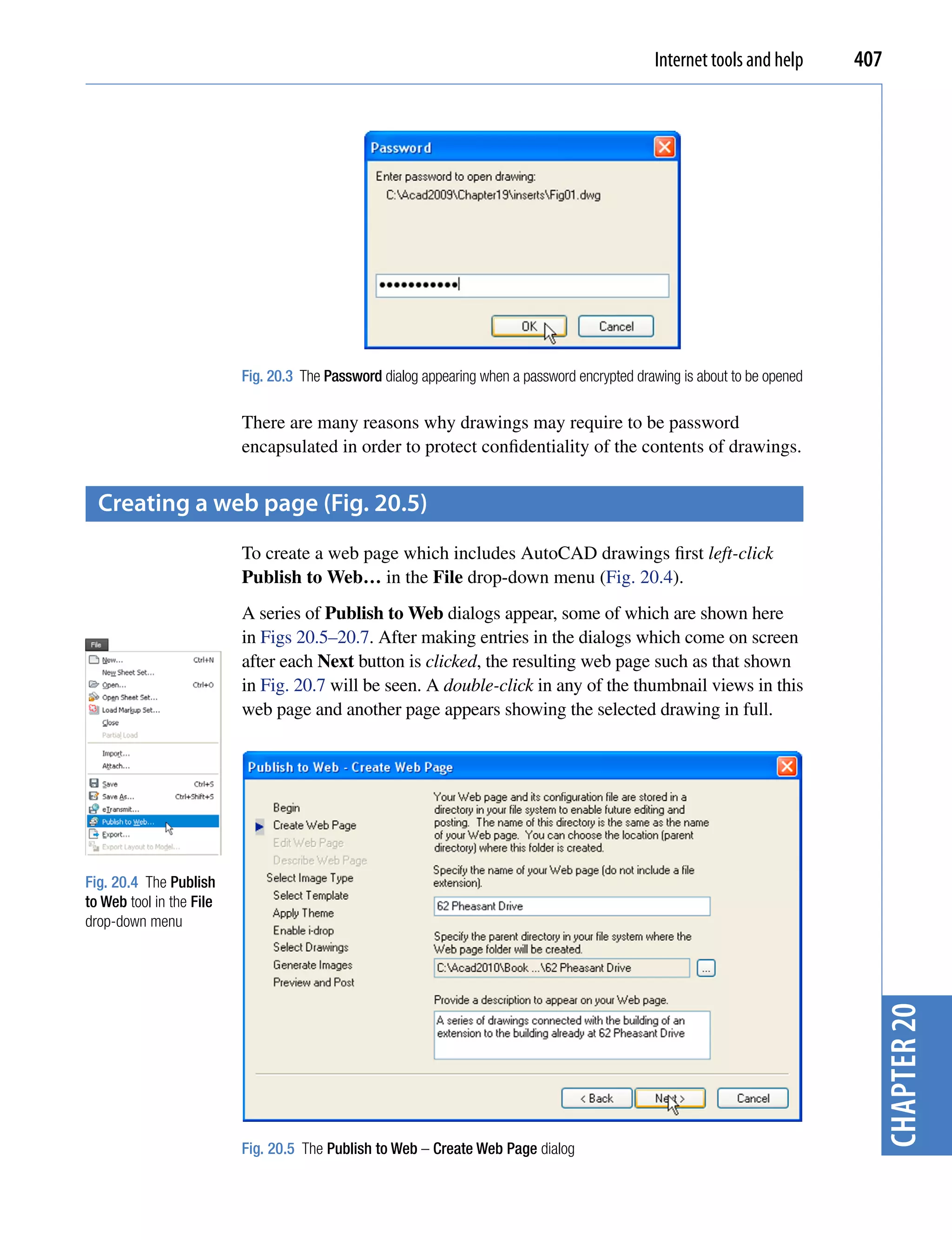 Internet tools and help      407




                          Fig. 20.3 The Password dialog appearing when a password encrypted drawing is about to be opened

                          There are many reasons why drawings may require to be password
                          encapsulated in order to protect confidentiality of the contents of drawings.


  creating a web page (fig. 20.5)
                          To create a web page which includes AutoCAD drawings first left-click
                          Publish to Web… in the File drop-down menu (Fig. 20.4).
                          A series of Publish to Web dialogs appear, some of which are shown here
                          in Figs 20.5–20.7. After making entries in the dialogs which come on screen
                          after each Next button is clicked, the resulting web page such as that shown
                          in Fig. 20.7 will be seen. A double-click in any of the thumbnail views in this
                          web page and another page appears showing the selected drawing in full.




Fig. 20.4 The Publish
to Web tool in the File
drop-down menu
                                                                                                                              chapter 20




                          Fig. 20.5 The Publish to Web – Create Web Page dialog
 