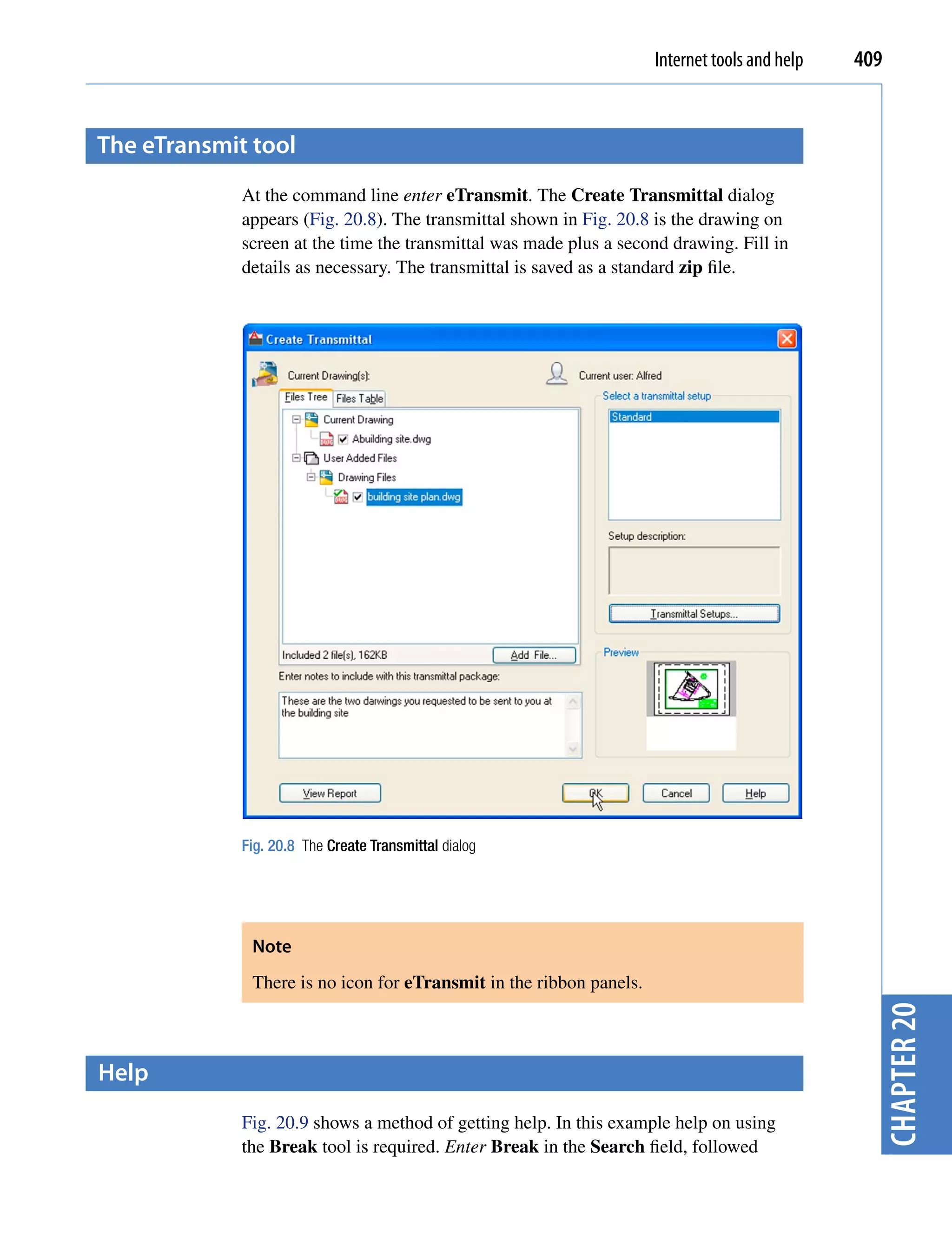 Internet tools and help   409


the etransmit tool
             At the command line enter eTransmit. The Create Transmittal dialog
             appears (Fig. 20.8). The transmittal shown in Fig. 20.8 is the drawing on
             screen at the time the transmittal was made plus a second drawing. Fill in
             details as necessary. The transmittal is saved as a standard zip file.




             Fig. 20.8 The Create Transmittal dialog




              Note
              There is no icon for eTransmit in the ribbon panels.
                                                                                                 chapter 20



help
             Fig. 20.9 shows a method of getting help. In this example help on using
             the Break tool is required. Enter Break in the Search field, followed
 