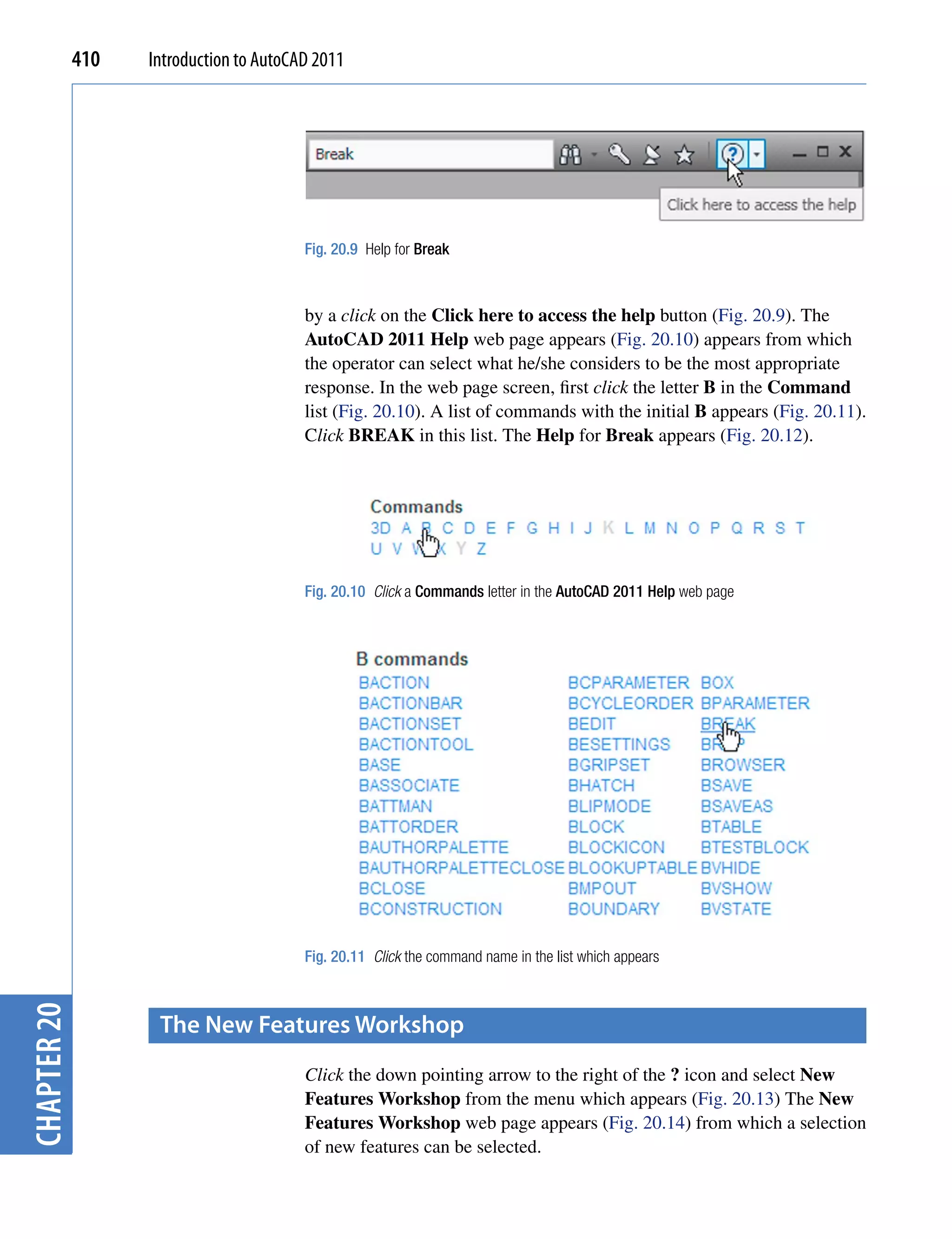 410   Introduction to AutoCAD 2011




                                         Fig. 20.9 Help for Break



                                         by a click on the Click here to access the help button (Fig. 20.9). The
                                         AutoCAD 2011 Help web page appears (Fig. 20.10) appears from which
                                         the operator can select what he/she considers to be the most appropriate
                                         response. In the web page screen, first click the letter B in the Command
                                         list (Fig. 20.10). A list of commands with the initial B appears (Fig. 20.11).
                                         Click BREAK in this list. The Help for Break appears (Fig. 20.12).




                                         Fig. 20.10 Click a Commands letter in the AutoCAD 2011 Help web page




                                         Fig. 20.11 Click the command name in the list which appears
chapter 20




                    the New features Workshop
                                         Click the down pointing arrow to the right of the ? icon and select New
                                         Features Workshop from the menu which appears (Fig. 20.13) The New
                                         Features Workshop web page appears (Fig. 20.14) from which a selection
                                         of new features can be selected.
 