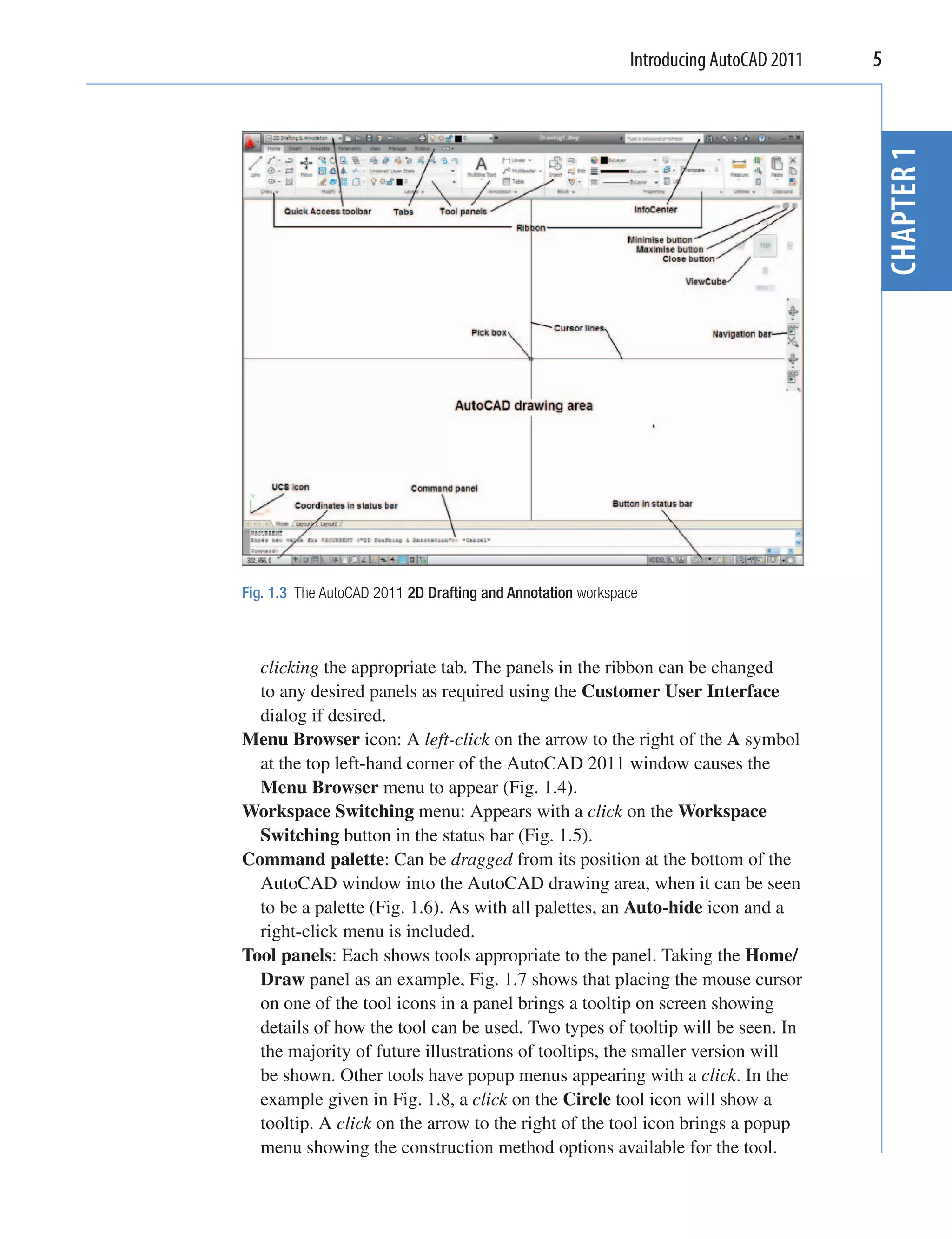 Introducing AutoCAD 2011   5




                                                                                       CHAPTER 1
Fig. 1.3 The AutoCAD 2011 2D Drafting and Annotation workspace



  clicking the appropriate tab. The panels in the ribbon can be changed
  to any desired panels as required using the Customer User Interface
  dialog if desired.
Menu Browser icon: A left-click on the arrow to the right of the A symbol
  at the top left-hand corner of the AutoCAD 2011 window causes the
  Menu Browser menu to appear (Fig. 1.4).
Workspace Switching menu: Appears with a click on the Workspace
  Switching button in the status bar (Fig. 1.5).
Command palette: Can be dragged from its position at the bottom of the
  AutoCAD window into the AutoCAD drawing area, when it can be seen
  to be a palette (Fig. 1.6). As with all palettes, an Auto-hide icon and a
  right-click menu is included.
Tool panels: Each shows tools appropriate to the panel. Taking the Home/
  Draw panel as an example, Fig. 1.7 shows that placing the mouse cursor
  on one of the tool icons in a panel brings a tooltip on screen showing
  details of how the tool can be used. Two types of tooltip will be seen. In
  the majority of future illustrations of tooltips, the smaller version will
  be shown. Other tools have popup menus appearing with a click. In the
  example given in Fig. 1.8, a click on the Circle tool icon will show a
  tooltip. A click on the arrow to the right of the tool icon brings a popup
  menu showing the construction method options available for the tool.
 