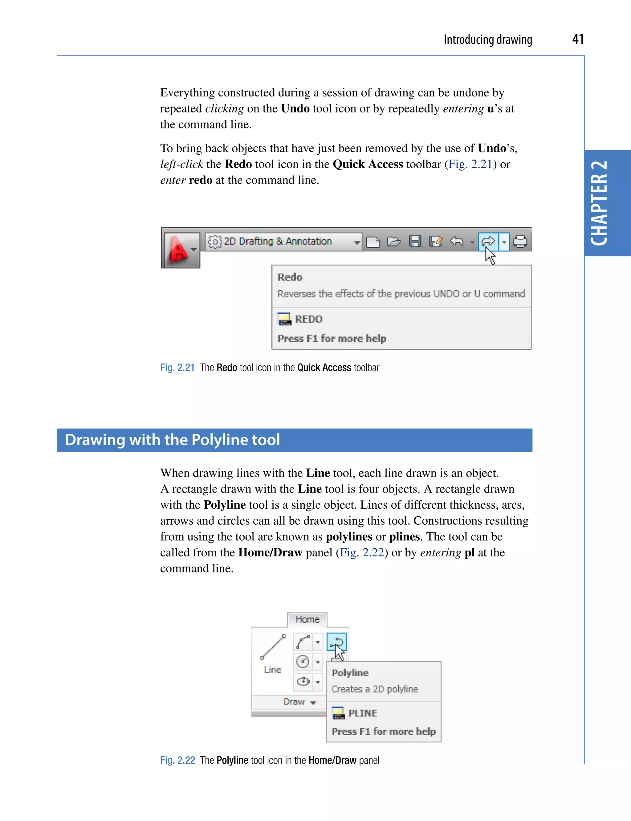Introducing drawing   41


             Everything constructed during a session of drawing can be undone by
             repeated clicking on the Undo tool icon or by repeatedly entering u’s at
             the command line.
             To bring back objects that have just been removed by the use of Undo’s,
             left-click the Redo tool icon in the Quick Access toolbar (Fig. 2.21) or




                                                                                                chapter 2
             enter redo at the command line.




             Fig. 2.21 The Redo tool icon in the Quick Access toolbar




Drawing with the polyline tool
             When drawing lines with the Line tool, each line drawn is an object.
             A rectangle drawn with the Line tool is four objects. A rectangle drawn
             with the Polyline tool is a single object. Lines of different thickness, arcs,
             arrows and circles can all be drawn using this tool. Constructions resulting
             from using the tool are known as polylines or plines. The tool can be
             called from the Home/Draw panel (Fig. 2.22) or by entering pl at the
             command line.




             Fig. 2.22 The Polyline tool icon in the Home/Draw panel
 