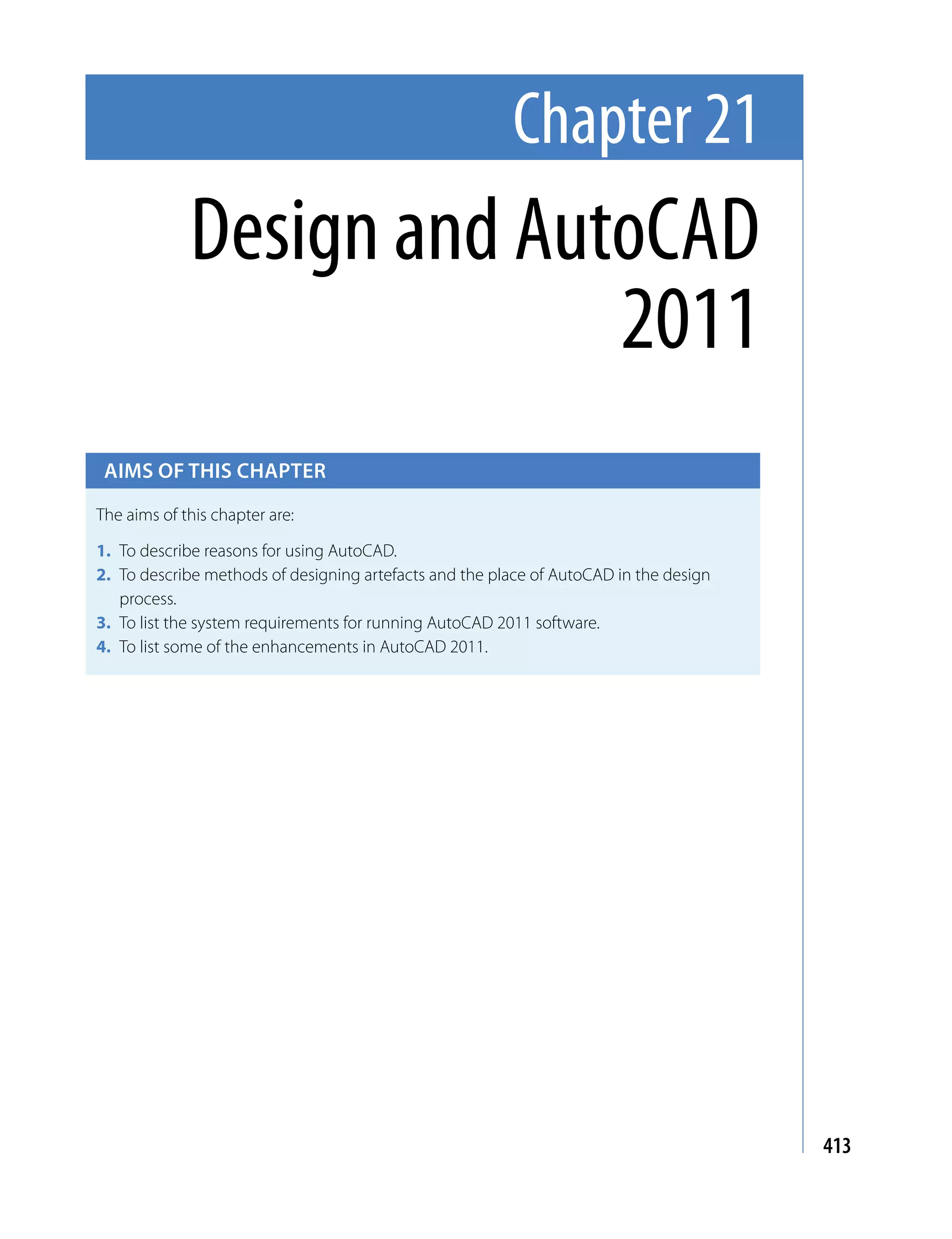 Chapter 21
             Design and AutoCAD
                           2011
 Aims of this chApter

The aims of this chapter are:

1. To describe reasons for using AutoCAD.
2. To describe methods of designing artefacts and the place of AutoCAD in the design
   process.
3. To list the system requirements for running AutoCAD 2011 software.
4. To list some of the enhancements in AutoCAD 2011.




                                                                                       413
 
