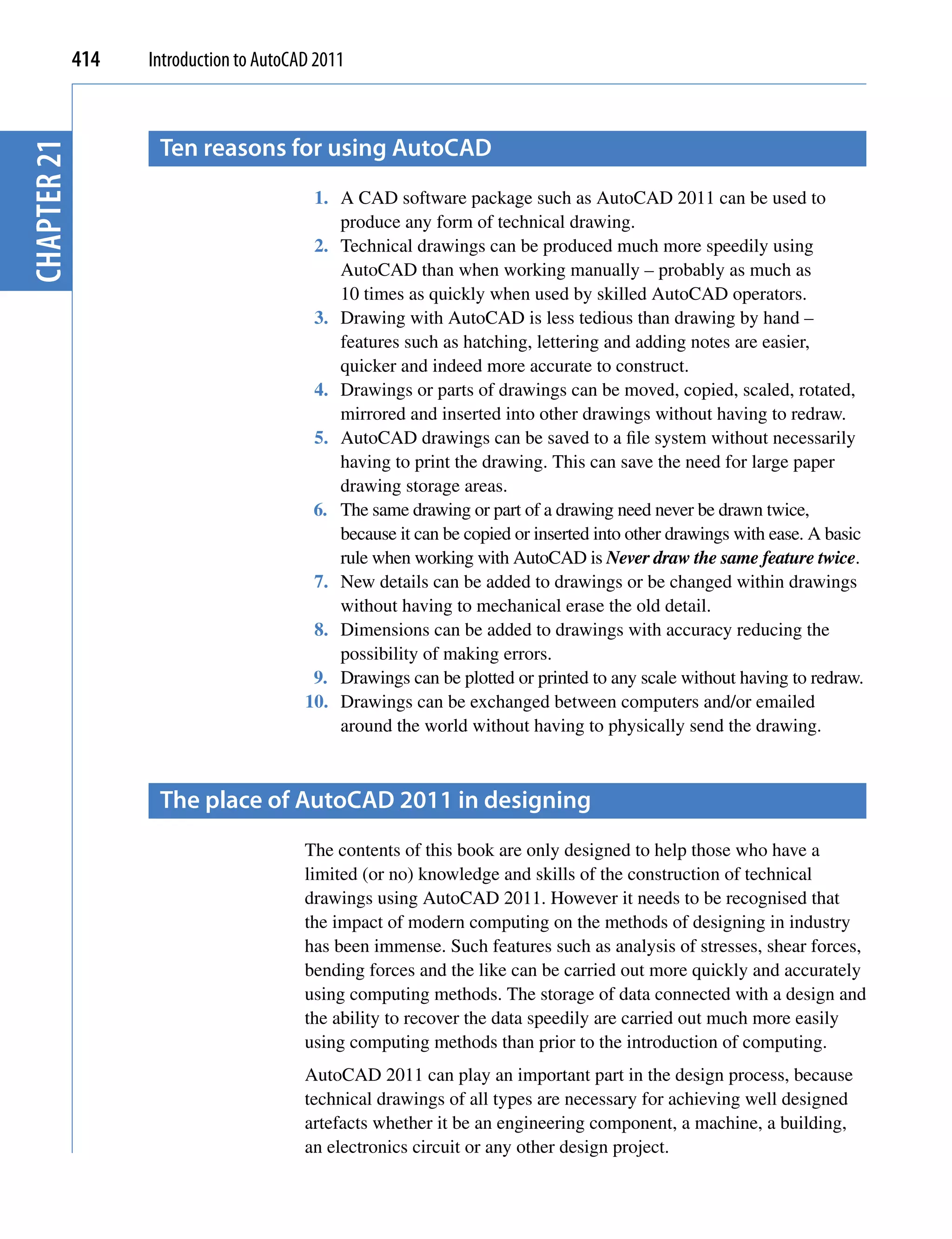 414   Introduction to AutoCAD 2011



                    ten reasons for using AutocAD
chapter 21



                                          1. A CAD software package such as AutoCAD 2011 can be used to
                                             produce any form of technical drawing.
                                          2. Technical drawings can be produced much more speedily using
                                             AutoCAD than when working manually – probably as much as
                                             10 times as quickly when used by skilled AutoCAD operators.
                                          3. Drawing with AutoCAD is less tedious than drawing by hand –
                                             features such as hatching, lettering and adding notes are easier,
                                             quicker and indeed more accurate to construct.
                                          4. Drawings or parts of drawings can be moved, copied, scaled, rotated,
                                             mirrored and inserted into other drawings without having to redraw.
                                          5. AutoCAD drawings can be saved to a file system without necessarily
                                             having to print the drawing. This can save the need for large paper
                                             drawing storage areas.
                                          6. The same drawing or part of a drawing need never be drawn twice,
                                             because it can be copied or inserted into other drawings with ease. A basic
                                             rule when working with AutoCAD is Never draw the same feature twice.
                                          7. New details can be added to drawings or be changed within drawings
                                             without having to mechanical erase the old detail.
                                          8. Dimensions can be added to drawings with accuracy reducing the
                                             possibility of making errors.
                                          9. Drawings can be plotted or printed to any scale without having to redraw.
                                         10. Drawings can be exchanged between computers and/or emailed
                                             around the world without having to physically send the drawing.



                    the place of AutocAD 2011 in designing
                                         The contents of this book are only designed to help those who have a
                                         limited (or no) knowledge and skills of the construction of technical
                                         drawings using AutoCAD 2011. However it needs to be recognised that
                                         the impact of modern computing on the methods of designing in industry
                                         has been immense. Such features such as analysis of stresses, shear forces,
                                         bending forces and the like can be carried out more quickly and accurately
                                         using computing methods. The storage of data connected with a design and
                                         the ability to recover the data speedily are carried out much more easily
                                         using computing methods than prior to the introduction of computing.
                                         AutoCAD 2011 can play an important part in the design process, because
                                         technical drawings of all types are necessary for achieving well designed
                                         artefacts whether it be an engineering component, a machine, a building,
                                         an electronics circuit or any other design project.
 