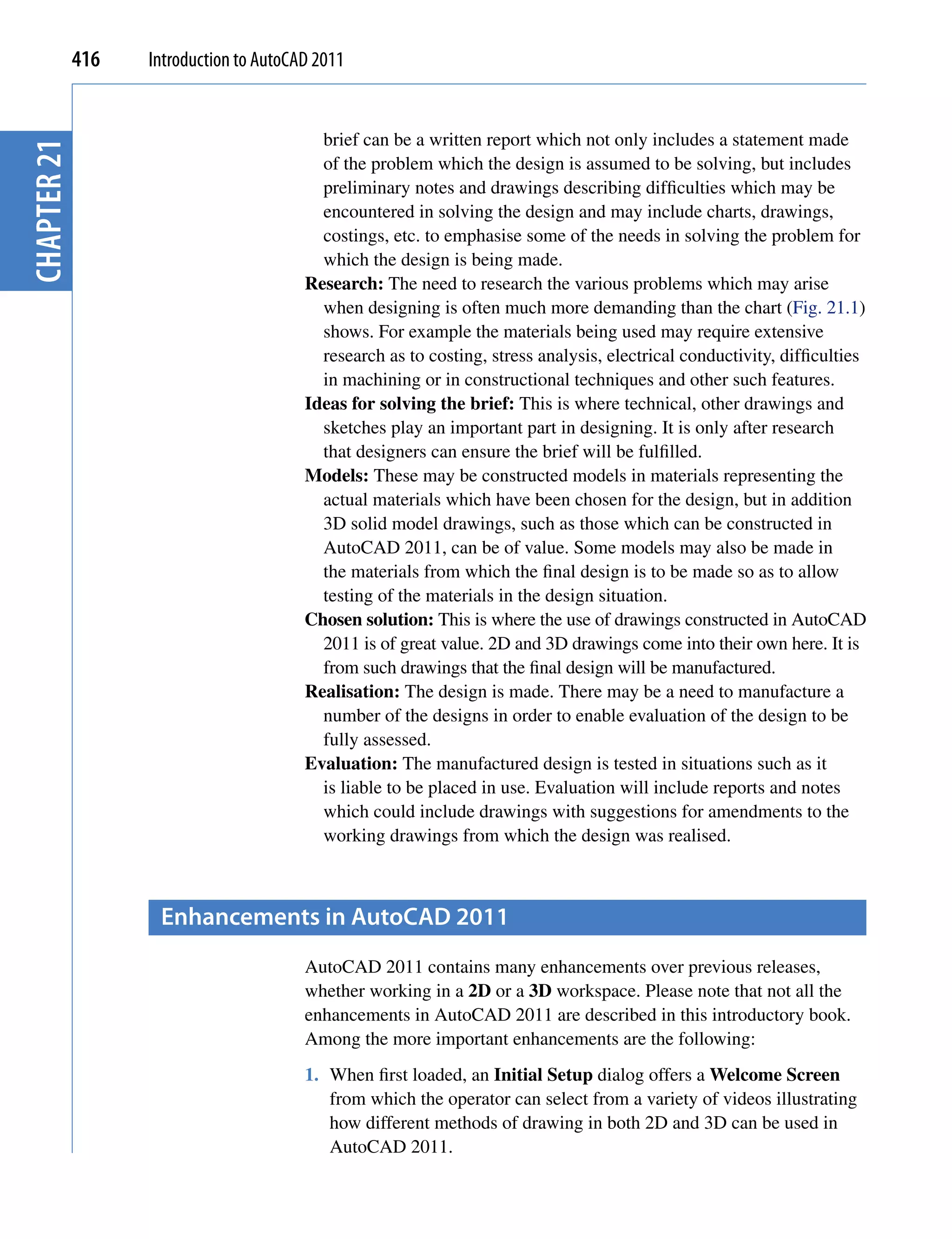 416   Introduction to AutoCAD 2011


                                           brief can be a written report which not only includes a statement made
chapter 21


                                           of the problem which the design is assumed to be solving, but includes
                                           preliminary notes and drawings describing difficulties which may be
                                           encountered in solving the design and may include charts, drawings,
                                           costings, etc. to emphasise some of the needs in solving the problem for
                                           which the design is being made.
                                         Research: The need to research the various problems which may arise
                                           when designing is often much more demanding than the chart (Fig. 21.1)
                                           shows. For example the materials being used may require extensive
                                           research as to costing, stress analysis, electrical conductivity, difficulties
                                           in machining or in constructional techniques and other such features.
                                         Ideas for solving the brief: This is where technical, other drawings and
                                           sketches play an important part in designing. It is only after research
                                           that designers can ensure the brief will be fulfilled.
                                         Models: These may be constructed models in materials representing the
                                           actual materials which have been chosen for the design, but in addition
                                           3D solid model drawings, such as those which can be constructed in
                                           AutoCAD 2011, can be of value. Some models may also be made in
                                           the materials from which the final design is to be made so as to allow
                                           testing of the materials in the design situation.
                                         Chosen solution: This is where the use of drawings constructed in AutoCAD
                                           2011 is of great value. 2D and 3D drawings come into their own here. It is
                                           from such drawings that the final design will be manufactured.
                                         Realisation: The design is made. There may be a need to manufacture a
                                           number of the designs in order to enable evaluation of the design to be
                                           fully assessed.
                                         Evaluation: The manufactured design is tested in situations such as it
                                           is liable to be placed in use. Evaluation will include reports and notes
                                           which could include drawings with suggestions for amendments to the
                                           working drawings from which the design was realised.



                    enhancements in AutocAD 2011
                                         AutoCAD 2011 contains many enhancements over previous releases,
                                         whether working in a 2D or a 3D workspace. Please note that not all the
                                         enhancements in AutoCAD 2011 are described in this introductory book.
                                         Among the more important enhancements are the following:
                                         1. When first loaded, an Initial Setup dialog offers a Welcome Screen
                                            from which the operator can select from a variety of videos illustrating
                                            how different methods of drawing in both 2D and 3D can be used in
                                            AutoCAD 2011.
 