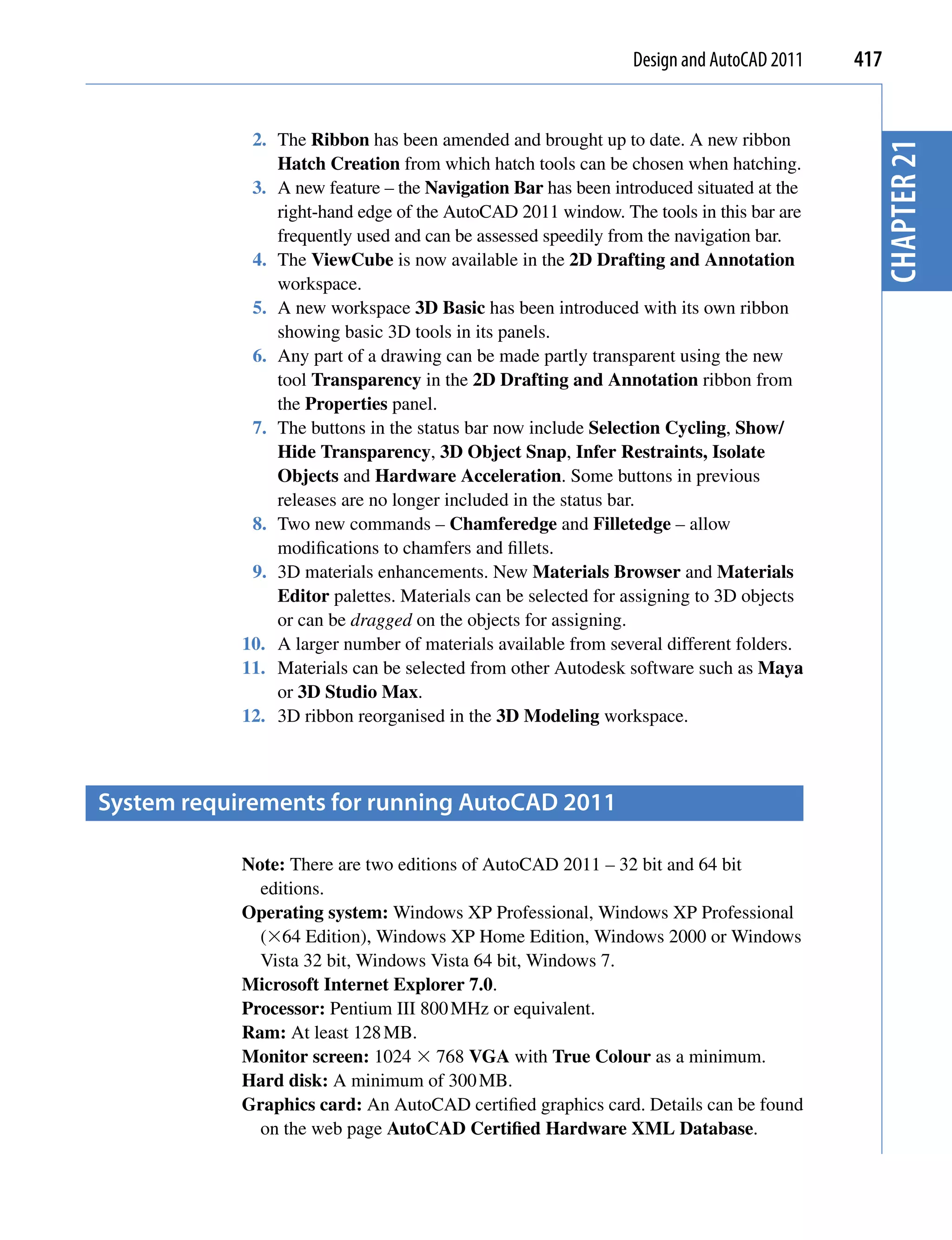 Design and AutoCAD 2011   417


             2. The Ribbon has been amended and brought up to date. A new ribbon




                                                                                           chapter 21
                Hatch Creation from which hatch tools can be chosen when hatching.
             3. A new feature – the Navigation Bar has been introduced situated at the
                right-hand edge of the AutoCAD 2011 window. The tools in this bar are
                frequently used and can be assessed speedily from the navigation bar.
             4. The ViewCube is now available in the 2D Drafting and Annotation
                workspace.
             5. A new workspace 3D Basic has been introduced with its own ribbon
                showing basic 3D tools in its panels.
             6. Any part of a drawing can be made partly transparent using the new
                tool Transparency in the 2D Drafting and Annotation ribbon from
                the Properties panel.
             7. The buttons in the status bar now include Selection Cycling, Show/
                Hide Transparency, 3D Object Snap, Infer Restraints, Isolate
                Objects and Hardware Acceleration. Some buttons in previous
                releases are no longer included in the status bar.
             8. Two new commands – Chamferedge and Filletedge – allow
                modifications to chamfers and fillets.
             9. 3D materials enhancements. New Materials Browser and Materials
                Editor palettes. Materials can be selected for assigning to 3D objects
                or can be dragged on the objects for assigning.
            10. A larger number of materials available from several different folders.
            11. Materials can be selected from other Autodesk software such as Maya
                or 3D Studio Max.
            12. 3D ribbon reorganised in the 3D Modeling workspace.



system requirements for running AutocAD 2011

            Note: There are two editions of AutoCAD 2011 – 32 bit and 64 bit
              editions.
            Operating system: Windows XP Professional, Windows XP Professional
              (64 Edition), Windows XP Home Edition, Windows 2000 or Windows
              Vista 32 bit, Windows Vista 64 bit, Windows 7.
            Microsoft Internet Explorer 7.0.
            Processor: Pentium III 800 MHz or equivalent.
            Ram: At least 128 MB.
            Monitor screen: 1024  768 VGA with True Colour as a minimum.
            Hard disk: A minimum of 300 MB.
            Graphics card: An AutoCAD certified graphics card. Details can be found
              on the web page AutoCAD Certified Hardware XML Database.
 