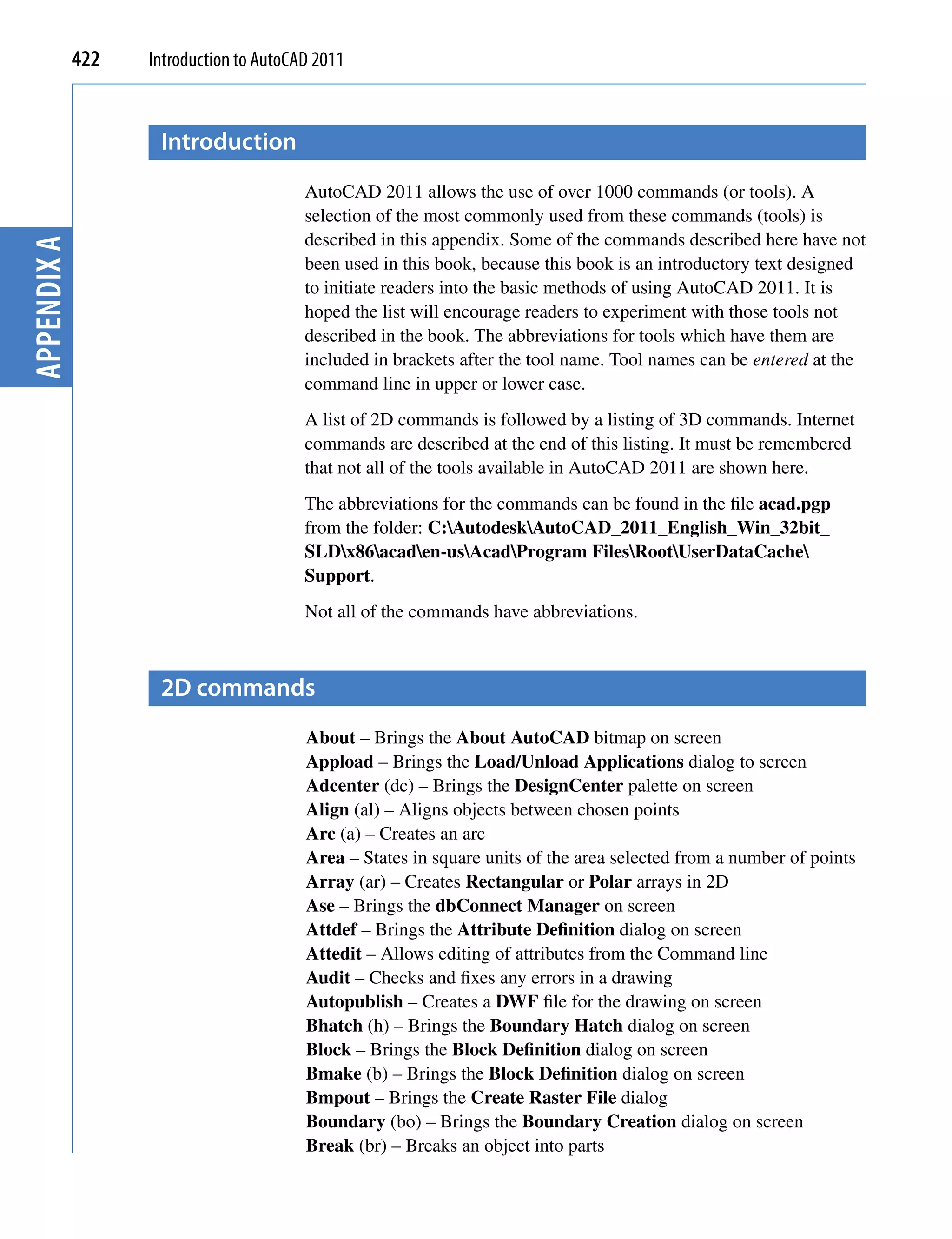 422   Introduction to AutoCAD 2011


                    Introduction
                                         AutoCAD 2011 allows the use of over 1000 commands (or tools). A
                                         selection of the most commonly used from these commands (tools) is
                                         described in this appendix. Some of the commands described here have not
Appendix A




                                         been used in this book, because this book is an introductory text designed
                                         to initiate readers into the basic methods of using AutoCAD 2011. It is
                                         hoped the list will encourage readers to experiment with those tools not
                                         described in the book. The abbreviations for tools which have them are
                                         included in brackets after the tool name. Tool names can be entered at the
                                         command line in upper or lower case.
                                         A list of 2D commands is followed by a listing of 3D commands. Internet
                                         commands are described at the end of this listing. It must be remembered
                                         that not all of the tools available in AutoCAD 2011 are shown here.
                                         The abbreviations for the commands can be found in the file acad.pgp
                                         from the folder: C:AutodeskAutoCAD_2011_English_Win_32bit_
                                         SLDx86acaden-usAcadProgram FilesRootUserDataCache
                                         Support.
                                         Not all of the commands have abbreviations.



                    2D commands
                                         About – Brings the About AutoCAD bitmap on screen
                                         Appload – Brings the Load/Unload Applications dialog to screen
                                         Adcenter (dc) – Brings the DesignCenter palette on screen
                                         Align (al) – Aligns objects between chosen points
                                         Arc (a) – Creates an arc
                                         Area – States in square units of the area selected from a number of points
                                         Array (ar) – Creates Rectangular or Polar arrays in 2D
                                         Ase – Brings the dbConnect Manager on screen
                                         Attdef – Brings the Attribute Definition dialog on screen
                                         Attedit – Allows editing of attributes from the Command line
                                         Audit – Checks and fixes any errors in a drawing
                                         Autopublish – Creates a DWF file for the drawing on screen
                                         Bhatch (h) – Brings the Boundary Hatch dialog on screen
                                         Block – Brings the Block Definition dialog on screen
                                         Bmake (b) – Brings the Block Definition dialog on screen
                                         Bmpout – Brings the Create Raster File dialog
                                         Boundary (bo) – Brings the Boundary Creation dialog on screen
                                         Break (br) – Breaks an object into parts
 