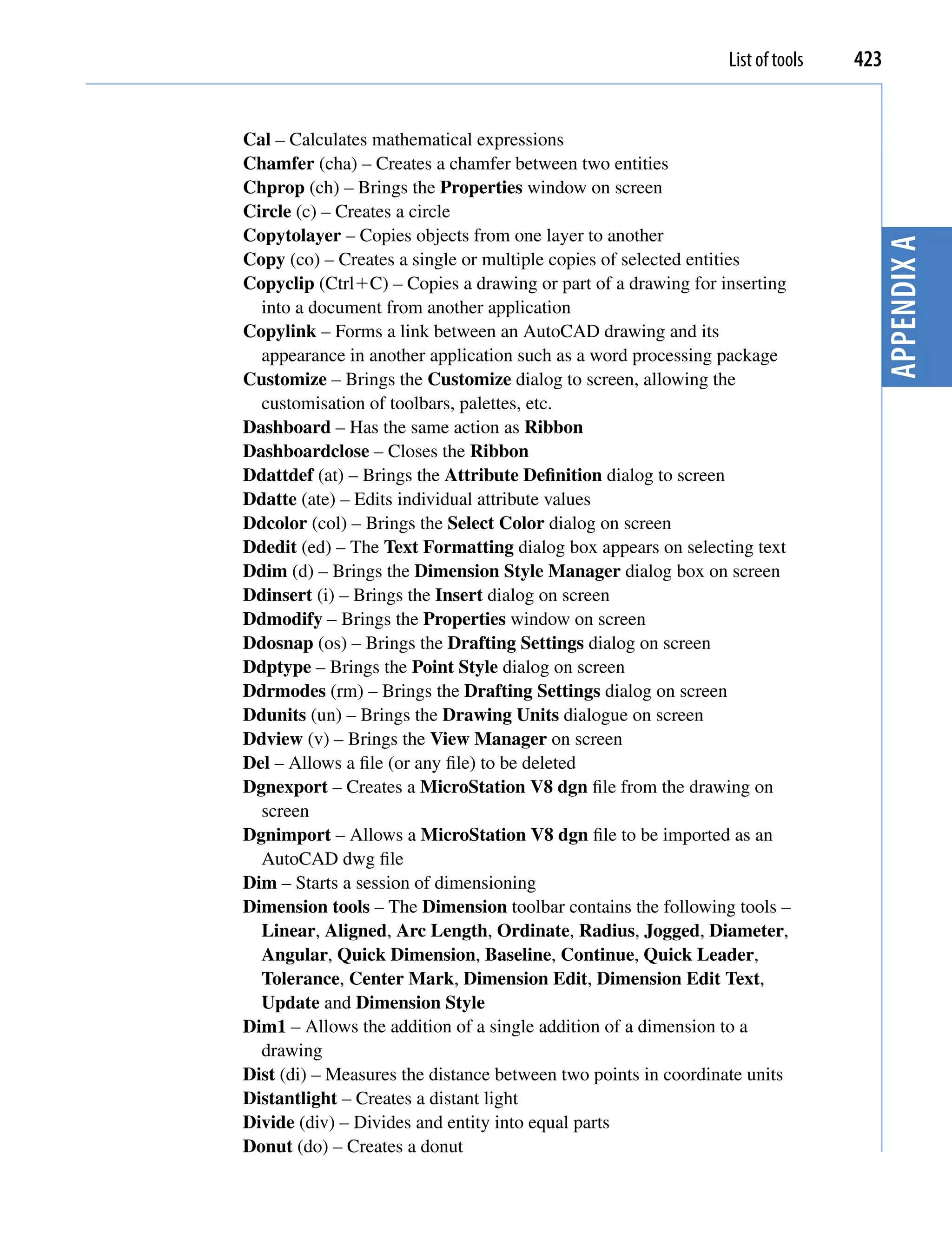 List of tools   423


Cal – Calculates mathematical expressions
Chamfer (cha) – Creates a chamfer between two entities
Chprop (ch) – Brings the Properties window on screen
Circle (c) – Creates a circle
Copytolayer – Copies objects from one layer to another




                                                                                 Appendix A
Copy (co) – Creates a single or multiple copies of selected entities
Copyclip (CtrlC) – Copies a drawing or part of a drawing for inserting
  into a document from another application
Copylink – Forms a link between an AutoCAD drawing and its
  appearance in another application such as a word processing package
Customize – Brings the Customize dialog to screen, allowing the
  customisation of toolbars, palettes, etc.
Dashboard – Has the same action as Ribbon
Dashboardclose – Closes the Ribbon
Ddattdef (at) – Brings the Attribute Definition dialog to screen
Ddatte (ate) – Edits individual attribute values
Ddcolor (col) – Brings the Select Color dialog on screen
Ddedit (ed) – The Text Formatting dialog box appears on selecting text
Ddim (d) – Brings the Dimension Style Manager dialog box on screen
Ddinsert (i) – Brings the Insert dialog on screen
Ddmodify – Brings the Properties window on screen
Ddosnap (os) – Brings the Drafting Settings dialog on screen
Ddptype – Brings the Point Style dialog on screen
Ddrmodes (rm) – Brings the Drafting Settings dialog on screen
Ddunits (un) – Brings the Drawing Units dialogue on screen
Ddview (v) – Brings the View Manager on screen
Del – Allows a file (or any file) to be deleted
Dgnexport – Creates a MicroStation V8 dgn file from the drawing on
  screen
Dgnimport – Allows a MicroStation V8 dgn file to be imported as an
  AutoCAD dwg file
Dim – Starts a session of dimensioning
Dimension tools – The Dimension toolbar contains the following tools –
  Linear, Aligned, Arc Length, Ordinate, Radius, Jogged, Diameter,
  Angular, Quick Dimension, Baseline, Continue, Quick Leader,
  Tolerance, Center Mark, Dimension Edit, Dimension Edit Text,
  Update and Dimension Style
Dim1 – Allows the addition of a single addition of a dimension to a
  drawing
Dist (di) – Measures the distance between two points in coordinate units
Distantlight – Creates a distant light
Divide (div) – Divides and entity into equal parts
Donut (do) – Creates a donut
 