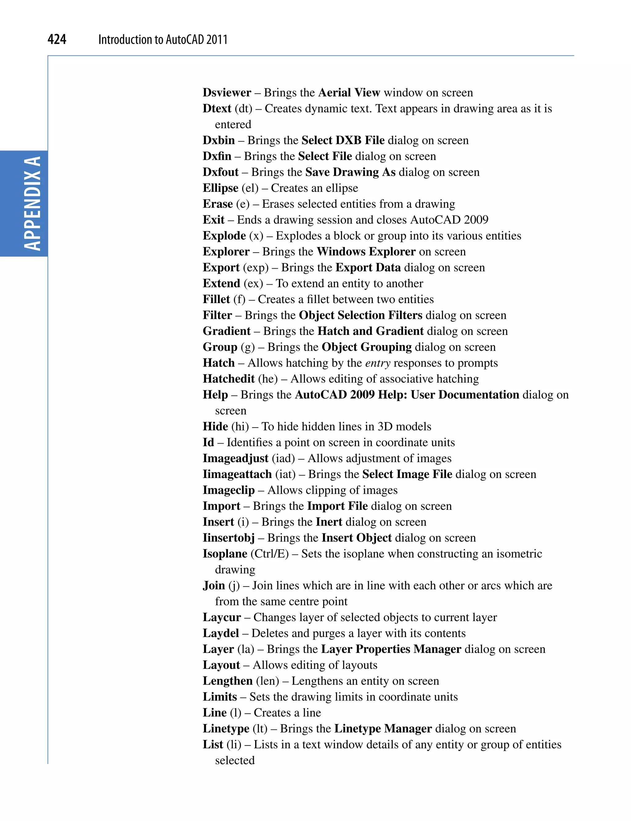 424   Introduction to AutoCAD 2011


                                         Dsviewer – Brings the Aerial View window on screen
                                         Dtext (dt) – Creates dynamic text. Text appears in drawing area as it is
                                            entered
                                         Dxbin – Brings the Select DXB File dialog on screen
                                         Dxfin – Brings the Select File dialog on screen
Appendix A




                                         Dxfout – Brings the Save Drawing As dialog on screen
                                         Ellipse (el) – Creates an ellipse
                                         Erase (e) – Erases selected entities from a drawing
                                         Exit – Ends a drawing session and closes AutoCAD 2009
                                         Explode (x) – Explodes a block or group into its various entities
                                         Explorer – Brings the Windows Explorer on screen
                                         Export (exp) – Brings the Export Data dialog on screen
                                         Extend (ex) – To extend an entity to another
                                         Fillet (f) – Creates a fillet between two entities
                                         Filter – Brings the Object Selection Filters dialog on screen
                                         Gradient – Brings the Hatch and Gradient dialog on screen
                                         Group (g) – Brings the Object Grouping dialog on screen
                                         Hatch – Allows hatching by the entry responses to prompts
                                         Hatchedit (he) – Allows editing of associative hatching
                                         Help – Brings the AutoCAD 2009 Help: User Documentation dialog on
                                            screen
                                         Hide (hi) – To hide hidden lines in 3D models
                                         Id – Identifies a point on screen in coordinate units
                                         Imageadjust (iad) – Allows adjustment of images
                                         Iimageattach (iat) – Brings the Select Image File dialog on screen
                                         Imageclip – Allows clipping of images
                                         Import – Brings the Import File dialog on screen
                                         Insert (i) – Brings the Inert dialog on screen
                                         Iinsertobj – Brings the Insert Object dialog on screen
                                         Isoplane (Ctrl/E) – Sets the isoplane when constructing an isometric
                                            drawing
                                         Join (j) – Join lines which are in line with each other or arcs which are
                                            from the same centre point
                                         Laycur – Changes layer of selected objects to current layer
                                         Laydel – Deletes and purges a layer with its contents
                                         Layer (la) – Brings the Layer Properties Manager dialog on screen
                                         Layout – Allows editing of layouts
                                         Lengthen (len) – Lengthens an entity on screen
                                         Limits – Sets the drawing limits in coordinate units
                                         Line (l) – Creates a line
                                         Linetype (lt) – Brings the Linetype Manager dialog on screen
                                         List (li) – Lists in a text window details of any entity or group of entities
                                            selected
 