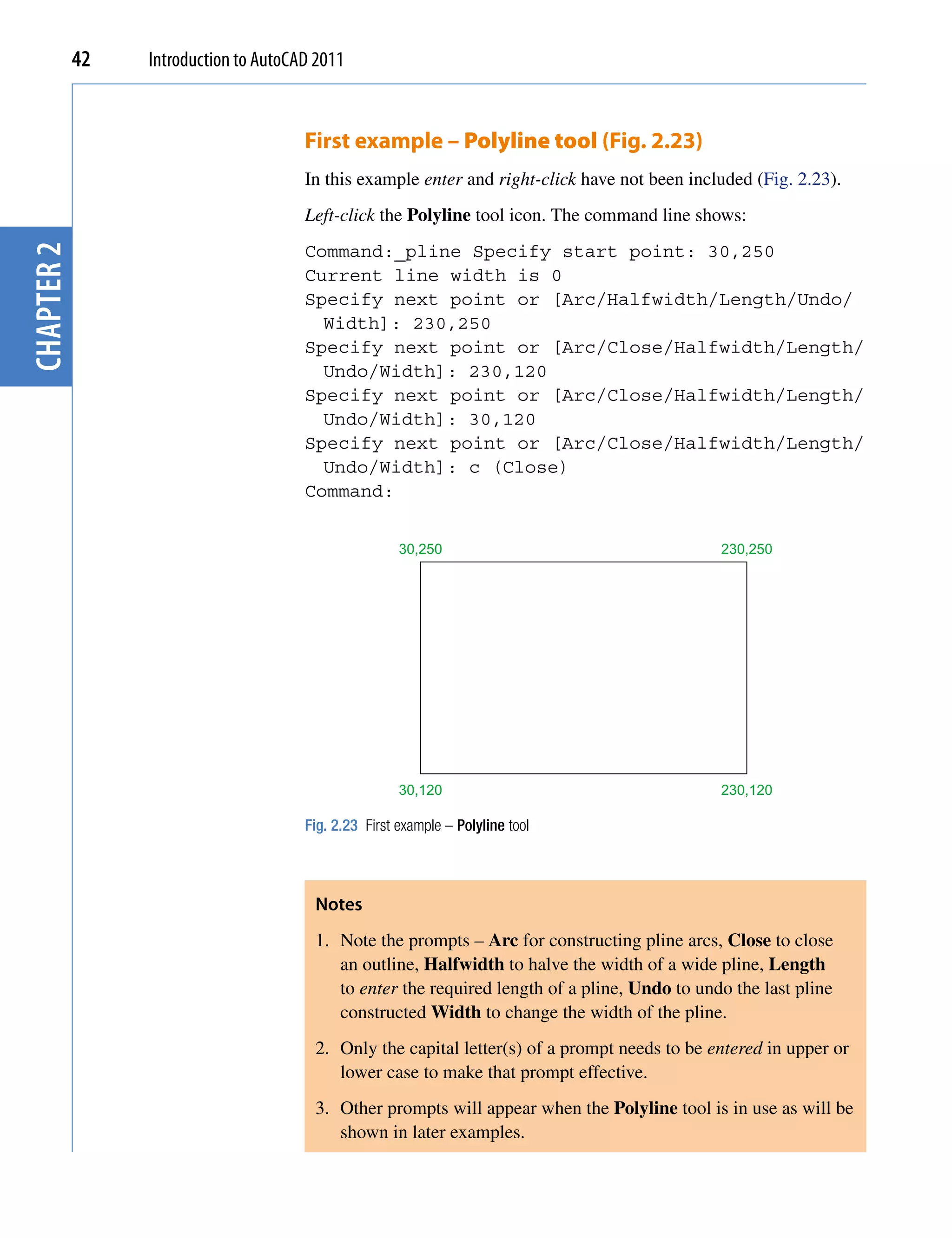 42   Introduction to AutoCAD 2011


                                       First example – Polyline tool (Fig. 2.23)
                                       In this example enter and right-click have not been included (Fig. 2.23).
                                       Left-click the Polyline tool icon. The command line shows:
chapter 2




                                       Command:_pline Specify start point: 30,250
                                       Current line width is 0
                                       Specify next point or [Arc/Halfwidth/Length/Undo/
                                         Width]: 230,250
                                       Specify next point or [Arc/Close/Halfwidth/Length/
                                         Undo/Width]: 230,120
                                       Specify next point or [Arc/Close/Halfwidth/Length/
                                         Undo/Width]: 30,120
                                       Specify next point or [Arc/Close/Halfwidth/Length/
                                         Undo/Width]: c (Close)
                                       Command:


                                                       30,250                                  230,250




                                                       30,120                                  230,120

                                       Fig. 2.23 First example – Polyline tool



                                        Notes
                                        1. Note the prompts – Arc for constructing pline arcs, Close to close
                                           an outline, Halfwidth to halve the width of a wide pline, Length
                                           to enter the required length of a pline, Undo to undo the last pline
                                           constructed Width to change the width of the pline.
                                        2. Only the capital letter(s) of a prompt needs to be entered in upper or
                                           lower case to make that prompt effective.
                                        3. Other prompts will appear when the Polyline tool is in use as will be
                                           shown in later examples.
 