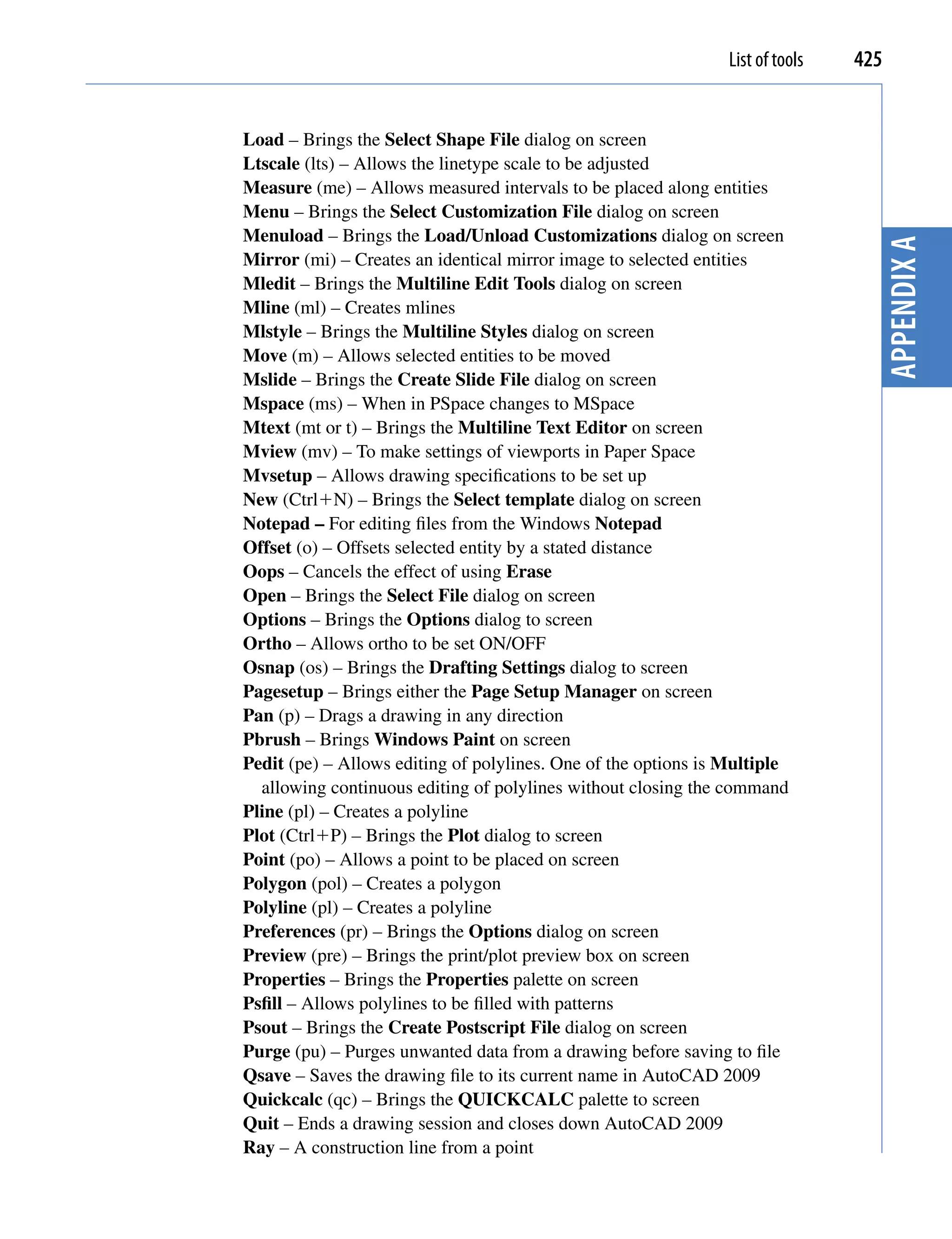 List of tools   425


Load – Brings the Select Shape File dialog on screen
Ltscale (lts) – Allows the linetype scale to be adjusted
Measure (me) – Allows measured intervals to be placed along entities
Menu – Brings the Select Customization File dialog on screen
Menuload – Brings the Load/Unload Customizations dialog on screen




                                                                                  Appendix A
Mirror (mi) – Creates an identical mirror image to selected entities
Mledit – Brings the Multiline Edit Tools dialog on screen
Mline (ml) – Creates mlines
Mlstyle – Brings the Multiline Styles dialog on screen
Move (m) – Allows selected entities to be moved
Mslide – Brings the Create Slide File dialog on screen
Mspace (ms) – When in PSpace changes to MSpace
Mtext (mt or t) – Brings the Multiline Text Editor on screen
Mview (mv) – To make settings of viewports in Paper Space
Mvsetup – Allows drawing specifications to be set up
New (CtrlN) – Brings the Select template dialog on screen
Notepad – For editing files from the Windows Notepad
Offset (o) – Offsets selected entity by a stated distance
Oops – Cancels the effect of using Erase
Open – Brings the Select File dialog on screen
Options – Brings the Options dialog to screen
Ortho – Allows ortho to be set ON/OFF
Osnap (os) – Brings the Drafting Settings dialog to screen
Pagesetup – Brings either the Page Setup Manager on screen
Pan (p) – Drags a drawing in any direction
Pbrush – Brings Windows Paint on screen
Pedit (pe) – Allows editing of polylines. One of the options is Multiple
  allowing continuous editing of polylines without closing the command
Pline (pl) – Creates a polyline
Plot (CtrlP) – Brings the Plot dialog to screen
Point (po) – Allows a point to be placed on screen
Polygon (pol) – Creates a polygon
Polyline (pl) – Creates a polyline
Preferences (pr) – Brings the Options dialog on screen
Preview (pre) – Brings the print/plot preview box on screen
Properties – Brings the Properties palette on screen
Psfill – Allows polylines to be filled with patterns
Psout – Brings the Create Postscript File dialog on screen
Purge (pu) – Purges unwanted data from a drawing before saving to file
Qsave – Saves the drawing file to its current name in AutoCAD 2009
Quickcalc (qc) – Brings the QUICKCALC palette to screen
Quit – Ends a drawing session and closes down AutoCAD 2009
Ray – A construction line from a point
 