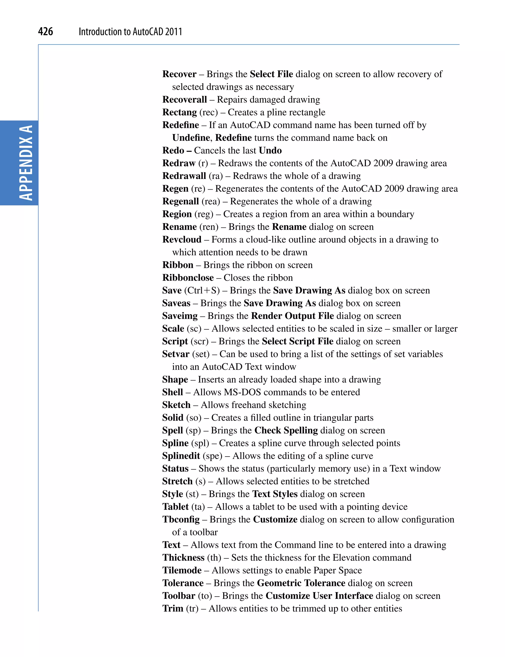 426   Introduction to AutoCAD 2011


                                         Recover – Brings the Select File dialog on screen to allow recovery of
                                           selected drawings as necessary
                                         Recoverall – Repairs damaged drawing
                                         Rectang (rec) – Creates a pline rectangle
                                         Redefine – If an AutoCAD command name has been turned off by
Appendix A




                                           Undefine, Redefine turns the command name back on
                                         Redo – Cancels the last Undo
                                         Redraw (r) – Redraws the contents of the AutoCAD 2009 drawing area
                                         Redrawall (ra) – Redraws the whole of a drawing
                                         Regen (re) – Regenerates the contents of the AutoCAD 2009 drawing area
                                         Regenall (rea) – Regenerates the whole of a drawing
                                         Region (reg) – Creates a region from an area within a boundary
                                         Rename (ren) – Brings the Rename dialog on screen
                                         Revcloud – Forms a cloud-like outline around objects in a drawing to
                                           which attention needs to be drawn
                                         Ribbon – Brings the ribbon on screen
                                         Ribbonclose – Closes the ribbon
                                         Save (CtrlS) – Brings the Save Drawing As dialog box on screen
                                         Saveas – Brings the Save Drawing As dialog box on screen
                                         Saveimg – Brings the Render Output File dialog on screen
                                         Scale (sc) – Allows selected entities to be scaled in size – smaller or larger
                                         Script (scr) – Brings the Select Script File dialog on screen
                                         Setvar (set) – Can be used to bring a list of the settings of set variables
                                           into an AutoCAD Text window
                                         Shape – Inserts an already loaded shape into a drawing
                                         Shell – Allows MS-DOS commands to be entered
                                         Sketch – Allows freehand sketching
                                         Solid (so) – Creates a filled outline in triangular parts
                                         Spell (sp) – Brings the Check Spelling dialog on screen
                                         Spline (spl) – Creates a spline curve through selected points
                                         Splinedit (spe) – Allows the editing of a spline curve
                                         Status – Shows the status (particularly memory use) in a Text window
                                         Stretch (s) – Allows selected entities to be stretched
                                         Style (st) – Brings the Text Styles dialog on screen
                                         Tablet (ta) – Allows a tablet to be used with a pointing device
                                         Tbconfig – Brings the Customize dialog on screen to allow configuration
                                           of a toolbar
                                         Text – Allows text from the Command line to be entered into a drawing
                                         Thickness (th) – Sets the thickness for the Elevation command
                                         Tilemode – Allows settings to enable Paper Space
                                         Tolerance – Brings the Geometric Tolerance dialog on screen
                                         Toolbar (to) – Brings the Customize User Interface dialog on screen
                                         Trim (tr) – Allows entities to be trimmed up to other entities
 