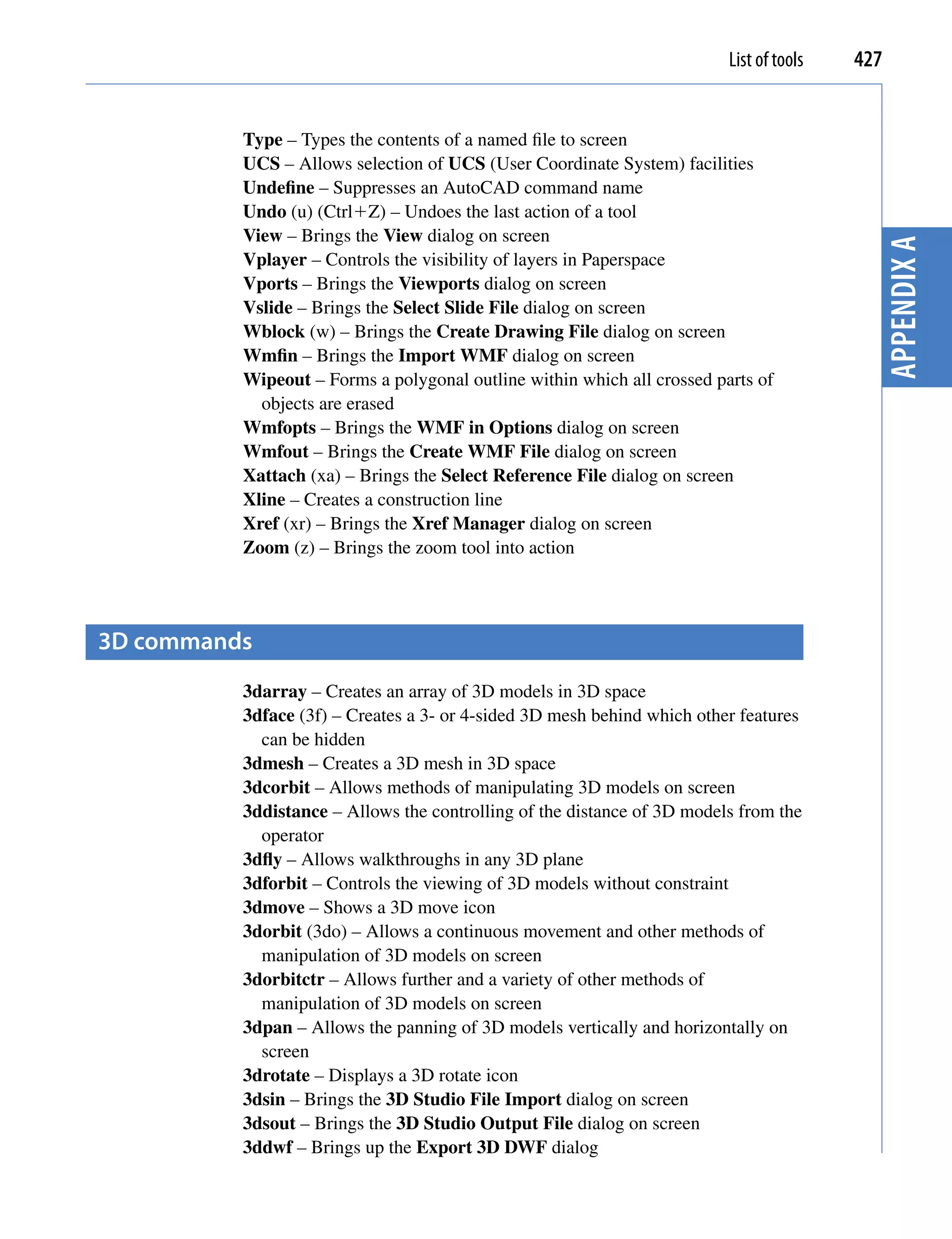 List of tools   427


          Type – Types the contents of a named file to screen
          UCS – Allows selection of UCS (User Coordinate System) facilities
          Undefine – Suppresses an AutoCAD command name
          Undo (u) (CtrlZ) – Undoes the last action of a tool
          View – Brings the View dialog on screen




                                                                                           Appendix A
          Vplayer – Controls the visibility of layers in Paperspace
          Vports – Brings the Viewports dialog on screen
          Vslide – Brings the Select Slide File dialog on screen
          Wblock (w) – Brings the Create Drawing File dialog on screen
          Wmfin – Brings the Import WMF dialog on screen
          Wipeout – Forms a polygonal outline within which all crossed parts of
            objects are erased
          Wmfopts – Brings the WMF in Options dialog on screen
          Wmfout – Brings the Create WMF File dialog on screen
          Xattach (xa) – Brings the Select Reference File dialog on screen
          Xline – Creates a construction line
          Xref (xr) – Brings the Xref Manager dialog on screen
          Zoom (z) – Brings the zoom tool into action




3D commands
          3darray – Creates an array of 3D models in 3D space
          3dface (3f) – Creates a 3- or 4-sided 3D mesh behind which other features
            can be hidden
          3dmesh – Creates a 3D mesh in 3D space
          3dcorbit – Allows methods of manipulating 3D models on screen
          3ddistance – Allows the controlling of the distance of 3D models from the
            operator
          3dfly – Allows walkthroughs in any 3D plane
          3dforbit – Controls the viewing of 3D models without constraint
          3dmove – Shows a 3D move icon
          3dorbit (3do) – Allows a continuous movement and other methods of
            manipulation of 3D models on screen
          3dorbitctr – Allows further and a variety of other methods of
            manipulation of 3D models on screen
          3dpan – Allows the panning of 3D models vertically and horizontally on
            screen
          3drotate – Displays a 3D rotate icon
          3dsin – Brings the 3D Studio File Import dialog on screen
          3dsout – Brings the 3D Studio Output File dialog on screen
          3ddwf – Brings up the Export 3D DWF dialog
 