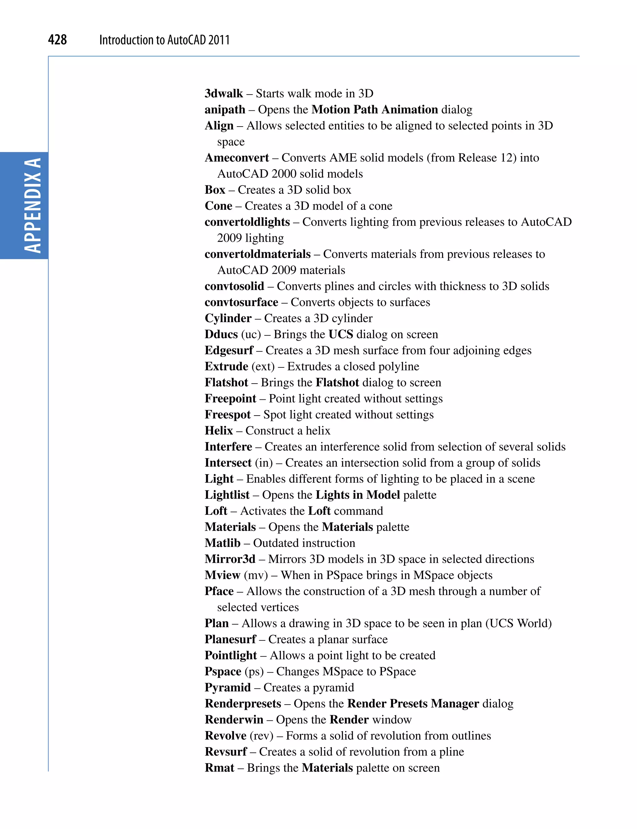 428   Introduction to AutoCAD 2011


                                         3dwalk – Starts walk mode in 3D
                                         anipath – Opens the Motion Path Animation dialog
                                         Align – Allows selected entities to be aligned to selected points in 3D
                                           space
                                         Ameconvert – Converts AME solid models (from Release 12) into
Appendix A




                                           AutoCAD 2000 solid models
                                         Box – Creates a 3D solid box
                                         Cone – Creates a 3D model of a cone
                                         convertoldlights – Converts lighting from previous releases to AutoCAD
                                           2009 lighting
                                         convertoldmaterials – Converts materials from previous releases to
                                           AutoCAD 2009 materials
                                         convtosolid – Converts plines and circles with thickness to 3D solids
                                         convtosurface – Converts objects to surfaces
                                         Cylinder – Creates a 3D cylinder
                                         Dducs (uc) – Brings the UCS dialog on screen
                                         Edgesurf – Creates a 3D mesh surface from four adjoining edges
                                         Extrude (ext) – Extrudes a closed polyline
                                         Flatshot – Brings the Flatshot dialog to screen
                                         Freepoint – Point light created without settings
                                         Freespot – Spot light created without settings
                                         Helix – Construct a helix
                                         Interfere – Creates an interference solid from selection of several solids
                                         Intersect (in) – Creates an intersection solid from a group of solids
                                         Light – Enables different forms of lighting to be placed in a scene
                                         Lightlist – Opens the Lights in Model palette
                                         Loft – Activates the Loft command
                                         Materials – Opens the Materials palette
                                         Matlib – Outdated instruction
                                         Mirror3d – Mirrors 3D models in 3D space in selected directions
                                         Mview (mv) – When in PSpace brings in MSpace objects
                                         Pface – Allows the construction of a 3D mesh through a number of
                                           selected vertices
                                         Plan – Allows a drawing in 3D space to be seen in plan (UCS World)
                                         Planesurf – Creates a planar surface
                                         Pointlight – Allows a point light to be created
                                         Pspace (ps) – Changes MSpace to PSpace
                                         Pyramid – Creates a pyramid
                                         Renderpresets – Opens the Render Presets Manager dialog
                                         Renderwin – Opens the Render window
                                         Revolve (rev) – Forms a solid of revolution from outlines
                                         Revsurf – Creates a solid of revolution from a pline
                                         Rmat – Brings the Materials palette on screen
 