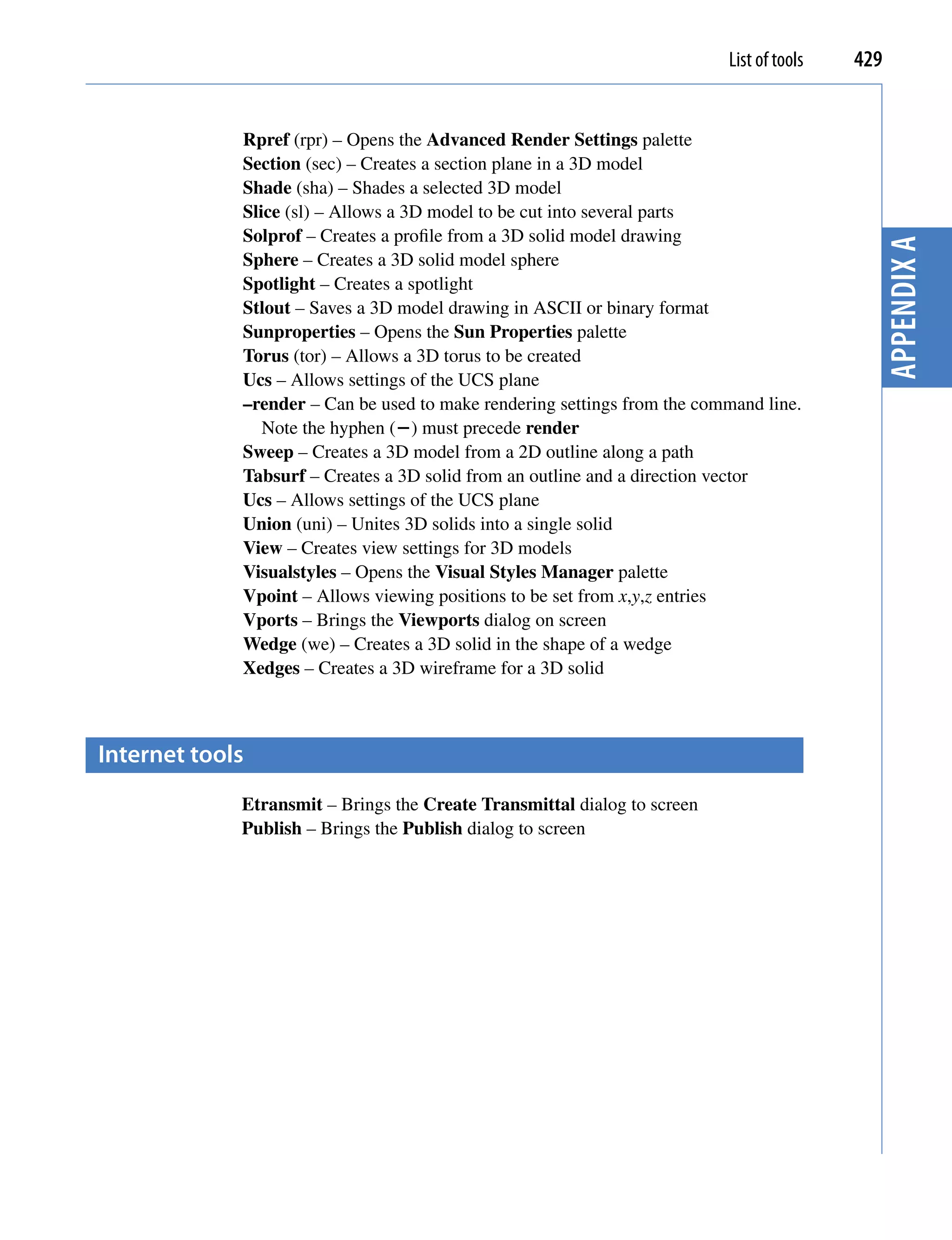 List of tools   429


             Rpref (rpr) – Opens the Advanced Render Settings palette
             Section (sec) – Creates a section plane in a 3D model
             Shade (sha) – Shades a selected 3D model
             Slice (sl) – Allows a 3D model to be cut into several parts
             Solprof – Creates a profile from a 3D solid model drawing




                                                                                            Appendix A
             Sphere – Creates a 3D solid model sphere
             Spotlight – Creates a spotlight
             Stlout – Saves a 3D model drawing in ASCII or binary format
             Sunproperties – Opens the Sun Properties palette
             Torus (tor) – Allows a 3D torus to be created
             Ucs – Allows settings of the UCS plane
             –render – Can be used to make rendering settings from the command line.
                Note the hyphen () must precede render
             Sweep – Creates a 3D model from a 2D outline along a path
             Tabsurf – Creates a 3D solid from an outline and a direction vector
             Ucs – Allows settings of the UCS plane
             Union (uni) – Unites 3D solids into a single solid
             View – Creates view settings for 3D models
             Visualstyles – Opens the Visual Styles Manager palette
             Vpoint – Allows viewing positions to be set from x,y,z entries
             Vports – Brings the Viewports dialog on screen
             Wedge (we) – Creates a 3D solid in the shape of a wedge
             Xedges – Creates a 3D wireframe for a 3D solid



Internet tools
             Etransmit – Brings the Create Transmittal dialog to screen
             Publish – Brings the Publish dialog to screen
 