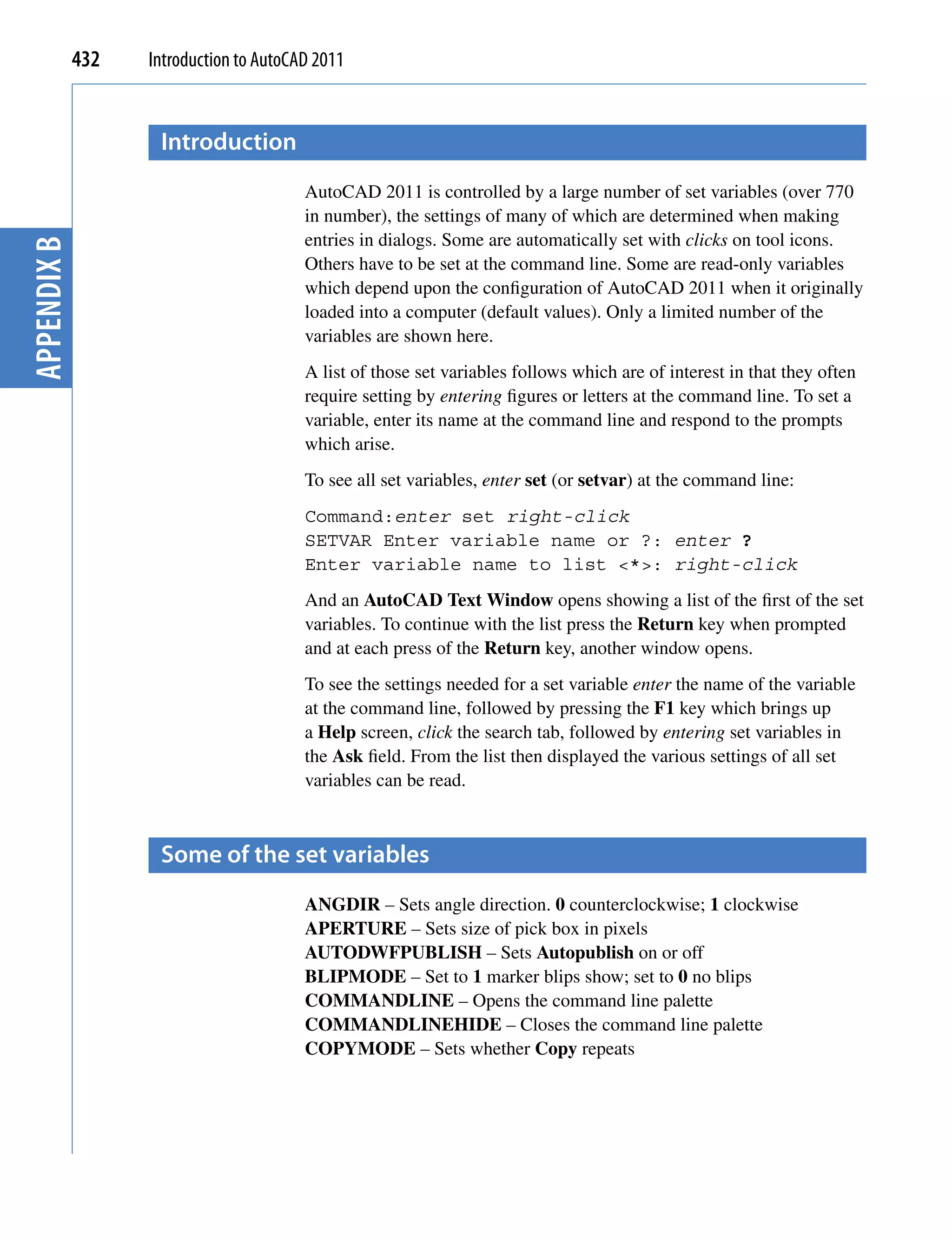 432   Introduction to AutoCAD 2011


                    Introduction
                                         AutoCAD 2011 is controlled by a large number of set variables (over 770
                                         in number), the settings of many of which are determined when making
                                         entries in dialogs. Some are automatically set with clicks on tool icons.
Appendix B




                                         Others have to be set at the command line. Some are read-only variables
                                         which depend upon the configuration of AutoCAD 2011 when it originally
                                         loaded into a computer (default values). Only a limited number of the
                                         variables are shown here.
                                         A list of those set variables follows which are of interest in that they often
                                         require setting by entering figures or letters at the command line. To set a
                                         variable, enter its name at the command line and respond to the prompts
                                         which arise.
                                         To see all set variables, enter set (or setvar) at the command line:
                                         Command:enter set right-click
                                         SETVAR Enter variable name or ?: enter ?
                                         Enter variable name to list <*>: right-click
                                         And an AutoCAD Text Window opens showing a list of the first of the set
                                         variables. To continue with the list press the Return key when prompted
                                         and at each press of the Return key, another window opens.
                                         To see the settings needed for a set variable enter the name of the variable
                                         at the command line, followed by pressing the F1 key which brings up
                                         a Help screen, click the search tab, followed by entering set variables in
                                         the Ask field. From the list then displayed the various settings of all set
                                         variables can be read.



                    Some of the set variables
                                         ANGDIR – Sets angle direction. 0 counterclockwise; 1 clockwise
                                         APERTURE – Sets size of pick box in pixels
                                         AUTODWFPUBLISH – Sets Autopublish on or off
                                         BLIPMODE – Set to 1 marker blips show; set to 0 no blips
                                         COMMANDLINE – Opens the command line palette
                                         COMMANDLINEHIDE – Closes the command line palette
                                         COPYMODE – Sets whether Copy repeats
 