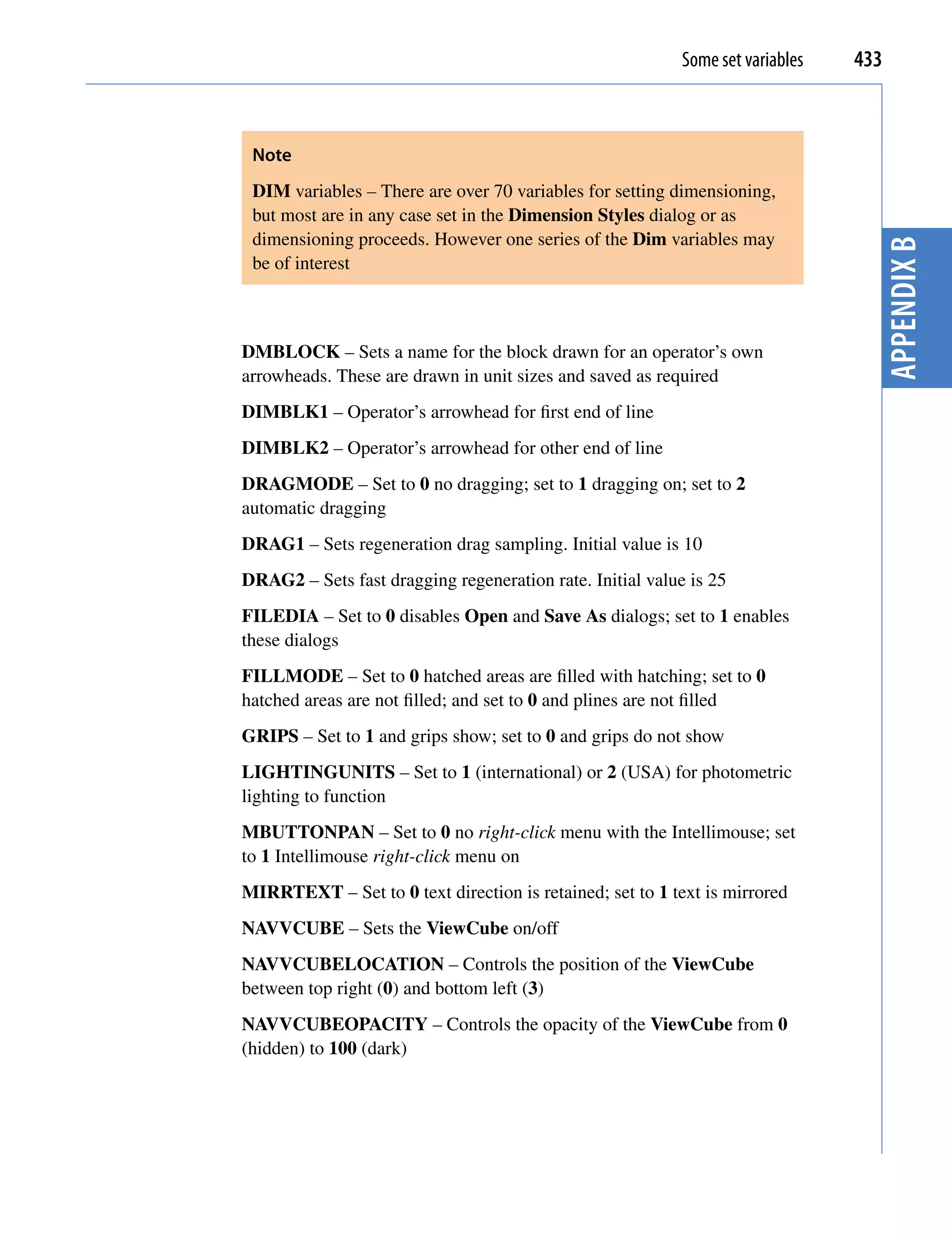 Some set variables   433



 Note
 DIM variables – There are over 70 variables for setting dimensioning,
 but most are in any case set in the Dimension Styles dialog or as
 dimensioning proceeds. However one series of the Dim variables may




                                                                                  Appendix B
 be of interest



DMBLOCK – Sets a name for the block drawn for an operator’s own
arrowheads. These are drawn in unit sizes and saved as required
DIMBLK1 – Operator’s arrowhead for first end of line
DIMBLK2 – Operator’s arrowhead for other end of line
DRAGMODE – Set to 0 no dragging; set to 1 dragging on; set to 2
automatic dragging
DRAG1 – Sets regeneration drag sampling. Initial value is 10
DRAG2 – Sets fast dragging regeneration rate. Initial value is 25
FILEDIA – Set to 0 disables Open and Save As dialogs; set to 1 enables
these dialogs
FILLMODE – Set to 0 hatched areas are filled with hatching; set to 0
hatched areas are not filled; and set to 0 and plines are not filled
GRIPS – Set to 1 and grips show; set to 0 and grips do not show
LIGHTINGUNITS – Set to 1 (international) or 2 (USA) for photometric
lighting to function
MBUTTONPAN – Set to 0 no right-click menu with the Intellimouse; set
to 1 Intellimouse right-click menu on
MIRRTEXT – Set to 0 text direction is retained; set to 1 text is mirrored
NAVVCUBE – Sets the ViewCube on/off
NAVVCUBELOCATION – Controls the position of the ViewCube
between top right (0) and bottom left (3)
NAVVCUBEOPACITY – Controls the opacity of the ViewCube from 0
(hidden) to 100 (dark)
 