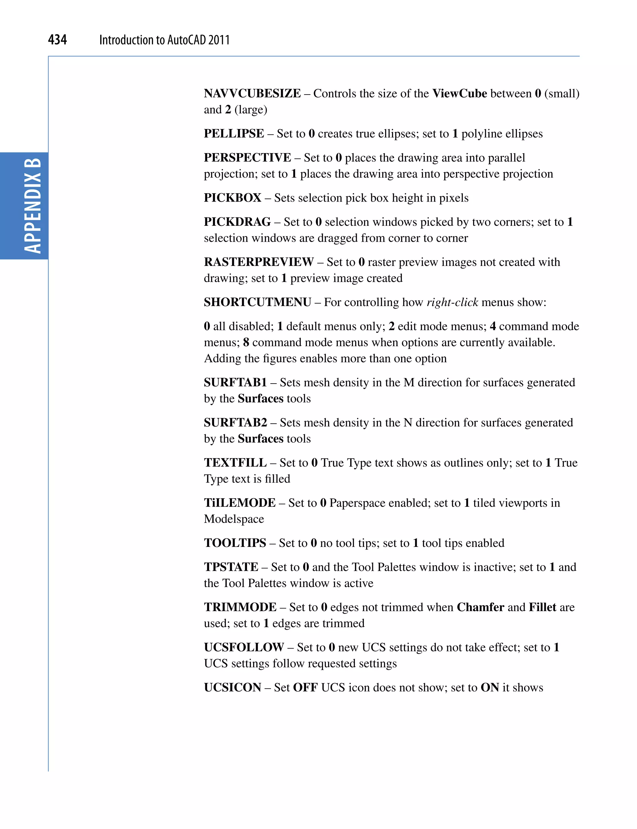 434   Introduction to AutoCAD 2011


                                         NAVVCUBESIZE – Controls the size of the ViewCube between 0 (small)
                                         and 2 (large)
                                         PELLIPSE – Set to 0 creates true ellipses; set to 1 polyline ellipses
                                         PERSPECTIVE – Set to 0 places the drawing area into parallel
Appendix B




                                         projection; set to 1 places the drawing area into perspective projection
                                         PICKBOX – Sets selection pick box height in pixels
                                         PICKDRAG – Set to 0 selection windows picked by two corners; set to 1
                                         selection windows are dragged from corner to corner
                                         RASTERPREVIEW – Set to 0 raster preview images not created with
                                         drawing; set to 1 preview image created
                                         SHORTCUTMENU – For controlling how right-click menus show:
                                         0 all disabled; 1 default menus only; 2 edit mode menus; 4 command mode
                                         menus; 8 command mode menus when options are currently available.
                                         Adding the figures enables more than one option
                                         SURFTAB1 – Sets mesh density in the M direction for surfaces generated
                                         by the Surfaces tools
                                         SURFTAB2 – Sets mesh density in the N direction for surfaces generated
                                         by the Surfaces tools
                                         TEXTFILL – Set to 0 True Type text shows as outlines only; set to 1 True
                                         Type text is filled
                                         TiILEMODE – Set to 0 Paperspace enabled; set to 1 tiled viewports in
                                         Modelspace
                                         TOOLTIPS – Set to 0 no tool tips; set to 1 tool tips enabled
                                         TPSTATE – Set to 0 and the Tool Palettes window is inactive; set to 1 and
                                         the Tool Palettes window is active
                                         TRIMMODE – Set to 0 edges not trimmed when Chamfer and Fillet are
                                         used; set to 1 edges are trimmed
                                         UCSFOLLOW – Set to 0 new UCS settings do not take effect; set to 1
                                         UCS settings follow requested settings
                                         UCSICON – Set OFF UCS icon does not show; set to ON it shows
 