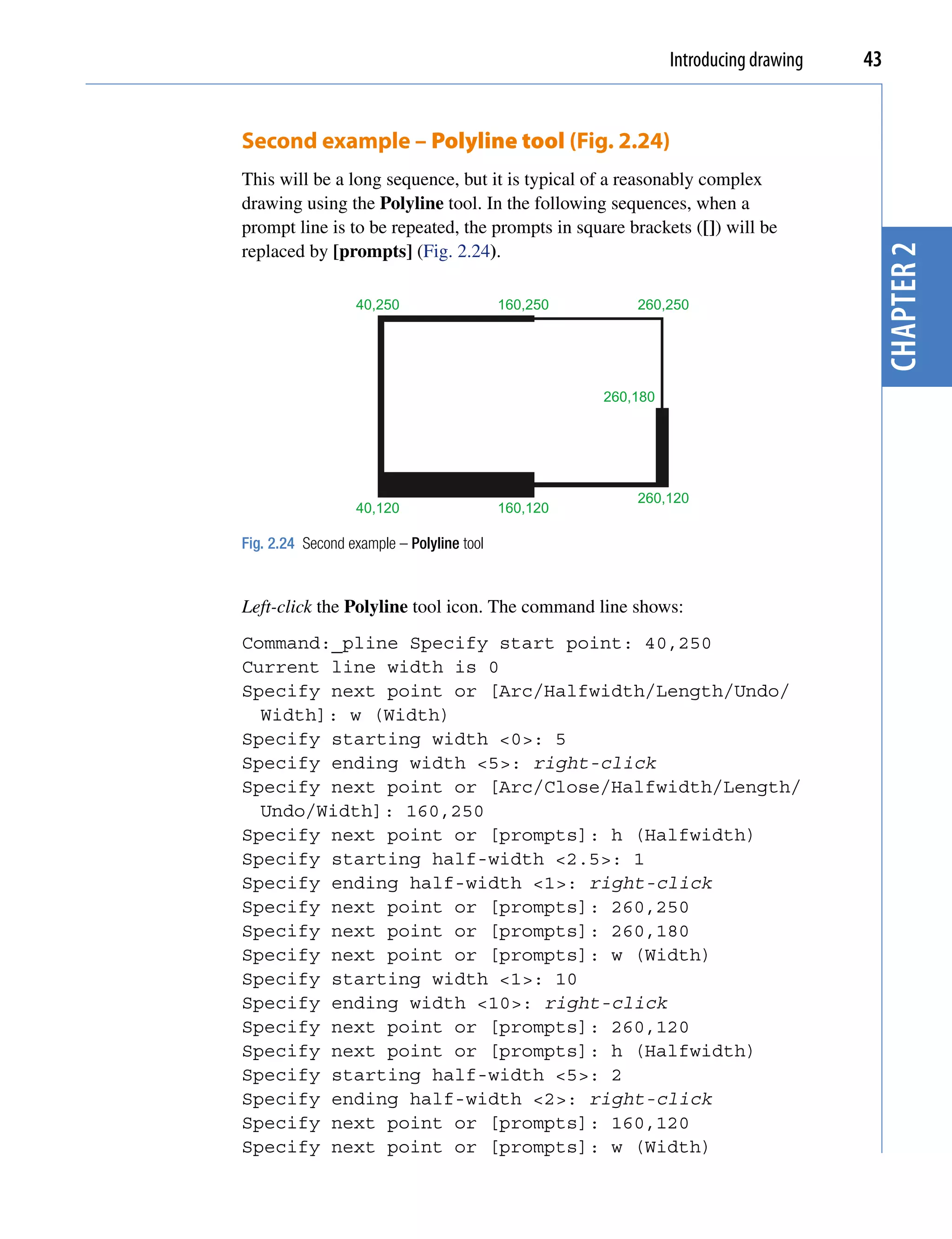 Introducing drawing   43


Second example – Polyline tool (Fig. 2.24)
This will be a long sequence, but it is typical of a reasonably complex
drawing using the Polyline tool. In the following sequences, when a
prompt line is to be repeated, the prompts in square brackets ([]) will be
replaced by [prompts] (Fig. 2.24).




                                                                                      chapter 2
                  40,250                   160,250       260,250




                                                     260,180




                                                         260,120
                  40,120                   160,120

Fig. 2.24 Second example – Polyline tool


Left-click the Polyline tool icon. The command line shows:
Command:_pline Specify start point: 40,250
Current line width is 0
Specify next point or [Arc/Halfwidth/Length/Undo/
  Width]: w (Width)
Specify starting width <0>: 5
Specify ending width <5>: right-click
Specify next point or [Arc/Close/Halfwidth/Length/
  Undo/Width]: 160,250
Specify next point or [prompts]: h (Halfwidth)
Specify starting half-width <2.5>: 1
Specify ending half-width <1>: right-click
Specify next point or [prompts]: 260,250
Specify next point or [prompts]: 260,180
Specify next point or [prompts]: w (Width)
Specify starting width <1>: 10
Specify ending width <10>: right-click
Specify next point or [prompts]: 260,120
Specify next point or [prompts]: h (Halfwidth)
Specify starting half-width <5>: 2
Specify ending half-width <2>: right-click
Specify next point or [prompts]: 160,120
Specify next point or [prompts]: w (Width)
 