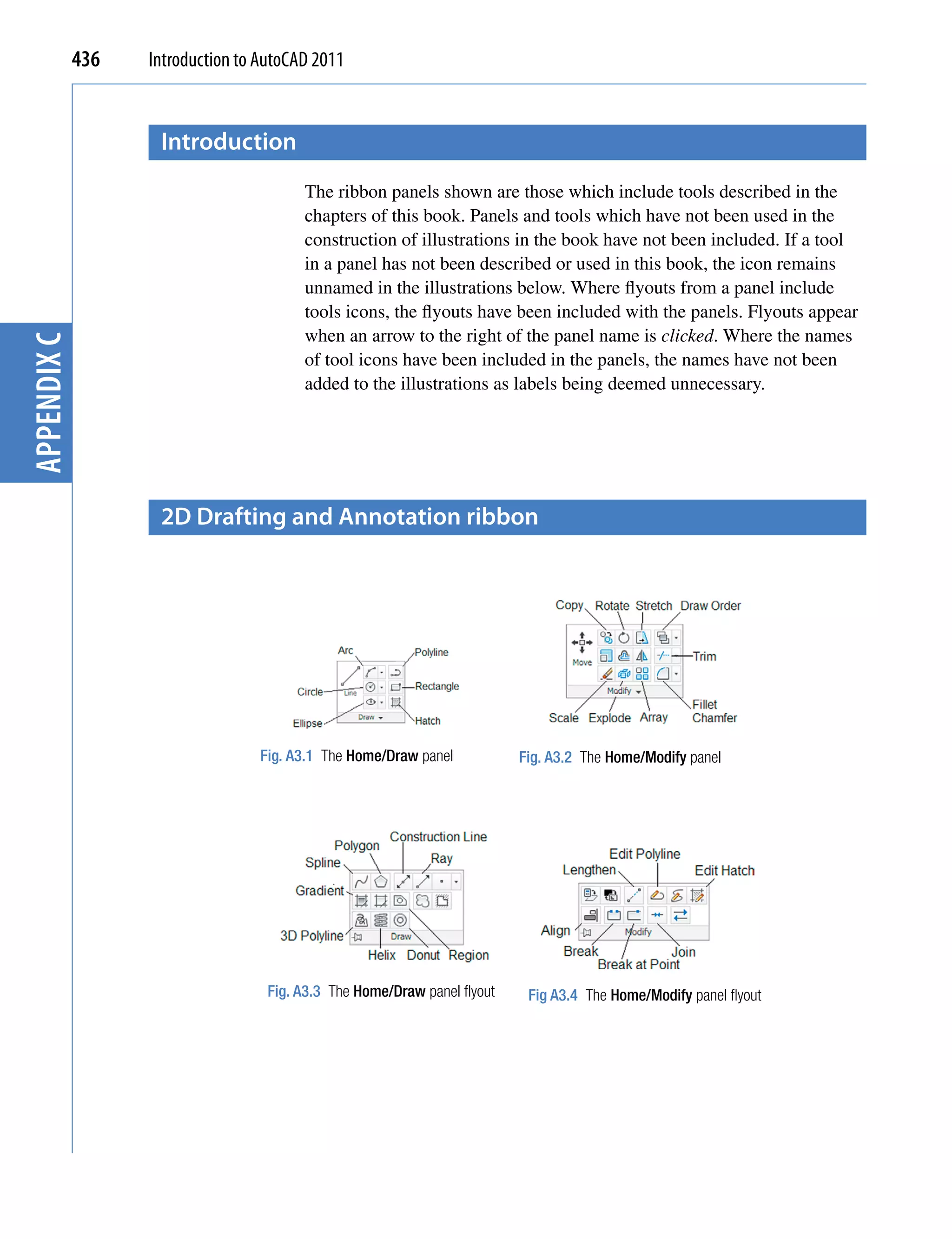 436   Introduction to AutoCAD 2011


                    Introduction
                                         The ribbon panels shown are those which include tools described in the
                                         chapters of this book. Panels and tools which have not been used in the
                                         construction of illustrations in the book have not been included. If a tool
                                         in a panel has not been described or used in this book, the icon remains
                                         unnamed in the illustrations below. Where flyouts from a panel include
                                         tools icons, the flyouts have been included with the panels. Flyouts appear
                                         when an arrow to the right of the panel name is clicked. Where the names
appendix C




                                         of tool icons have been included in the panels, the names have not been
                                         added to the illustrations as labels being deemed unnecessary.




                    2D Drafting and Annotation ribbon




                                   Fig. A3.1 The Home/Draw panel           Fig. A3.2 The Home/Modify panel




                                    Fig. A3.3 The Home/Draw panel flyout    Fig A3.4 The Home/Modify panel flyout
 