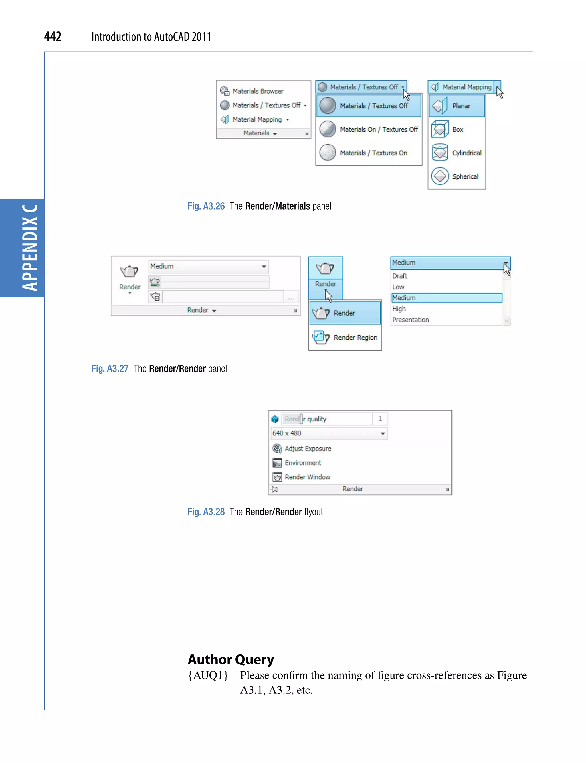 442   Introduction to AutoCAD 2011




                                           Fig. A3.26 The Render/Materials panel
appendix C




                   Fig. A3.27 The Render/Render panel




                                           Fig. A3.28 The Render/Render flyout




                                           Author Query
                                           {AUQ1}       Please confirm the naming of figure cross-references as Figure
                                                        A3.1, A3.2, etc.
 