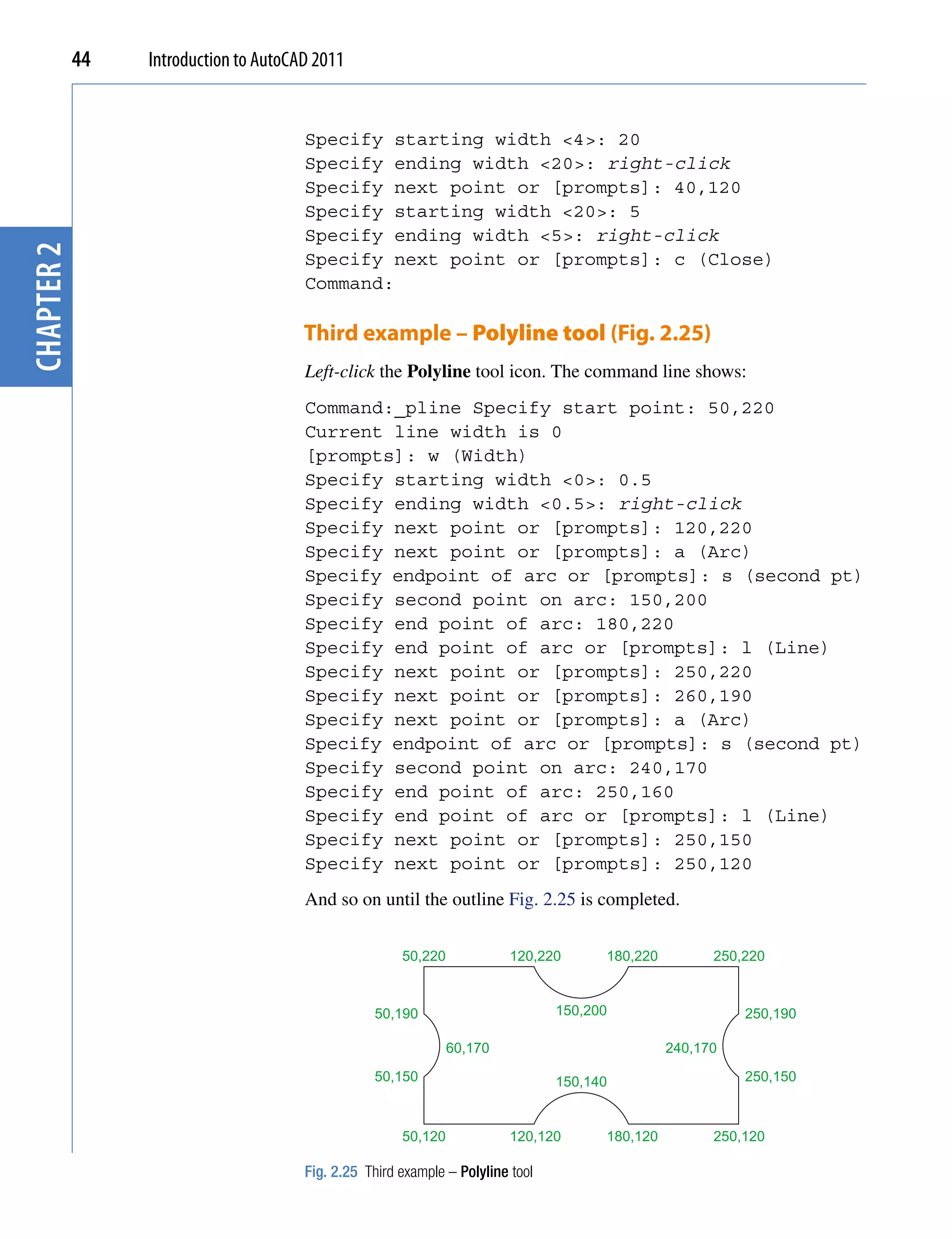 44   Introduction to AutoCAD 2011


                                       Specify starting width <4>: 20
                                       Specify ending width <20>: right-click
                                       Specify next point or [prompts]: 40,120
                                       Specify starting width <20>: 5
                                       Specify ending width <5>: right-click
chapter 2




                                       Specify next point or [prompts]: c (Close)
                                       Command:

                                       Third example – Polyline tool (Fig. 2.25)
                                       Left-click the Polyline tool icon. The command line shows:
                                       Command:_pline Specify start point: 50,220
                                       Current line width is 0
                                       [prompts]: w (Width)
                                       Specify starting width <0>: 0.5
                                       Specify ending width <0.5>: right-click
                                       Specify next point or [prompts]: 120,220
                                       Specify next point or [prompts]: a (Arc)
                                       Specify endpoint of arc or [prompts]: s (second pt)
                                       Specify second point on arc: 150,200
                                       Specify end point of arc: 180,220
                                       Specify end point of arc or [prompts]: l (Line)
                                       Specify next point or [prompts]: 250,220
                                       Specify next point or [prompts]: 260,190
                                       Specify next point or [prompts]: a (Arc)
                                       Specify endpoint of arc or [prompts]: s (second pt)
                                       Specify second point on arc: 240,170
                                       Specify end point of arc: 250,160
                                       Specify end point of arc or [prompts]: l (Line)
                                       Specify next point or [prompts]: 250,150
                                       Specify next point or [prompts]: 250,120
                                       And so on until the outline Fig. 2.25 is completed.

                                                       50,220             120,220      180,220         250,220



                                                  50,190                         150,200                   250,190

                                                                60,170                           240,170

                                                  50,150                         150,140                   250,150



                                                       50,120             120,120      180,120         250,120

                                       Fig. 2.25 Third example – Polyline tool
 