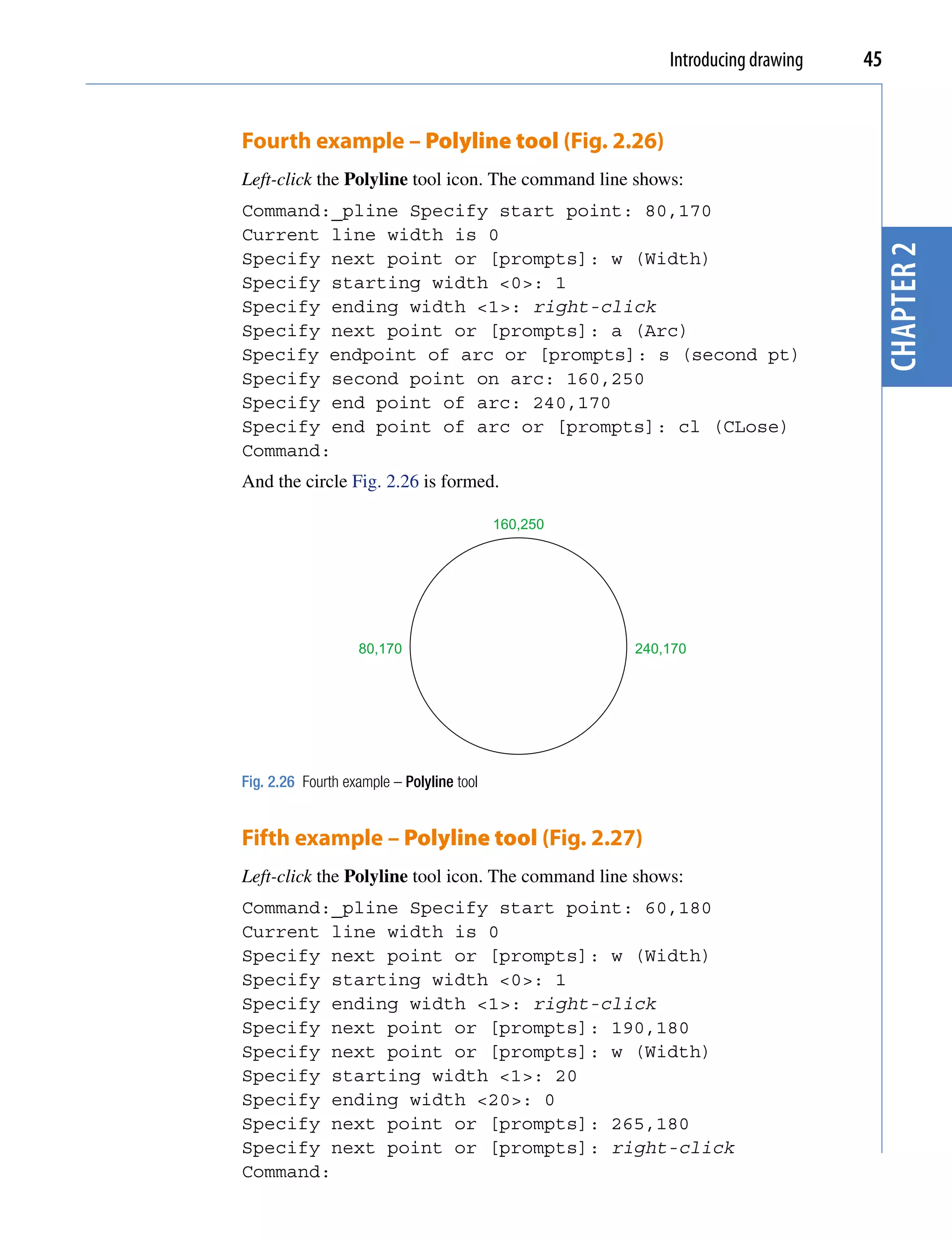 Introducing drawing   45


Fourth example – Polyline tool (Fig. 2.26)
Left-click the Polyline tool icon. The command line shows:
Command:_pline Specify start point: 80,170
Current line width is 0




                                                                                chapter 2
Specify next point or [prompts]: w (Width)
Specify starting width <0>: 1
Specify ending width <1>: right-click
Specify next point or [prompts]: a (Arc)
Specify endpoint of arc or [prompts]: s (second pt)
Specify second point on arc: 160,250
Specify end point of arc: 240,170
Specify end point of arc or [prompts]: cl (CLose)
Command:
And the circle Fig. 2.26 is formed.

                                           160,250




                   80,170                            240,170




Fig. 2.26 Fourth example – Polyline tool


Fifth example – Polyline tool (Fig. 2.27)
Left-click the Polyline tool icon. The command line shows:
Command:_pline Specify start point: 60,180
Current line width is 0
Specify next point or [prompts]: w (Width)
Specify starting width <0>: 1
Specify ending width <1>: right-click
Specify next point or [prompts]: 190,180
Specify next point or [prompts]: w (Width)
Specify starting width <1>: 20
Specify ending width <20>: 0
Specify next point or [prompts]: 265,180
Specify next point or [prompts]: right-click
Command:
 