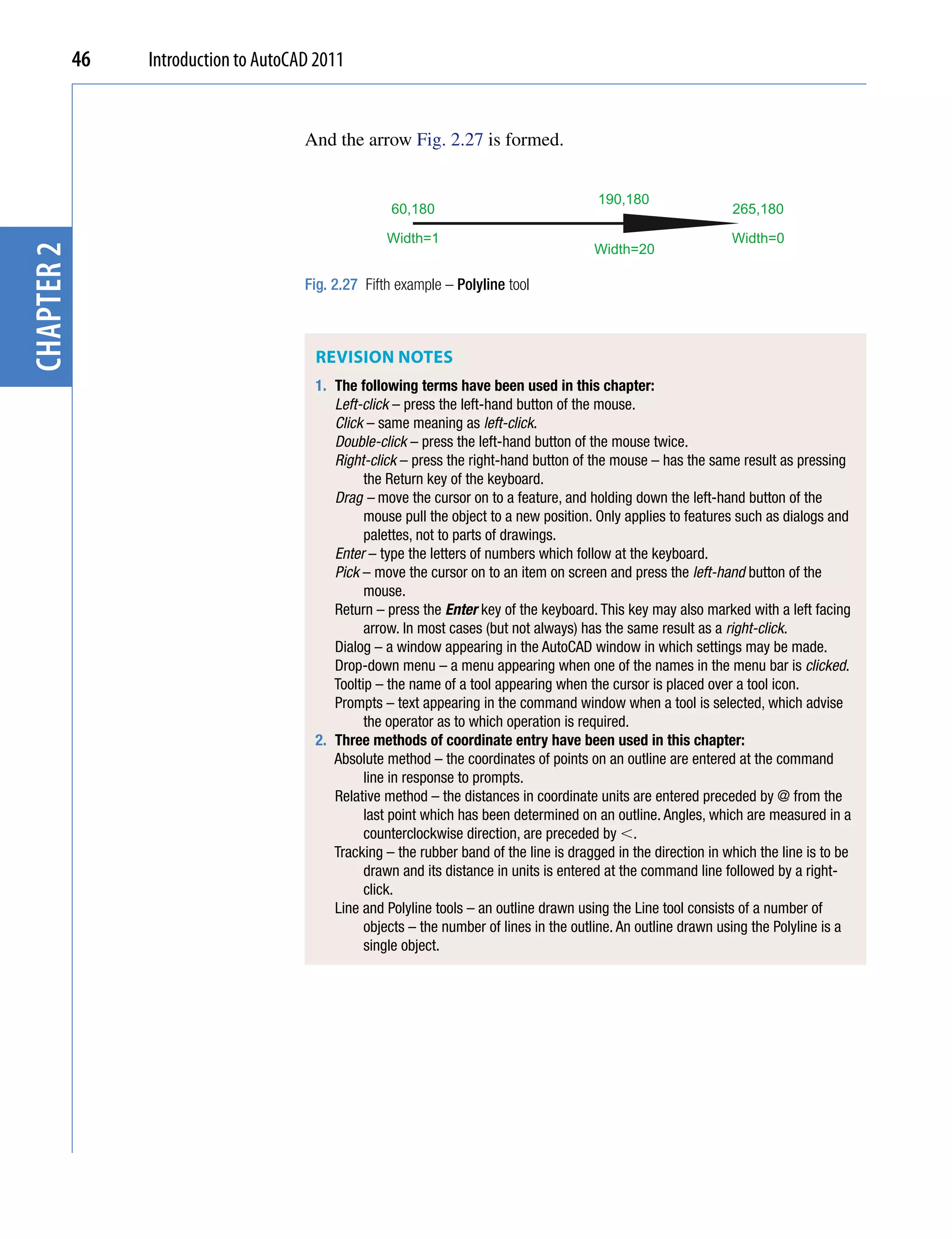 46   Introduction to AutoCAD 2011


                                       And the arrow Fig. 2.27 is formed.


                                                                                          190,180
                                                      60,180                                                      265,180

                                                     Width=1                                                      Width=0
                                                                                         Width=20
chapter 2




                                       Fig. 2.27 Fifth example – Polyline tool



                                        REviSion noTES
                                        1. The following terms have been used in this chapter:
                                           Left-click – press the left-hand button of the mouse.
                                           Click – same meaning as left-click.
                                           Double-click – press the left-hand button of the mouse twice.
                                           Right-click – press the right-hand button of the mouse – has the same result as pressing
                                                 the Return key of the keyboard.
                                           Drag – move the cursor on to a feature, and holding down the left-hand button of the
                                                 mouse pull the object to a new position. Only applies to features such as dialogs and
                                                 palettes, not to parts of drawings.
                                           Enter – type the letters of numbers which follow at the keyboard.
                                           Pick – move the cursor on to an item on screen and press the left-hand button of the
                                                 mouse.
                                           Return – press the Enter key of the keyboard. This key may also marked with a left facing
                                                 arrow. In most cases (but not always) has the same result as a right-click.
                                           Dialog – a window appearing in the AutoCAD window in which settings may be made.
                                           Drop-down menu – a menu appearing when one of the names in the menu bar is clicked.
                                           Tooltip – the name of a tool appearing when the cursor is placed over a tool icon.
                                           Prompts – text appearing in the command window when a tool is selected, which advise
                                                 the operator as to which operation is required.
                                        2. Three methods of coordinate entry have been used in this chapter:
                                           Absolute method – the coordinates of points on an outline are entered at the command
                                                 line in response to prompts.
                                           Relative method – the distances in coordinate units are entered preceded by @ from the
                                                 last point which has been determined on an outline. Angles, which are measured in a
                                                 counterclockwise direction, are preceded by .
                                           Tracking – the rubber band of the line is dragged in the direction in which the line is to be
                                                 drawn and its distance in units is entered at the command line followed by a right-
                                                 click.
                                           Line and Polyline tools – an outline drawn using the Line tool consists of a number of
                                                 objects – the number of lines in the outline. An outline drawn using the Polyline is a
                                                 single object.
 