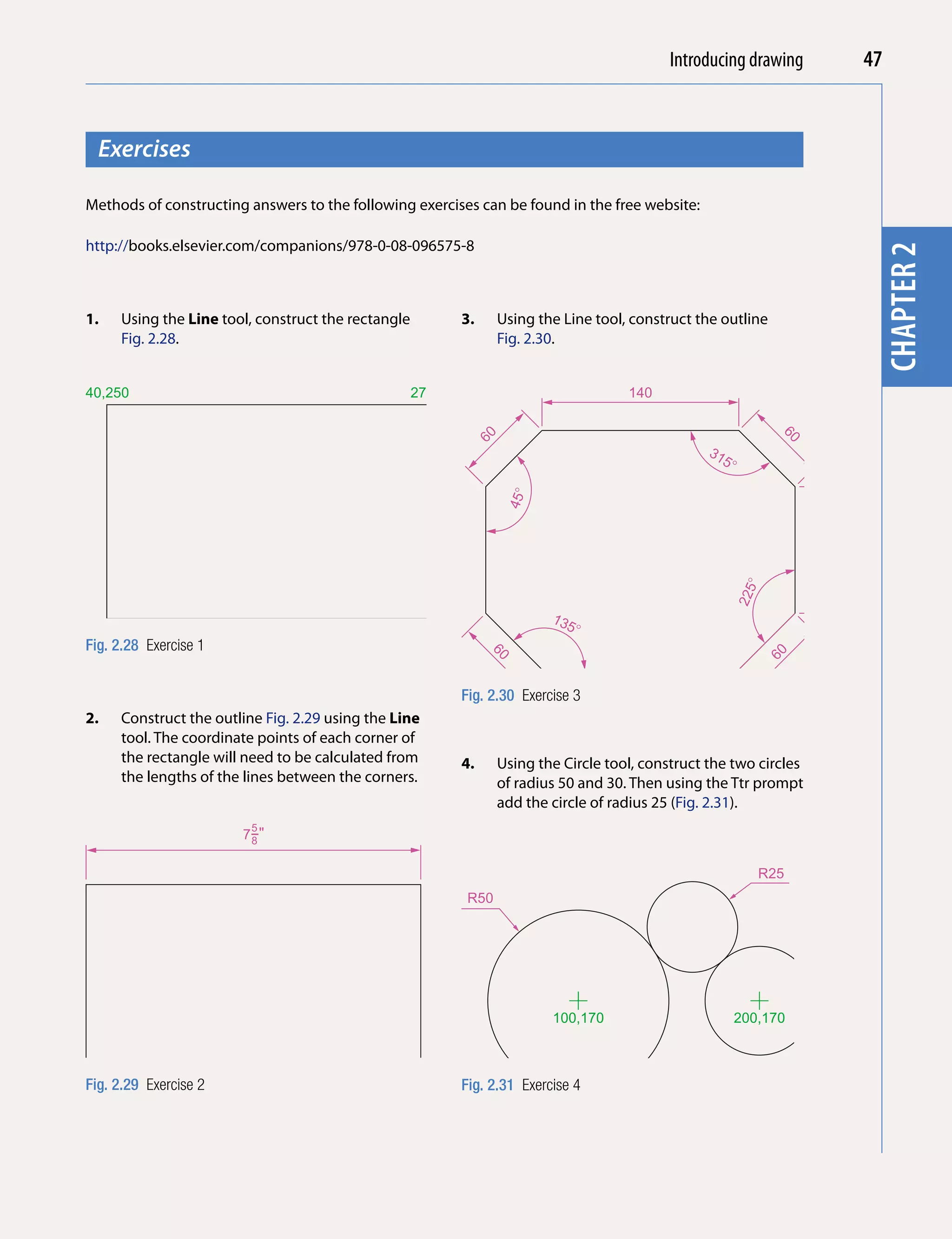 Introducing AutoCAD 2010
                                                                                              Introducing drawing                   47


  Exercises




                                                                                                                                           chapter 1
Methods of constructing answers to the following exercises can be found in the free website:

http://books.elsevier.com/companions/978-0-08-096575-8




                                                                                                                                     chapter 2
1.   Using the Line tool, construct the rectangle            3.     Using the Line tool, construct the outline
     Fig. 2.28.                                                     Fig. 2.30.


40,250                                              270,250                             140




                                                              60




                                                                                                                    60
                                                                                                     31
                                                                                                       5�


                                                                     45�




                                                                                                                         90
                                                                                                             �
                                                                                                            225
                                                                            135
40,100                                              270,100                    �
Fig. 2.28 Exercise 1
                                                                  60




                                                                                                                  60
                                                             Fig. 2.30 Exercise 3
2.   Construct the outline Fig. 2.29 using the Line
     tool. The coordinate points of each corner of
     the rectangle will need to be calculated from           4.     Using the Circle tool, construct the two circles
     the lengths of the lines between the corners.                  of radius 50 and 30. Then using the Ttr prompt
                                                                    add the circle of radius 25 (Fig. 2.31).
                         5
                       7−"
                        8


                                                                                                                  R25
                                                              R50

                                                                                                                              R30
                                                       4−"
                                                       3
                                                        4




                                                                            100,170                         200,170



Fig. 2.29 Exercise 2                                         Fig. 2.31 Exercise 4
 