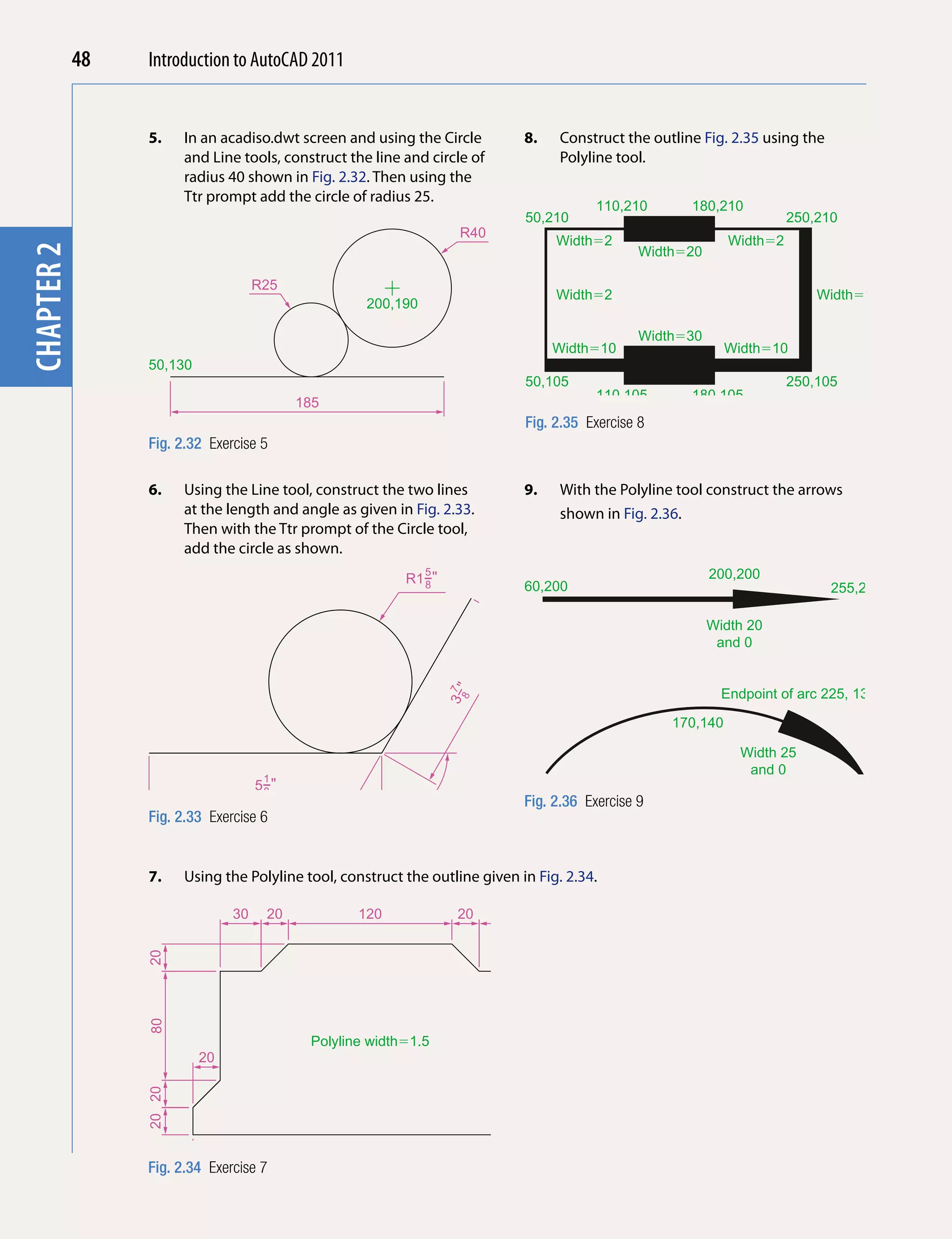 48   Introduction to AutoCAD 2010
                                               2011


                       5.      In an acadiso.dwt screen and using the Circle           8.   Construct the outline Fig. 2.35 using the
      chapter 1

                               and Line tools, construct the line and circle of             Polyline tool.
                               radius 40 shown in Fig. 2.32. Then using the
                               Ttr prompt add the circle of radius 25.
                                                                                                   110,210      180,210
                                                                                       50,210                                     250,210
                                                                            R40
                                                                                            Width�2                     Width�2
chapter 2




                                                                                                          Width�20

                                           R25
                                                                                            Width�2                                   Width�10
                                                            200,190

                                                                                                          Width�30
                                                                                            Width�10                    Width�10
                       50,130
                                                                                       50,105                                     250,105
                                                                                                   110,105      180,105
                                                 185
                                                                                       Fig. 2.35 Exercise 8
                       Fig. 2.32 Exercise 5

                       6.      Using the Line tool, construct the two lines            9.   With the Polyline tool construct the arrows
                               at the length and angle as given in Fig. 2.33.               shown in Fig. 2.36.
                               Then with the Ttr prompt of the Circle tool,
                               add the circle as shown.
                                                                    5
                                                                  R1−"                                               200,200
                                                                    8                  60,200                                           255,200

                                                                                                                     Width 20
                                                                                                                      and 0


                                                                                                                       Endpoint of arc 225, 130
                                                                          3−7"
                                                                            8




                                                                                                              170,140

                                                                                                                          Width 25
                                                                                                                           and 0
                                            1
                                           5−"                                         60,95
                                            8                         �
                                                                 12
                                                                    0                  Fig. 2.36 Exercise 9                                       295,70
                       Fig. 2.33 Exercise 6


                       7.      Using the Polyline tool, construct the outline given in Fig. 2.34.

                                      30    20            120               20    30
                       20
                       80




                                                   Polyline width�1.5
                                 20                                                    20
                       20 20




                       Fig. 2.34 Exercise 7               260
 