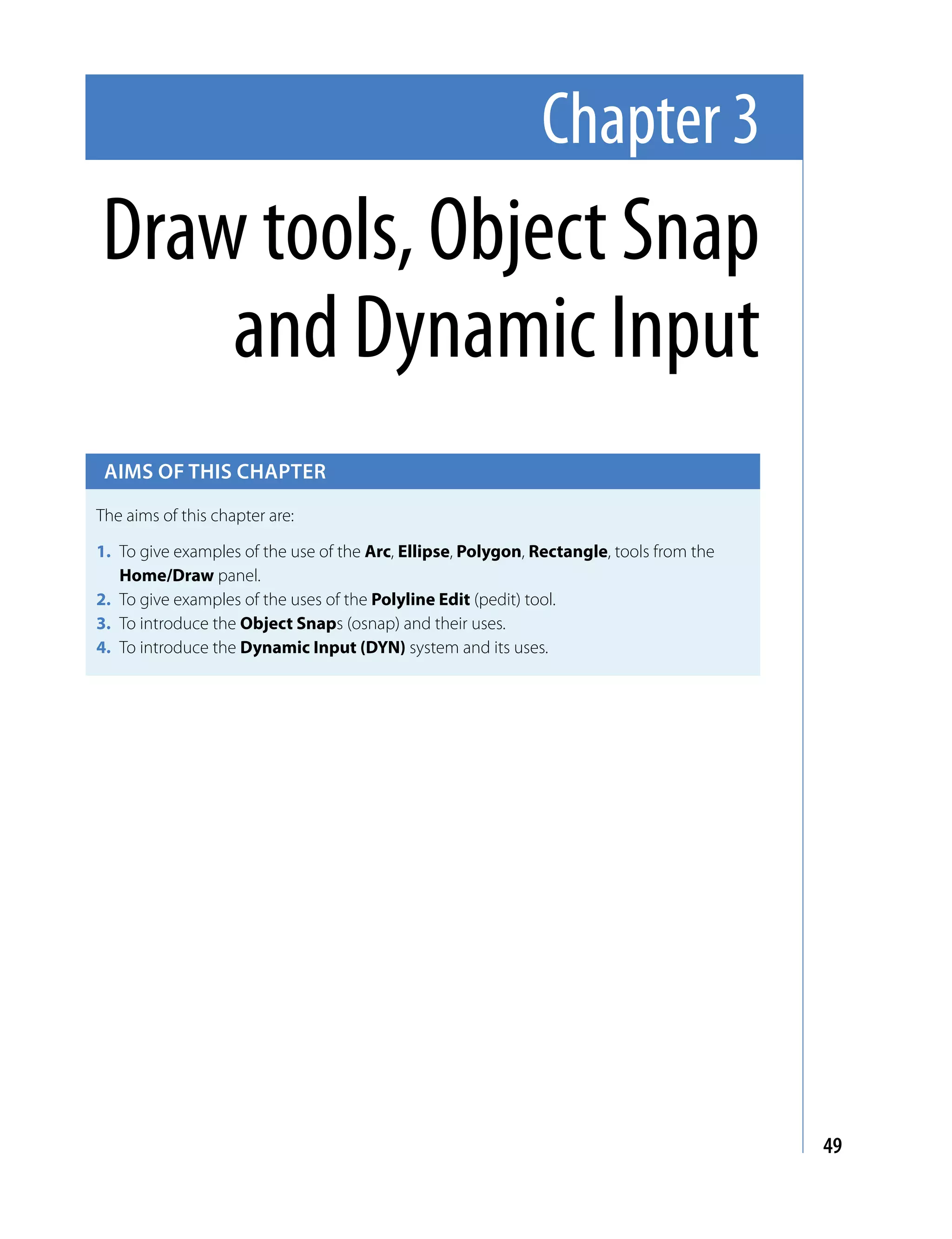 Chapter 3
Draw tools, Object Snap
    and Dynamic Input
 Aims of this chApter

The aims of this chapter are:

1. To give examples of the use of the Arc, Ellipse, Polygon, Rectangle, tools from the
   Home/Draw panel.
2. To give examples of the uses of the Polyline Edit (pedit) tool.
3. To introduce the Object Snaps (osnap) and their uses.
4. To introduce the Dynamic Input (DYN) system and its uses.




                                                                                         49
 