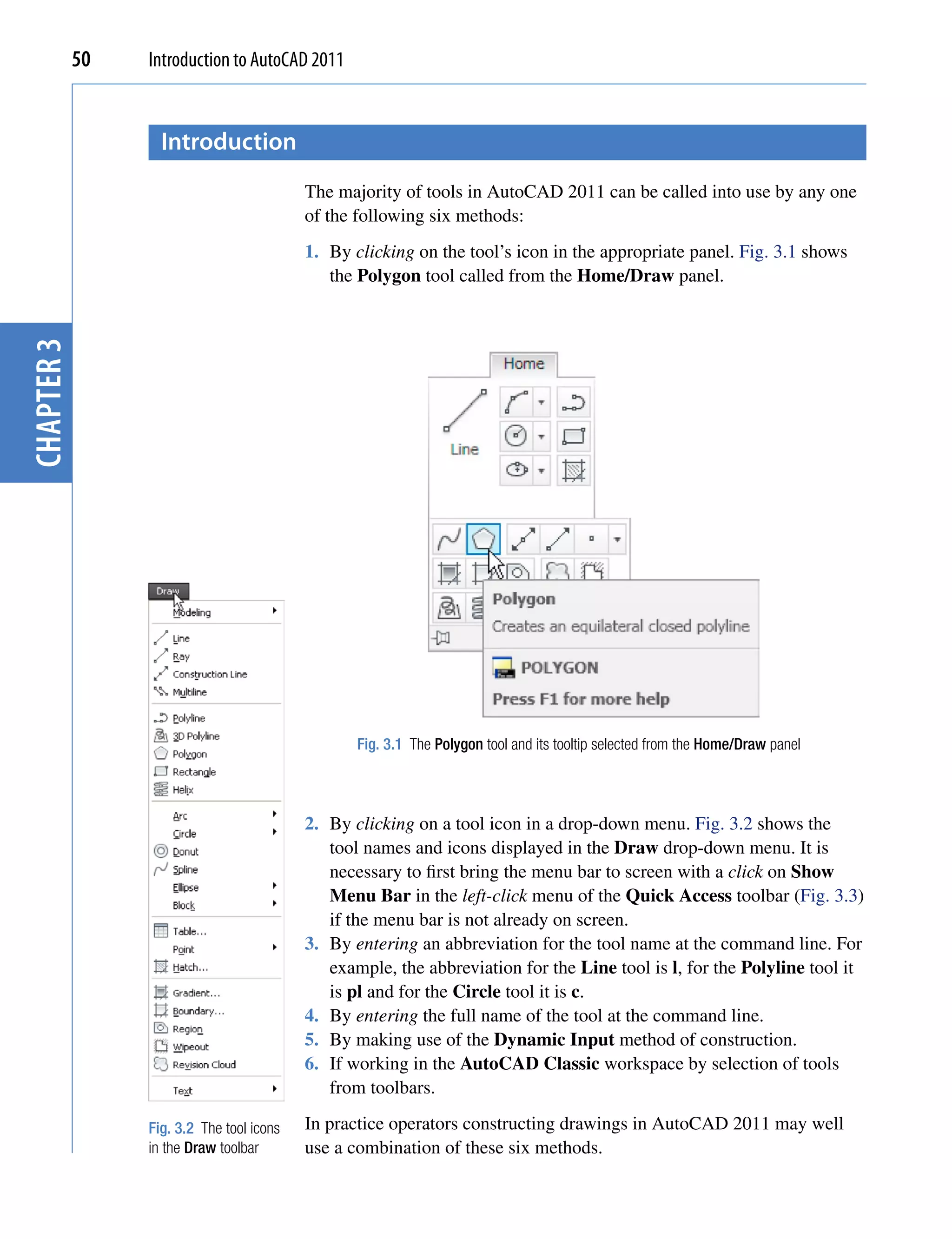 50   Introduction to AutoCAD 2011


                   introduction
                                           The majority of tools in AutoCAD 2011 can be called into use by any one
                                           of the following six methods:
                                           1. By clicking on the tool’s icon in the appropriate panel. Fig. 3.1 shows
                                              the Polygon tool called from the Home/Draw panel.
chapter 3




                                                  Fig. 3.1 The Polygon tool and its tooltip selected from the Home/Draw panel



                                           2. By clicking on a tool icon in a drop-down menu. Fig. 3.2 shows the
                                              tool names and icons displayed in the Draw drop-down menu. It is
                                              necessary to first bring the menu bar to screen with a click on Show
                                              Menu Bar in the left-click menu of the Quick Access toolbar (Fig. 3.3)
                                              if the menu bar is not already on screen.
                                           3. By entering an abbreviation for the tool name at the command line. For
                                              example, the abbreviation for the Line tool is l, for the Polyline tool it
                                              is pl and for the Circle tool it is c.
                                           4. By entering the full name of the tool at the command line.
                                           5. By making use of the Dynamic Input method of construction.
                                           6. If working in the AutoCAD Classic workspace by selection of tools
                                              from toolbars.

                 Fig. 3.2 The tool icons   In practice operators constructing drawings in AutoCAD 2011 may well
                 in the Draw toolbar       use a combination of these six methods.
 