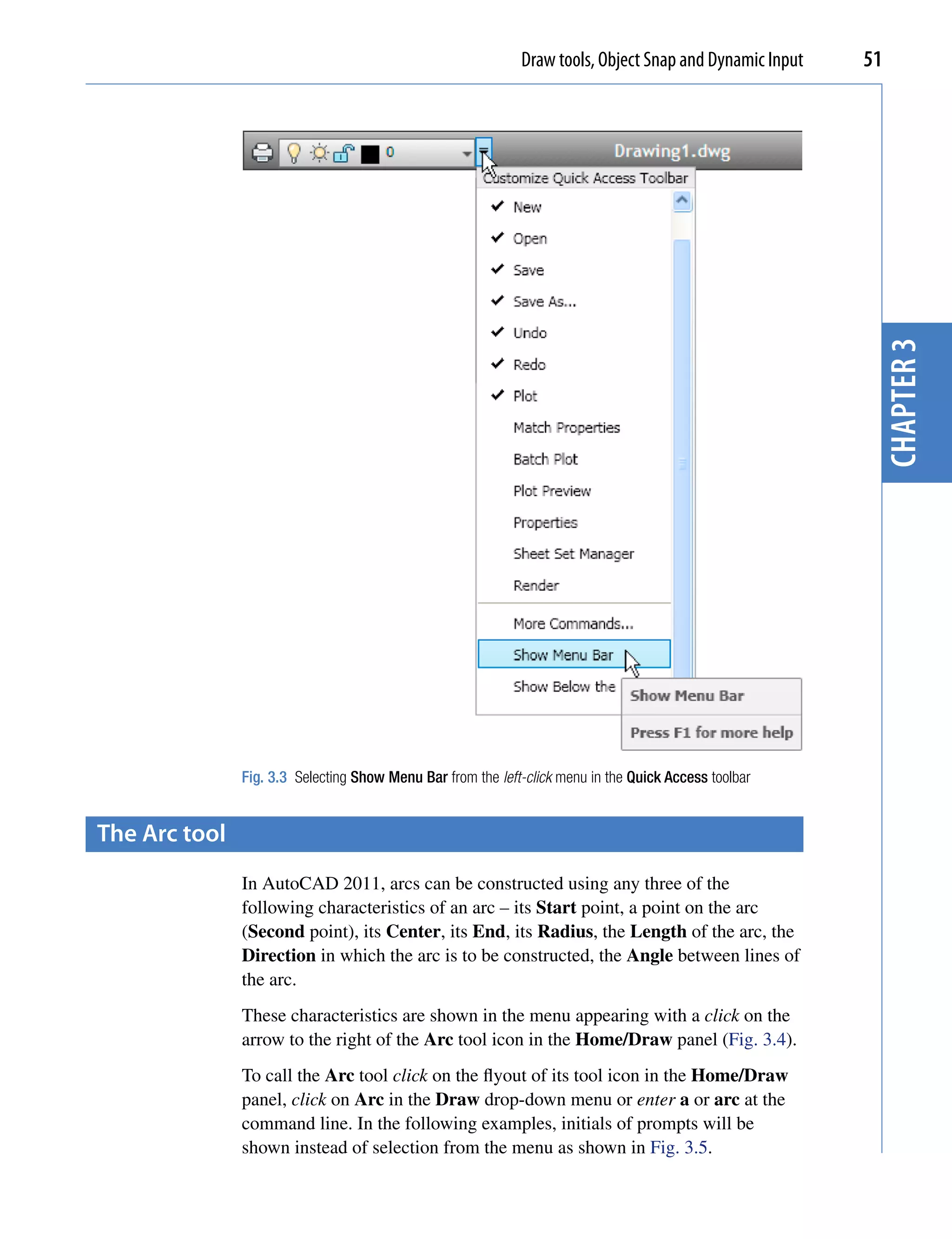 Draw tools, Object Snap and Dynamic Input   51




                                                                                                          chapter 3
               Fig. 3.3 Selecting Show Menu Bar from the left-click menu in the Quick Access toolbar


the Arc tool
               In AutoCAD 2011, arcs can be constructed using any three of the
               following characteristics of an arc – its Start point, a point on the arc
               (Second point), its Center, its End, its Radius, the Length of the arc, the
               Direction in which the arc is to be constructed, the Angle between lines of
               the arc.
               These characteristics are shown in the menu appearing with a click on the
               arrow to the right of the Arc tool icon in the Home/Draw panel (Fig. 3.4).
               To call the Arc tool click on the flyout of its tool icon in the Home/Draw
               panel, click on Arc in the Draw drop-down menu or enter a or arc at the
               command line. In the following examples, initials of prompts will be
               shown instead of selection from the menu as shown in Fig. 3.5.
 