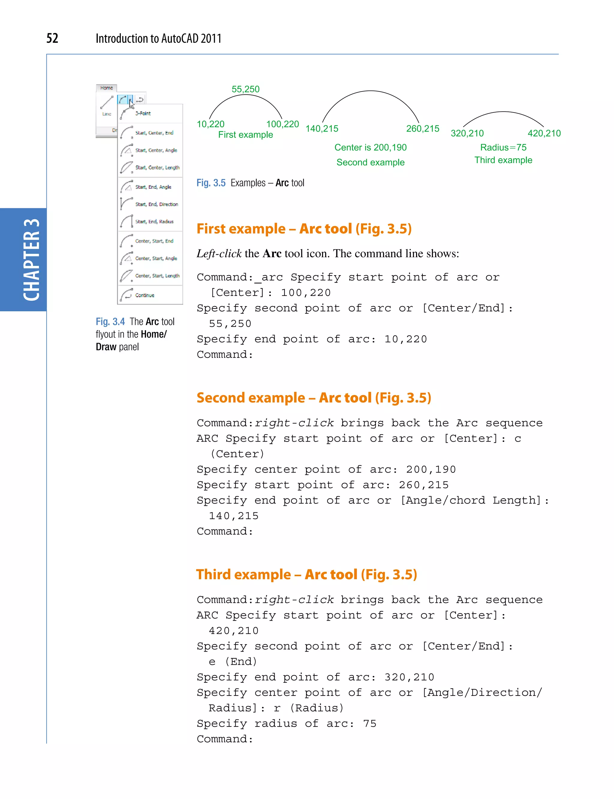 52   Introduction to AutoCAD 2011


                                                  55,250


                                         10,220          100,220 140,215                260,215
                                              First example                                       320,210        420,210
                                                                       Center is 200,190               Radius�75
                                                                        Second example                Third example

                                         Fig. 3.5 Examples – Arc tool
chapter 3




                                         First example – Arc tool (Fig. 3.5)
                                         Left-click the Arc tool icon. The command line shows:
                                         Command:_arc Specify start point of arc or
                                           [Center]: 100,220
                                         Specify second point of arc or [Center/End]:
                 Fig. 3.4 The Arc tool     55,250
                 flyout in the Home/     Specify end point of arc: 10,220
                 Draw panel
                                         Command:


                                         Second example – Arc tool (Fig. 3.5)
                                         Command:right-click brings back the Arc sequence
                                         ARC Specify start point of arc or [Center]: c
                                           (Center)
                                         Specify center point of arc: 200,190
                                         Specify start point of arc: 260,215
                                         Specify end point of arc or [Angle/chord Length]:
                                           140,215
                                         Command:


                                         Third example – Arc tool (Fig. 3.5)
                                         Command:right-click brings back the Arc sequence
                                         ARC Specify start point of arc or [Center]:
                                           420,210
                                         Specify second point of arc or [Center/End]:
                                           e (End)
                                         Specify end point of arc: 320,210
                                         Specify center point of arc or [Angle/Direction/
                                           Radius]: r (Radius)
                                         Specify radius of arc: 75
                                         Command:
 