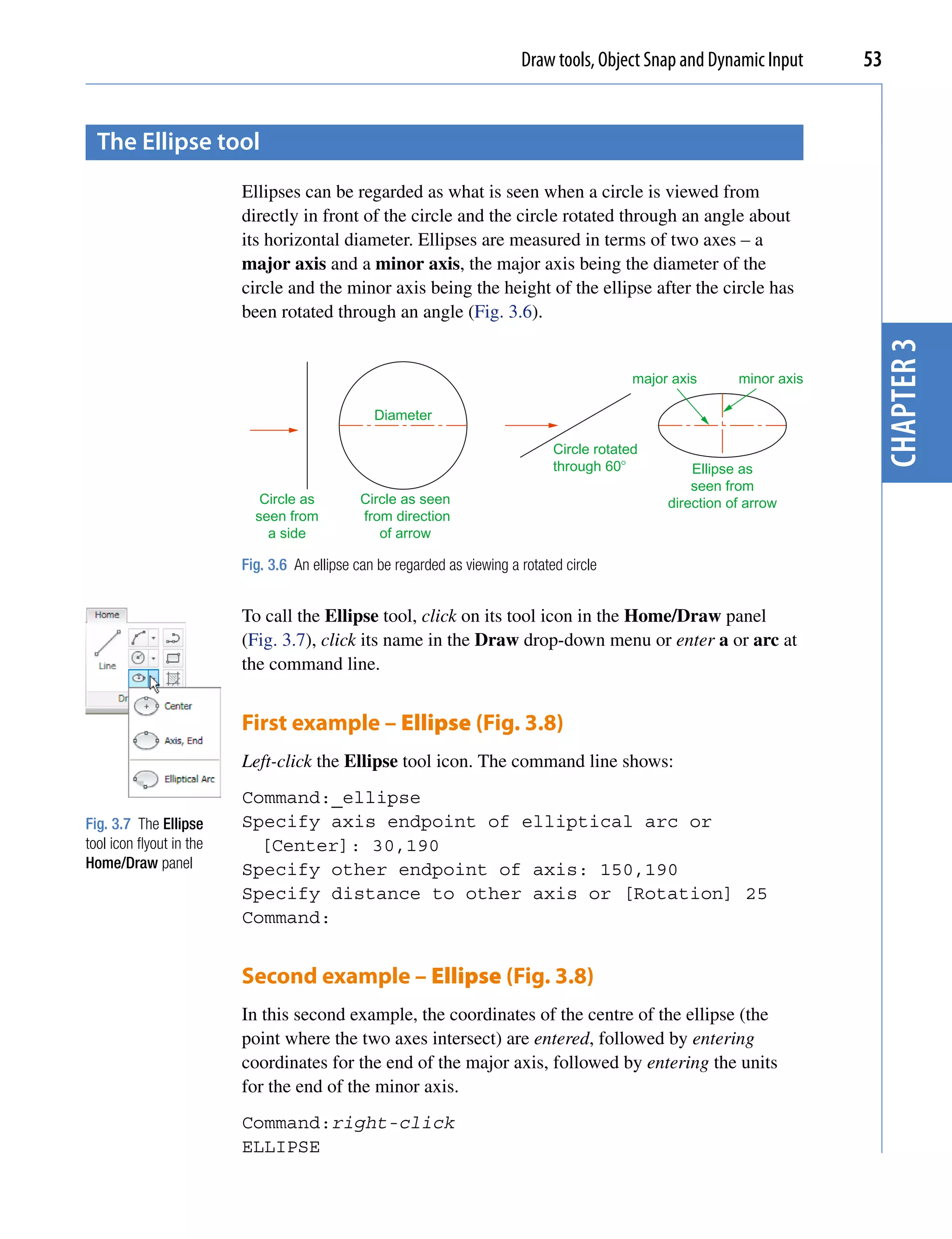 Draw tools, Object Snap and Dynamic Input       53


  the ellipse tool
                          Ellipses can be regarded as what is seen when a circle is viewed from
                          directly in front of the circle and the circle rotated through an angle about
                          its horizontal diameter. Ellipses are measured in terms of two axes – a
                          major axis and a minor axis, the major axis being the diameter of the
                          circle and the minor axis being the height of the ellipse after the circle has
                          been rotated through an angle (Fig. 3.6).




                                                                                                                            chapter 3
                                                                                              major axis      minor axis

                                                 Diameter

                                                                                 Circle rotated
                                                                                 through 60�           Ellipse as
                                                                                                       seen from
                             Circle as         Circle as seen                                      direction of arrow
                            seen from          from direction
                              a side              of arrow

                          Fig. 3.6 An ellipse can be regarded as viewing a rotated circle


                          To call the Ellipse tool, click on its tool icon in the Home/Draw panel
                          (Fig. 3.7), click its name in the Draw drop-down menu or enter a or arc at
                          the command line.


                          First example – Ellipse (Fig. 3.8)
                          Left-click the Ellipse tool icon. The command line shows:
                          Command:_ellipse
Fig. 3.7 The Ellipse      Specify axis endpoint of elliptical arc or
tool icon flyout in the     [Center]: 30,190
Home/Draw panel           Specify other endpoint of axis: 150,190
                          Specify distance to other axis or [Rotation] 25
                          Command:


                          Second example – Ellipse (Fig. 3.8)
                          In this second example, the coordinates of the centre of the ellipse (the
                          point where the two axes intersect) are entered, followed by entering
                          coordinates for the end of the major axis, followed by entering the units
                          for the end of the minor axis.
                          Command:right-click
                          ELLIPSE
 