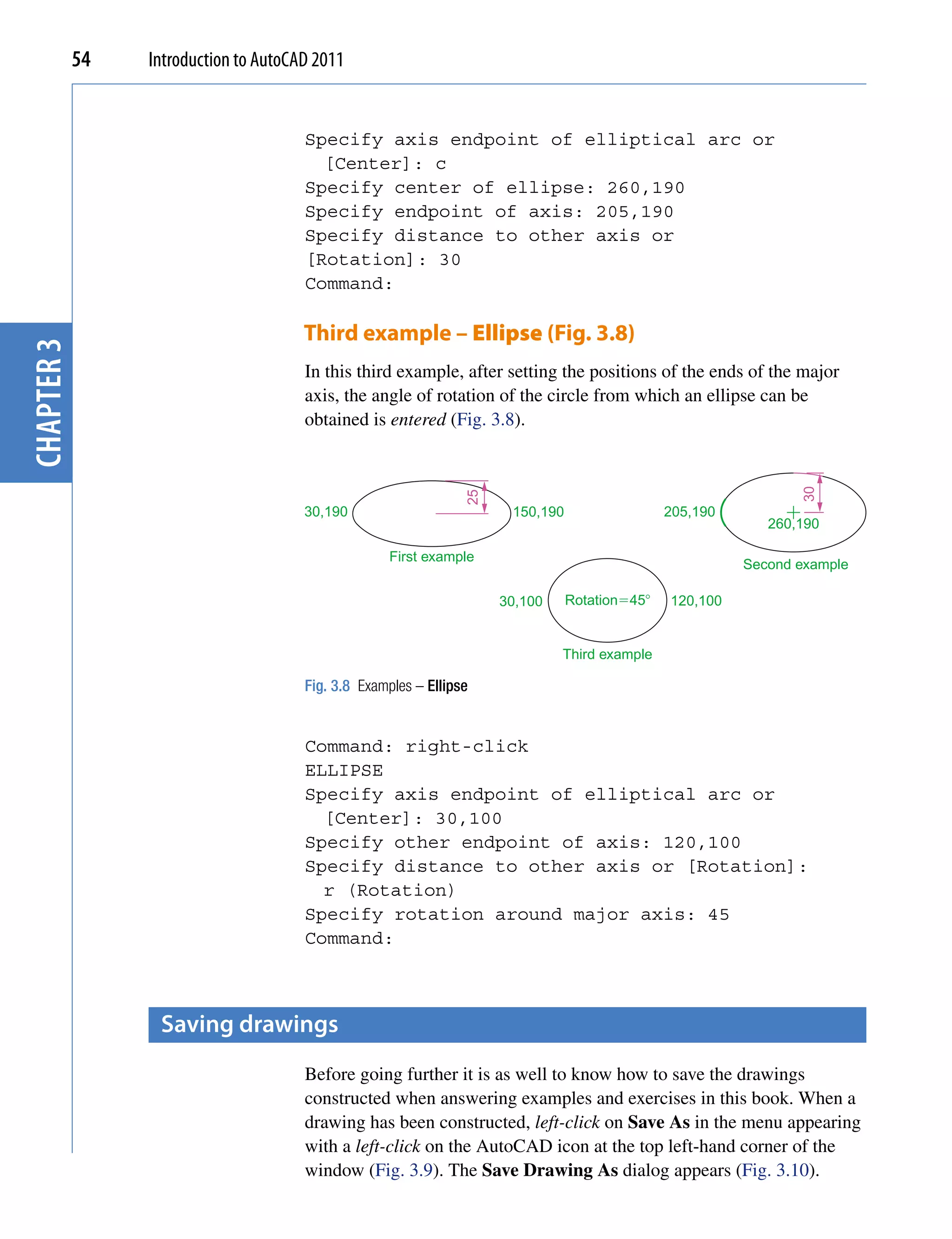 54   Introduction to AutoCAD 2011


                                       Specify axis endpoint of elliptical arc or
                                         [Center]: c
                                       Specify center of ellipse: 260,190
                                       Specify endpoint of axis: 205,190
                                       Specify distance to other axis or
                                       [Rotation]: 30
                                       Command:

                                       Third example – Ellipse (Fig. 3.8)
chapter 3




                                       In this third example, after setting the positions of the ends of the major
                                       axis, the angle of rotation of the circle from which an ellipse can be
                                       obtained is entered (Fig. 3.8).




                                                                                                                 30
                                                                 25

                                       30,190                          150,190                  205,190
                                                                                                             260,190

                                                     First example
                                                                                                          Second example

                                                                      30,100     Rotation�45�   120,100


                                                                               Third example

                                       Fig. 3.8 Examples – Ellipse


                                       Command: right-click
                                       ELLIPSE
                                       Specify axis endpoint of elliptical arc or
                                         [Center]: 30,100
                                       Specify other endpoint of axis: 120,100
                                       Specify distance to other axis or [Rotation]:
                                         r (Rotation)
                                       Specify rotation around major axis: 45
                                       Command:



                  saving drawings
                                       Before going further it is as well to know how to save the drawings
                                       constructed when answering examples and exercises in this book. When a
                                       drawing has been constructed, left-click on Save As in the menu appearing
                                       with a left-click on the AutoCAD icon at the top left-hand corner of the
                                       window (Fig. 3.9). The Save Drawing As dialog appears (Fig. 3.10).
 