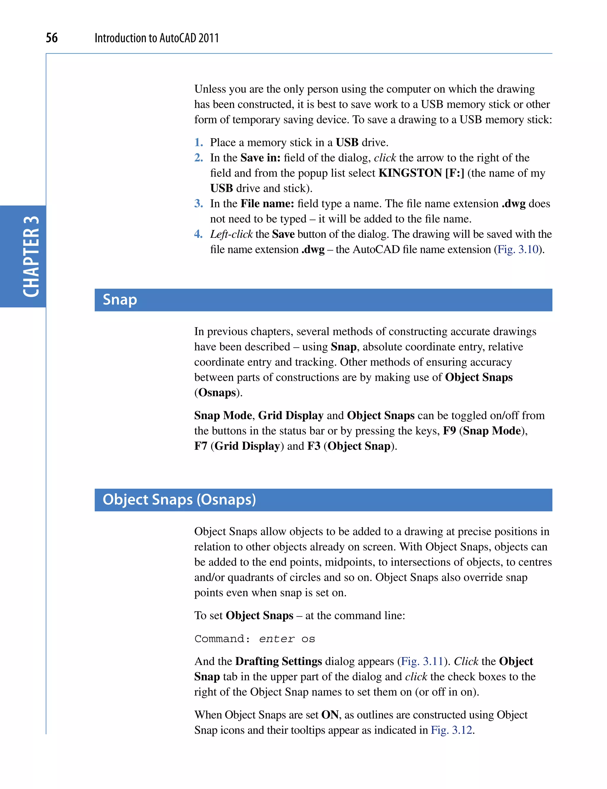 56   Introduction to AutoCAD 2011


                                       Unless you are the only person using the computer on which the drawing
                                       has been constructed, it is best to save work to a USB memory stick or other
                                       form of temporary saving device. To save a drawing to a USB memory stick:
                                       1. Place a memory stick in a USB drive.
                                       2. In the Save in: field of the dialog, click the arrow to the right of the
                                          field and from the popup list select KINGSTON [F:] (the name of my
                                          USB drive and stick).
                                       3. In the File name: field type a name. The file name extension .dwg does
                                          not need to be typed – it will be added to the file name.
chapter 3




                                       4. Left-click the Save button of the dialog. The drawing will be saved with the
                                          file name extension .dwg – the AutoCAD file name extension (Fig. 3.10).



                  snap
                                       In previous chapters, several methods of constructing accurate drawings
                                       have been described – using Snap, absolute coordinate entry, relative
                                       coordinate entry and tracking. Other methods of ensuring accuracy
                                       between parts of constructions are by making use of Object Snaps
                                       (Osnaps).
                                       Snap Mode, Grid Display and Object Snaps can be toggled on/off from
                                       the buttons in the status bar or by pressing the keys, F9 (Snap Mode),
                                       F7 (Grid Display) and F3 (Object Snap).



                  object snaps (osnaps)
                                       Object Snaps allow objects to be added to a drawing at precise positions in
                                       relation to other objects already on screen. With Object Snaps, objects can
                                       be added to the end points, midpoints, to intersections of objects, to centres
                                       and/or quadrants of circles and so on. Object Snaps also override snap
                                       points even when snap is set on.
                                       To set Object Snaps – at the command line:
                                       Command: enter os
                                       And the Drafting Settings dialog appears (Fig. 3.11). Click the Object
                                       Snap tab in the upper part of the dialog and click the check boxes to the
                                       right of the Object Snap names to set them on (or off in on).
                                       When Object Snaps are set ON, as outlines are constructed using Object
                                       Snap icons and their tooltips appear as indicated in Fig. 3.12.
 
