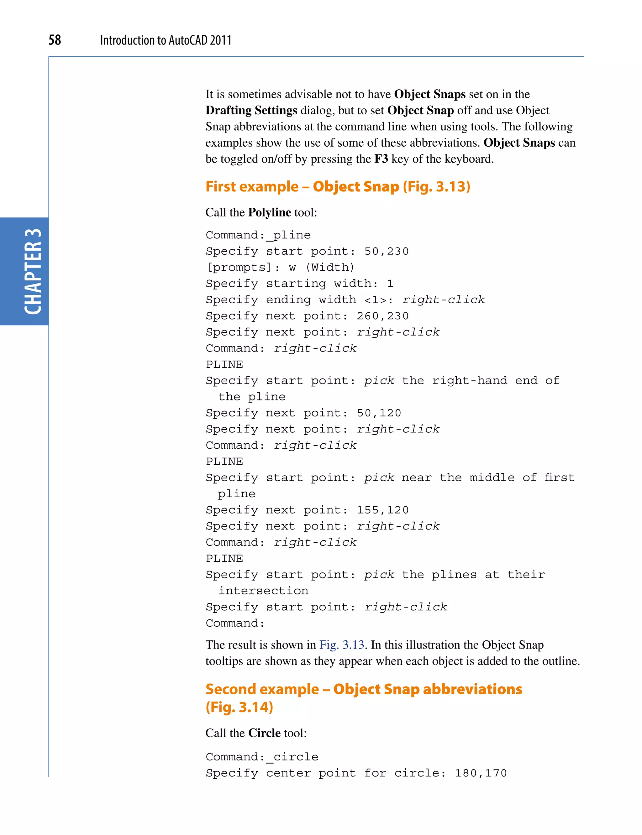 58   Introduction to AutoCAD 2011


                                       It is sometimes advisable not to have Object Snaps set on in the
                                       Drafting Settings dialog, but to set Object Snap off and use Object
                                       Snap abbreviations at the command line when using tools. The following
                                       examples show the use of some of these abbreviations. Object Snaps can
                                       be toggled on/off by pressing the F3 key of the keyboard.

                                       First example – Object Snap (Fig. 3.13)
                                       Call the Polyline tool:
chapter 3




                                       Command:_pline
                                       Specify start point: 50,230
                                       [prompts]: w (Width)
                                       Specify starting width: 1
                                       Specify ending width <1>: right-click
                                       Specify next point: 260,230
                                       Specify next point: right-click
                                       Command: right-click
                                       PLINE
                                       Specify start point: pick the right-hand end of
                                         the pline
                                       Specify next point: 50,120
                                       Specify next point: right-click
                                       Command: right-click
                                       PLINE
                                       Specify start point: pick near the middle of first
                                         pline
                                       Specify next point: 155,120
                                       Specify next point: right-click
                                       Command: right-click
                                       PLINE
                                       Specify start point: pick the plines at their
                                         intersection
                                       Specify start point: right-click
                                       Command:
                                       The result is shown in Fig. 3.13. In this illustration the Object Snap
                                       tooltips are shown as they appear when each object is added to the outline.

                                       Second example – Object Snap abbreviations
                                       (Fig. 3.14)
                                       Call the Circle tool:
                                       Command:_circle
                                       Specify center point for circle: 180,170
 