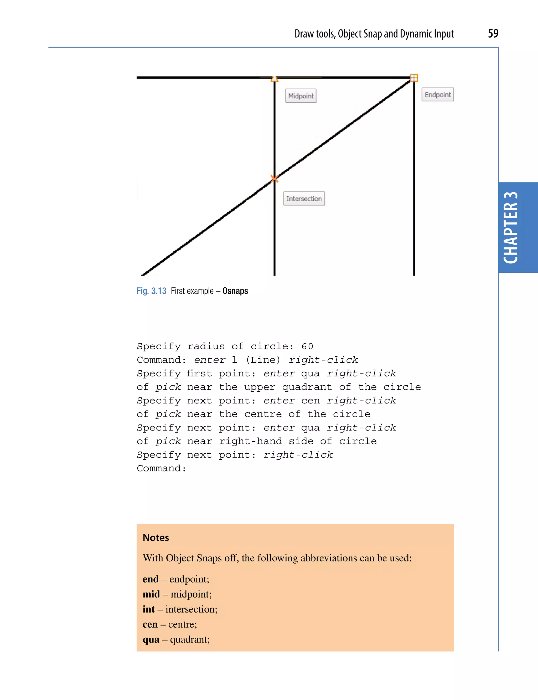 Draw tools, Object Snap and Dynamic Input   59




                                                                                 chapter 3
Fig. 3.13 First example – Osnaps




Specify radius of circle: 60
Command: enter l (Line) right-click
Specify first point: enter qua right-click
of pick near the upper quadrant of the circle
Specify next point: enter cen right-click
of pick near the centre of the circle
Specify next point: enter qua right-click
of pick near right-hand side of circle
Specify next point: right-click
Command:




 Notes
 With Object Snaps off, the following abbreviations can be used:

 end – endpoint;
 mid – midpoint;
 int – intersection;
 cen – centre;
 qua – quadrant;
 