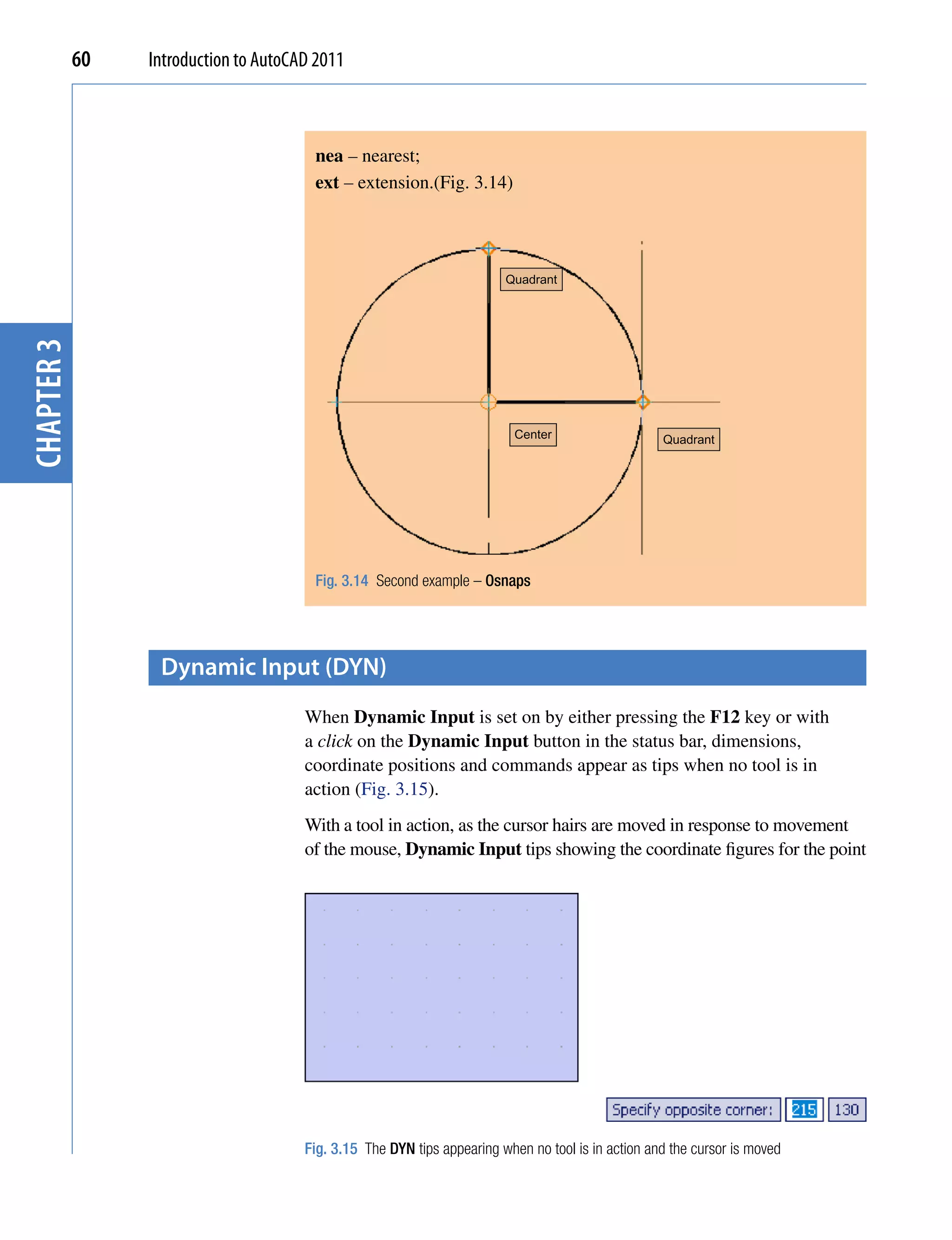 60   Introduction to AutoCAD 2011



                                        nea – nearest;
                                        ext – extension.(Fig. 3.14)




                                                                         Quadrant
chapter 3




                                                                           Center                   Quadrant




                                        Fig. 3.14 Second example – Osnaps




                  Dynamic input (DYN)
                                       When Dynamic Input is set on by either pressing the F12 key or with
                                       a click on the Dynamic Input button in the status bar, dimensions,
                                       coordinate positions and commands appear as tips when no tool is in
                                       action (Fig. 3.15).
                                       With a tool in action, as the cursor hairs are moved in response to movement
                                       of the mouse, Dynamic Input tips showing the coordinate figures for the point




                                       Fig. 3.15 The DYN tips appearing when no tool is in action and the cursor is moved
 
