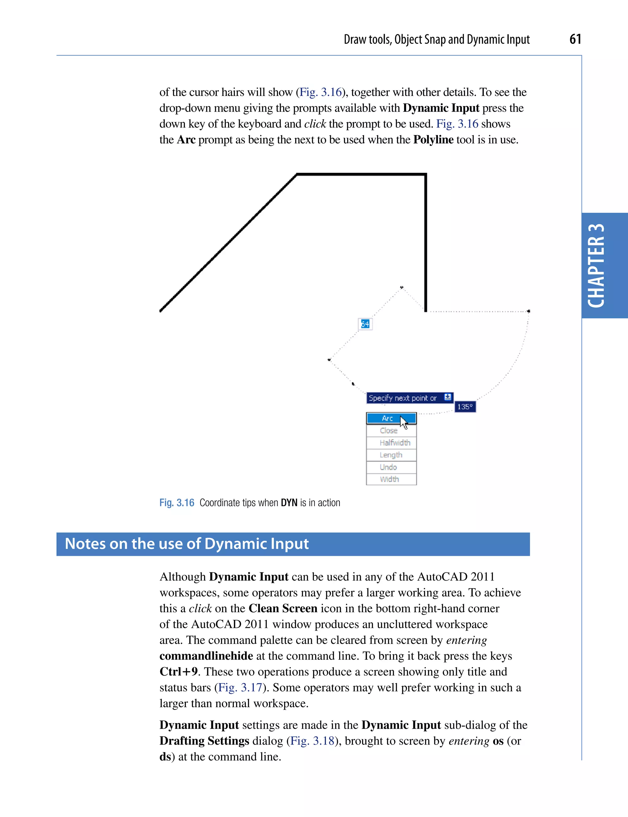 Draw tools, Object Snap and Dynamic Input   61


            of the cursor hairs will show (Fig. 3.16), together with other details. To see the
            drop-down menu giving the prompts available with Dynamic Input press the
            down key of the keyboard and click the prompt to be used. Fig. 3.16 shows
            the Arc prompt as being the next to be used when the Polyline tool is in use.




                                                                                                           chapter 3
            Fig. 3.16 Coordinate tips when DYN is in action



Notes on the use of Dynamic input
            Although Dynamic Input can be used in any of the AutoCAD 2011
            workspaces, some operators may prefer a larger working area. To achieve
            this a click on the Clean Screen icon in the bottom right-hand corner
            of the AutoCAD 2011 window produces an uncluttered workspace
            area. The command palette can be cleared from screen by entering
            commandlinehide at the command line. To bring it back press the keys
            Ctrl9. These two operations produce a screen showing only title and
            status bars (Fig. 3.17). Some operators may well prefer working in such a
            larger than normal workspace.
            Dynamic Input settings are made in the Dynamic Input sub-dialog of the
            Drafting Settings dialog (Fig. 3.18), brought to screen by entering os (or
            ds) at the command line.
 