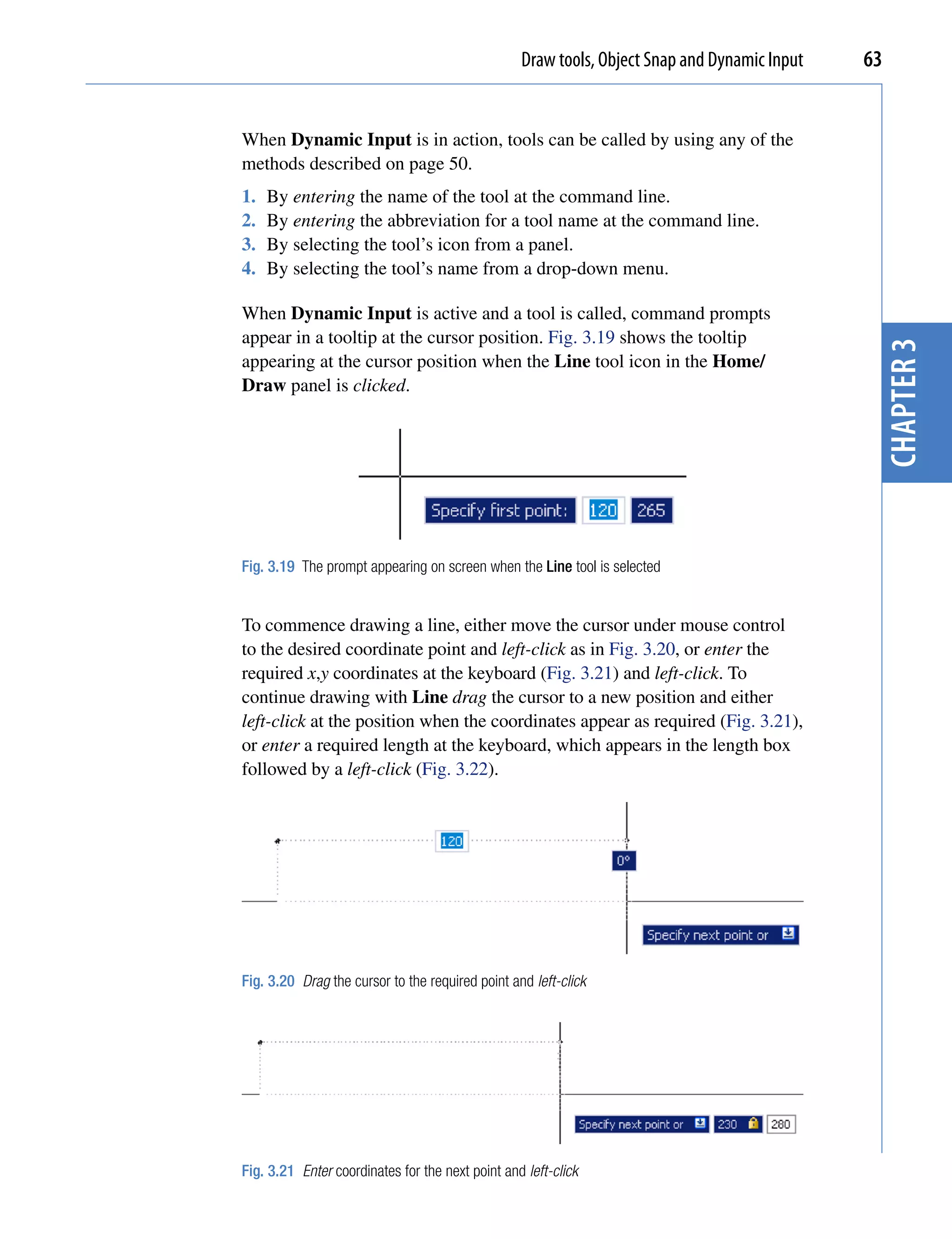 Draw tools, Object Snap and Dynamic Input   63


When Dynamic Input is in action, tools can be called by using any of the
methods described on page 50.
1.   By entering the name of the tool at the command line.
2.   By entering the abbreviation for a tool name at the command line.
3.   By selecting the tool’s icon from a panel.
4.   By selecting the tool’s name from a drop-down menu.

When Dynamic Input is active and a tool is called, command prompts
appear in a tooltip at the cursor position. Fig. 3.19 shows the tooltip




                                                                                               chapter 3
appearing at the cursor position when the Line tool icon in the Home/
Draw panel is clicked.




Fig. 3.19 The prompt appearing on screen when the Line tool is selected


To commence drawing a line, either move the cursor under mouse control
to the desired coordinate point and left-click as in Fig. 3.20, or enter the
required x,y coordinates at the keyboard (Fig. 3.21) and left-click. To
continue drawing with Line drag the cursor to a new position and either
left-click at the position when the coordinates appear as required (Fig. 3.21),
or enter a required length at the keyboard, which appears in the length box
followed by a left-click (Fig. 3.22).




Fig. 3.20 Drag the cursor to the required point and left-click




Fig. 3.21 Enter coordinates for the next point and left-click
 