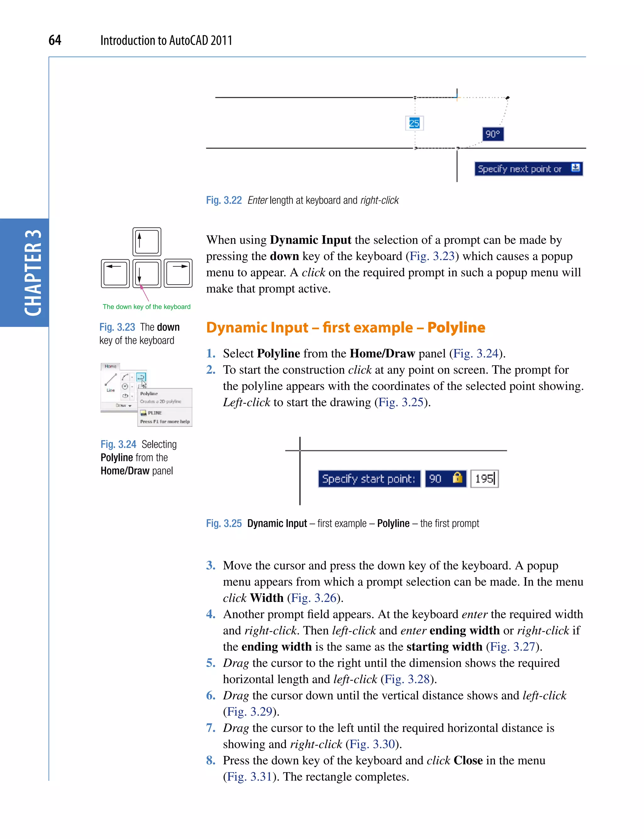 64   Introduction to AutoCAD 2011




                                                Fig. 3.22 Enter length at keyboard and right-click
chapter 3




                                                When using Dynamic Input the selection of a prompt can be made by
                                                pressing the down key of the keyboard (Fig. 3.23) which causes a popup
                                                menu to appear. A click on the required prompt in such a popup menu will
                                                make that prompt active.
                 The down key of the keyboard


                 Fig. 3.23 The down             Dynamic Input – first example – Polyline
                 key of the keyboard
                                                1. Select Polyline from the Home/Draw panel (Fig. 3.24).
                                                2. To start the construction click at any point on screen. The prompt for
                                                   the polyline appears with the coordinates of the selected point showing.
                                                   Left-click to start the drawing (Fig. 3.25).


                 Fig. 3.24 Selecting
                 Polyline from the
                 Home/Draw panel



                                                Fig. 3.25 Dynamic Input – first example – Polyline – the first prompt


                                                3. Move the cursor and press the down key of the keyboard. A popup
                                                   menu appears from which a prompt selection can be made. In the menu
                                                   click Width (Fig. 3.26).
                                                4. Another prompt field appears. At the keyboard enter the required width
                                                   and right-click. Then left-click and enter ending width or right-click if
                                                   the ending width is the same as the starting width (Fig. 3.27).
                                                5. Drag the cursor to the right until the dimension shows the required
                                                   horizontal length and left-click (Fig. 3.28).
                                                6. Drag the cursor down until the vertical distance shows and left-click
                                                   (Fig. 3.29).
                                                7. Drag the cursor to the left until the required horizontal distance is
                                                   showing and right-click (Fig. 3.30).
                                                8. Press the down key of the keyboard and click Close in the menu
                                                   (Fig. 3.31). The rectangle completes.
 