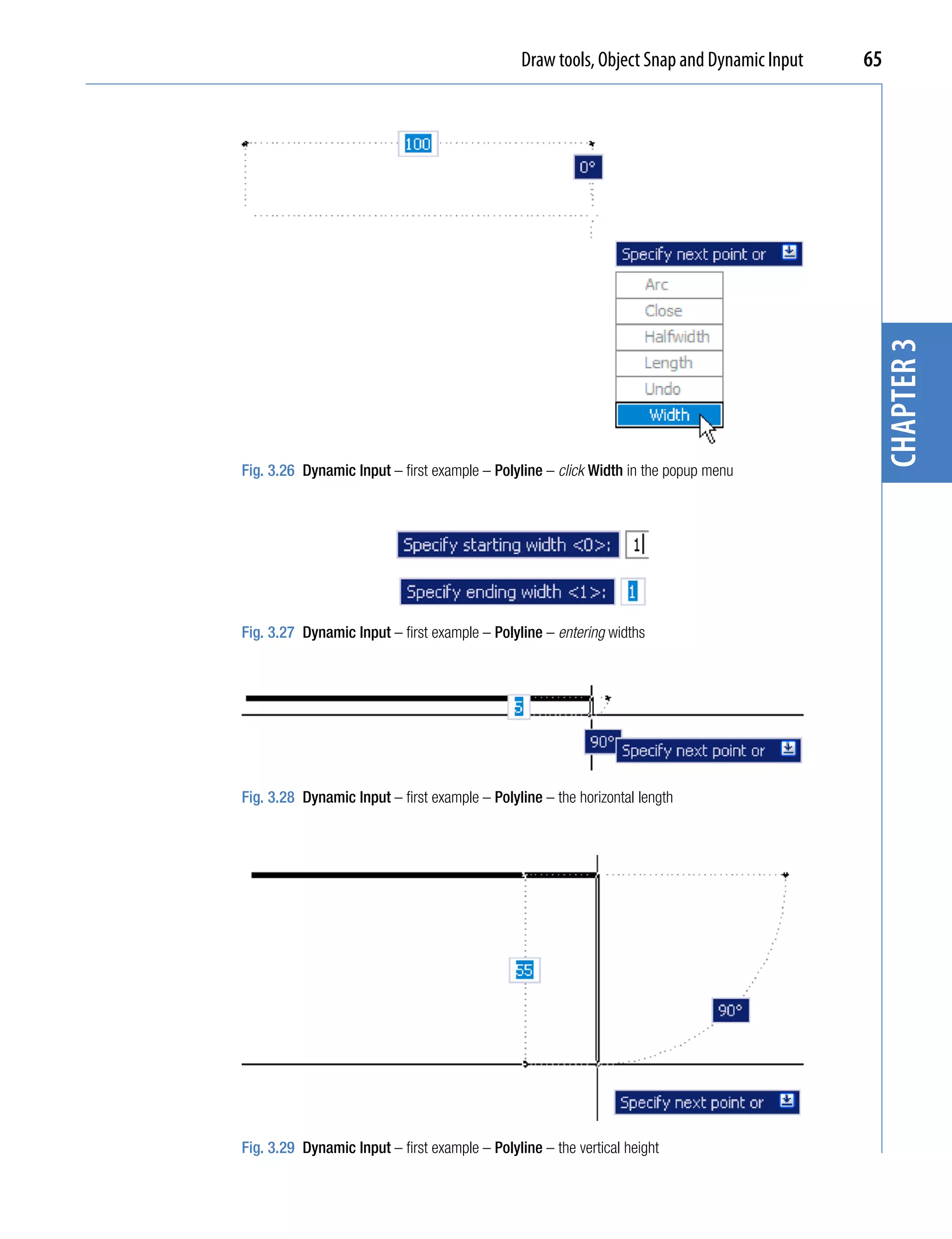 Draw tools, Object Snap and Dynamic Input   65




                                                                                             chapter 3
Fig. 3.26 Dynamic Input – first example – Polyline – click Width in the popup menu




Fig. 3.27 Dynamic Input – first example – Polyline – entering widths




Fig. 3.28 Dynamic Input – first example – Polyline – the horizontal length




Fig. 3.29 Dynamic Input – first example – Polyline – the vertical height
 