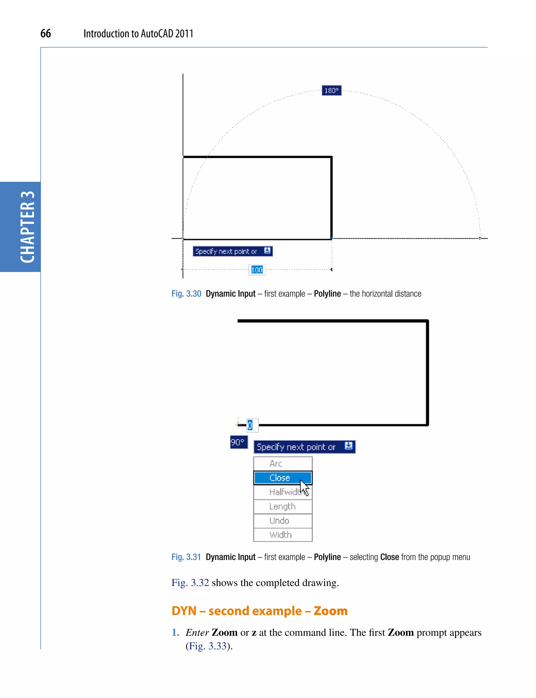 chapter 3   66   Introduction to AutoCAD 2011




                                       Fig. 3.30 Dynamic Input – first example – Polyline – the horizontal distance




                                       Fig. 3.31 Dynamic Input – first example – Polyline – selecting Close from the popup menu

                                       Fig. 3.32 shows the completed drawing.

                                       DYN – second example – Zoom
                                       1. Enter Zoom or z at the command line. The first Zoom prompt appears
                                          (Fig. 3.33).
 