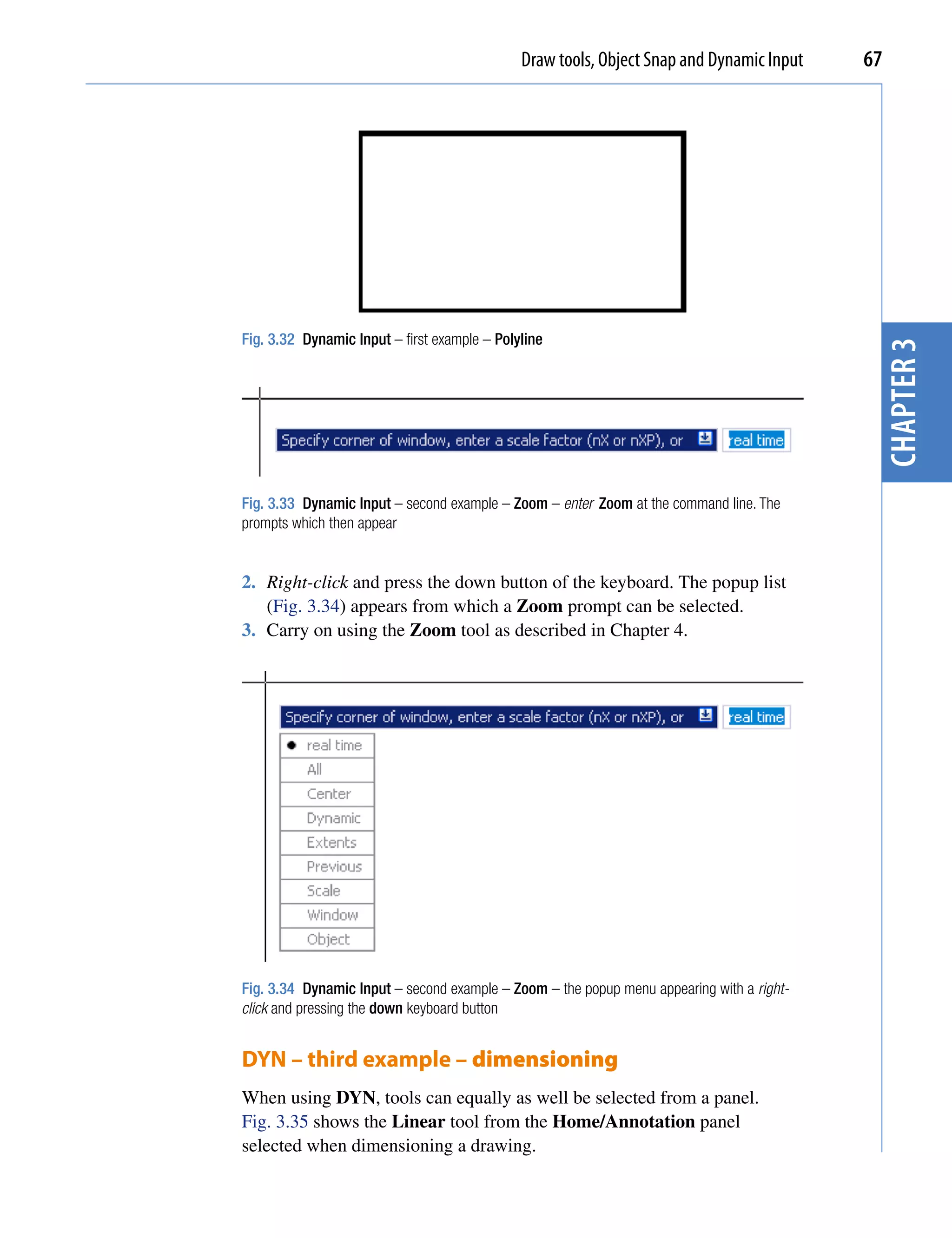 Draw tools, Object Snap and Dynamic Input    67




Fig. 3.32 Dynamic Input – first example – Polyline




                                                                                            chapter 3
Fig. 3.33 Dynamic Input – second example – Zoom – enter Zoom at the command line. The
prompts which then appear


2. Right-click and press the down button of the keyboard. The popup list
   (Fig. 3.34) appears from which a Zoom prompt can be selected.
3. Carry on using the Zoom tool as described in Chapter 4.




Fig. 3.34 Dynamic Input – second example – Zoom – the popup menu appearing with a right-
click and pressing the down keyboard button


DYN – third example – dimensioning
When using DYN, tools can equally as well be selected from a panel.
Fig. 3.35 shows the Linear tool from the Home/Annotation panel
selected when dimensioning a drawing.
 