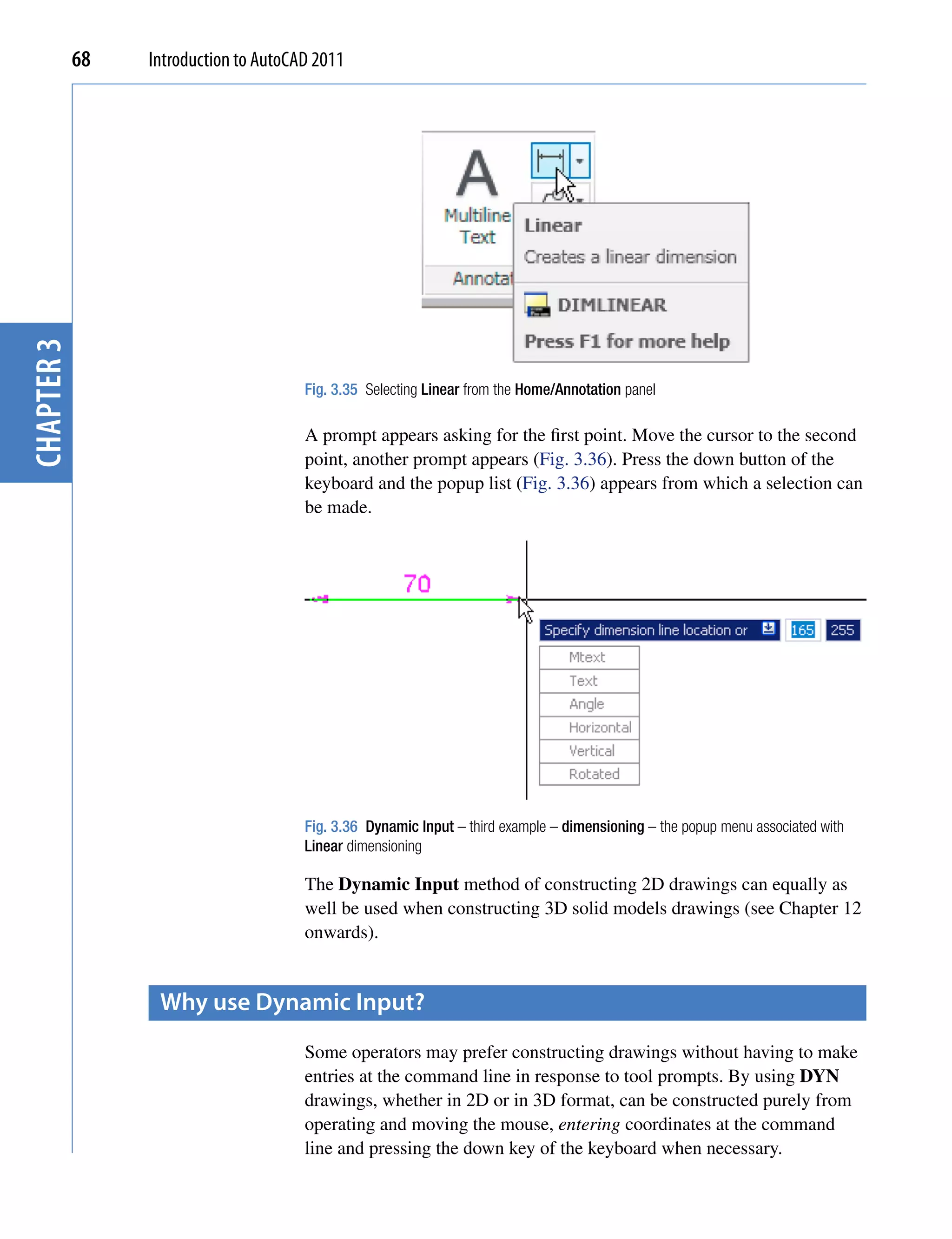 chapter 3   68   Introduction to AutoCAD 2011




                                       Fig. 3.35 Selecting Linear from the Home/Annotation panel

                                       A prompt appears asking for the first point. Move the cursor to the second
                                       point, another prompt appears (Fig. 3.36). Press the down button of the
                                       keyboard and the popup list (Fig. 3.36) appears from which a selection can
                                       be made.




                                       Fig. 3.36 Dynamic Input – third example – dimensioning – the popup menu associated with
                                       Linear dimensioning

                                       The Dynamic Input method of constructing 2D drawings can equally as
                                       well be used when constructing 3D solid models drawings (see Chapter 12
                                       onwards).


                  Why use Dynamic input?
                                       Some operators may prefer constructing drawings without having to make
                                       entries at the command line in response to tool prompts. By using DYN
                                       drawings, whether in 2D or in 3D format, can be constructed purely from
                                       operating and moving the mouse, entering coordinates at the command
                                       line and pressing the down key of the keyboard when necessary.
 