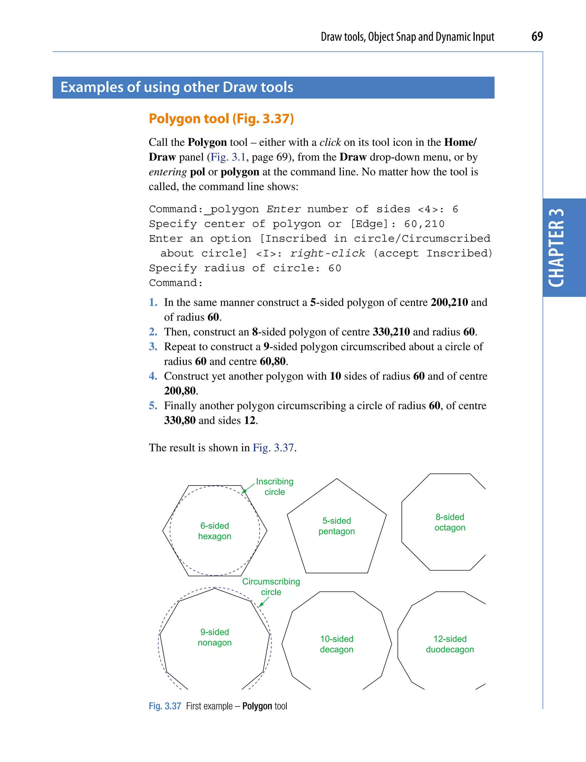 Draw tools, Object Snap and Dynamic Input   69


examples of using other Draw tools

            Polygon tool (Fig. 3.37)
            Call the Polygon tool – either with a click on its tool icon in the Home/
            Draw panel (Fig. 3.1, page 69), from the Draw drop-down menu, or by
            entering pol or polygon at the command line. No matter how the tool is
            called, the command line shows:
            Command:_polygon Enter number of sides <4>: 6




                                                                                                   chapter 3
            Specify center of polygon or [Edge]: 60,210
            Enter an option [Inscribed in circle/Circumscribed
              about circle] <I>: right-click (accept Inscribed)
            Specify radius of circle: 60
            Command:
            1. In the same manner construct a 5-sided polygon of centre 200,210 and
               of radius 60.
            2. Then, construct an 8-sided polygon of centre 330,210 and radius 60.
            3. Repeat to construct a 9-sided polygon circumscribed about a circle of
               radius 60 and centre 60,80.
            4. Construct yet another polygon with 10 sides of radius 60 and of centre
               200,80.
            5. Finally another polygon circumscribing a circle of radius 60, of centre
               330,80 and sides 12.

            The result is shown in Fig. 3.37.

                                         Inscribing
                                           circle


                                                       5-sided                  8-sided
                         6-sided                                                octagon
                                                      pentagon
                         hexagon




                                     Circumscribing
                                          circle



                          9-sided
                         nonagon                      10-sided                  12-sided
                                                      decagon                 duodecagon




            Fig. 3.37 First example – Polygon tool
 