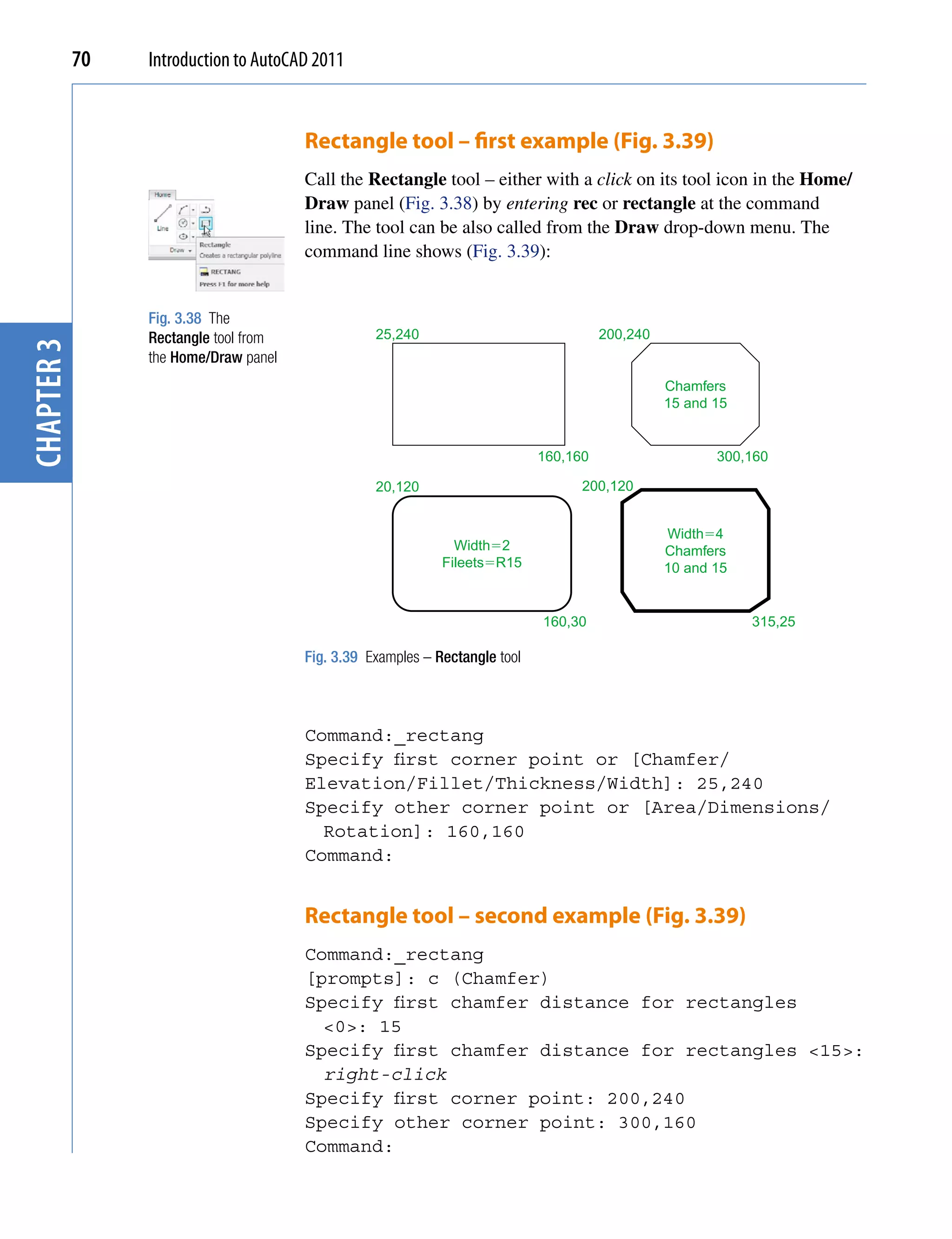 70   Introduction to AutoCAD 2011


                                       Rectangle tool – first example (Fig. 3.39)
                                       Call the Rectangle tool – either with a click on its tool icon in the Home/
                                       Draw panel (Fig. 3.38) by entering rec or rectangle at the command
                                       line. The tool can be also called from the Draw drop-down menu. The
                                       command line shows (Fig. 3.39):


                 Fig. 3.38 The
                 Rectangle tool from              25,240                               200,240
chapter 3




                 the Home/Draw panel
                                                                                                 Chamfers
                                                                                                 15 and 15


                                                                             160,160                    300,160

                                                  20,120                           200,120


                                                                                                 Width�4
                                                               Width�2                           Chamfers
                                                             Fileets�R15                         10 and 15


                                                                             160,30                          315,25

                                       Fig. 3.39 Examples – Rectangle tool



                                       Command:_rectang
                                       Specify first corner point or [Chamfer/
                                       Elevation/Fillet/Thickness/Width]: 25,240
                                       Specify other corner point or [Area/Dimensions/
                                         Rotation]: 160,160
                                       Command:


                                       Rectangle tool – second example (Fig. 3.39)
                                       Command:_rectang
                                       [prompts]: c (Chamfer)
                                       Specify first chamfer distance for rectangles
                                         <0>: 15
                                       Specify first chamfer distance for rectangles <15>:
                                         right-click
                                       Specify first corner point: 200,240
                                       Specify other corner point: 300,160
                                       Command:
 
