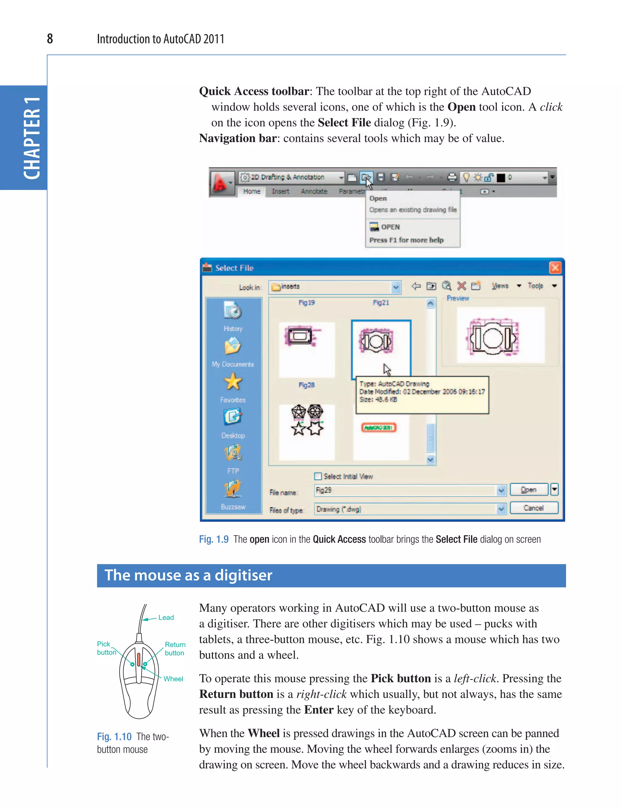 8   Introduction to AutoCAD 2011


                                     Quick Access toolbar: The toolbar at the top right of the AutoCAD
CHAPTER 1


                                       window holds several icons, one of which is the Open tool icon. A click
                                       on the icon opens the Select File dialog (Fig. 1.9).
                                     Navigation bar: contains several tools which may be of value.




                                     Fig. 1.9 The open icon in the Quick Access toolbar brings the Select File dialog on screen


              The mouse as a digitiser
                                     Many operators working in AutoCAD will use a two-button mouse as
                           Lead
                                     a digitiser. There are other digitisers which may be used – pucks with
            Pick            Return
                                     tablets, a three-button mouse, etc. Fig. 1.10 shows a mouse which has two
            button          button   buttons and a wheel.
                            Wheel    To operate this mouse pressing the Pick button is a left-click. Pressing the
                                     Return button is a right-click which usually, but not always, has the same
                                     result as pressing the Enter key of the keyboard.

            Fig. 1.10 The two-       When the Wheel is pressed drawings in the AutoCAD screen can be panned
            button mouse             by moving the mouse. Moving the wheel forwards enlarges (zooms in) the
                                     drawing on screen. Move the wheel backwards and a drawing reduces in size.
 