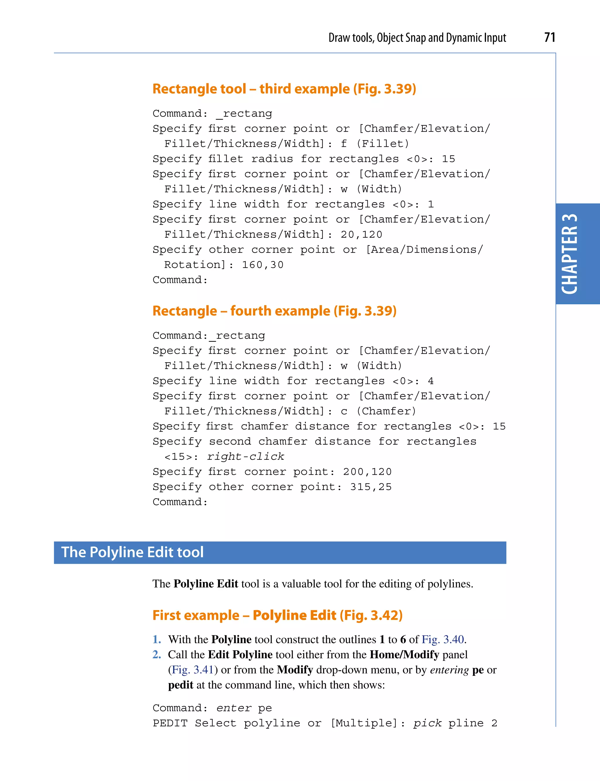 Draw tools, Object Snap and Dynamic Input   71


              Rectangle tool – third example (Fig. 3.39)
              Command: _rectang
              Specify first corner point or [Chamfer/Elevation/
                Fillet/Thickness/Width]: f (Fillet)
              Specify fillet radius for rectangles <0>: 15
              Specify first corner point or [Chamfer/Elevation/
                Fillet/Thickness/Width]: w (Width)
              Specify line width for rectangles <0>: 1




                                                                                                 chapter 3
              Specify first corner point or [Chamfer/Elevation/
                Fillet/Thickness/Width]: 20,120
              Specify other corner point or [Area/Dimensions/
                Rotation]: 160,30
              Command:

              Rectangle – fourth example (Fig. 3.39)
              Command:_rectang
              Specify first corner point or [Chamfer/Elevation/
                Fillet/Thickness/Width]: w (Width)
              Specify line width for rectangles <0>: 4
              Specify first corner point or [Chamfer/Elevation/
                Fillet/Thickness/Width]: c (Chamfer)
              Specify first chamfer distance for rectangles <0>: 15
              Specify second chamfer distance for rectangles
                <15>: right-click
              Specify first corner point: 200,120
              Specify other corner point: 315,25
              Command:



the polyline edit tool
              The Polyline Edit tool is a valuable tool for the editing of polylines.

              First example – Polyline Edit (Fig. 3.42)
              1. With the Polyline tool construct the outlines 1 to 6 of Fig. 3.40.
              2. Call the Edit Polyline tool either from the Home/Modify panel
                 (Fig. 3.41) or from the Modify drop-down menu, or by entering pe or
                 pedit at the command line, which then shows:
              Command: enter pe
              PEDIT Select polyline or [Multiple]: pick pline 2
 
